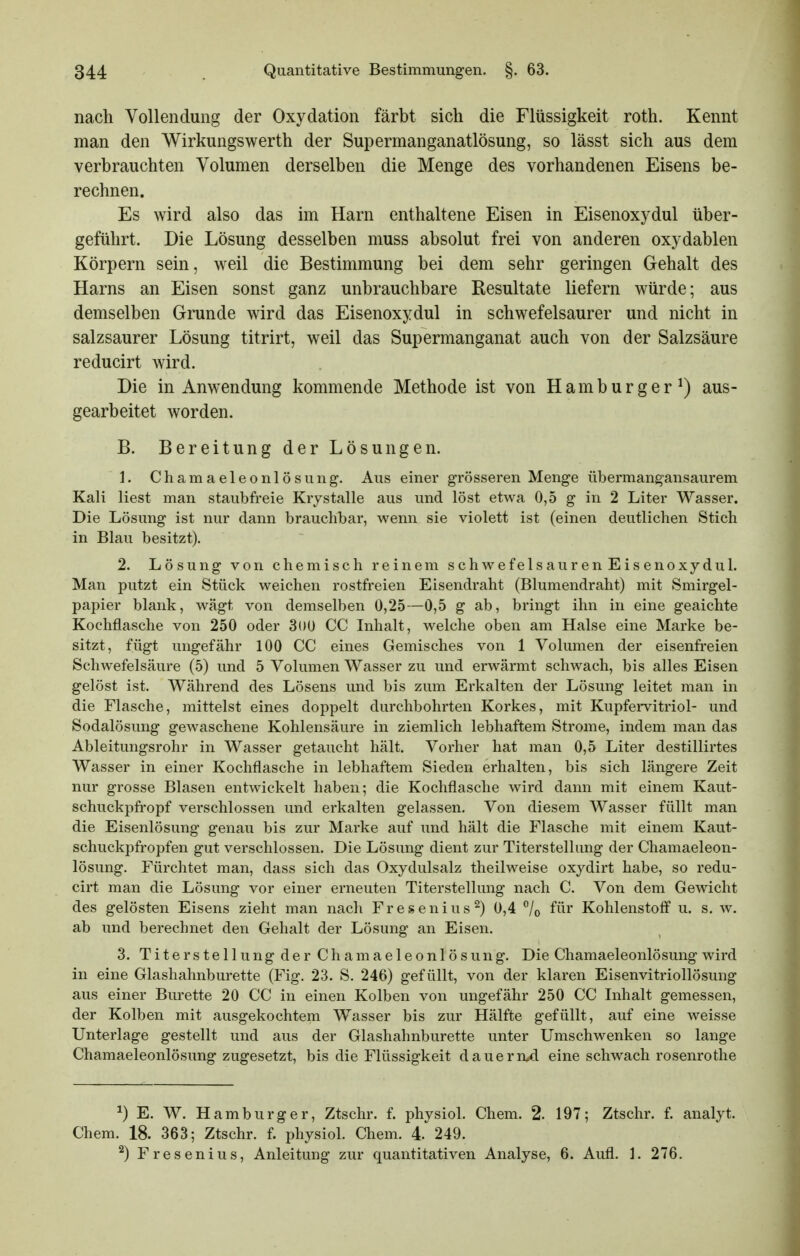 nach Vollendung der Oxydation färbt sich die Flüssigkeit roth. Kennt man den Wirkungswerth der Supermanganatlösung, so lässt sich aus dem verbrauchten Volumen derselben die Menge des vorhandenen Eisens be- rechnen. Es wird also das im Harn enthaltene Eisen in Eisenoxydul über- geführt. Die Lösung desselben muss absolut frei von anderen oxydablen Körpern sein, weil die Bestimmung bei dem sehr geringen Gehalt des Harns an Eisen sonst ganz unbrauchbare Resultate liefern würde; aus demselben Grunde wird das Eisenoxydul in schwefelsaurer und nicht in salzsaurer Lösung titrirt, weil das Supermanganat auch von der Salzsäure reducirt wird. Die in Anwendung kommende Methode ist von Hamburger^) aus- gearbeitet worden. B. Bereitung der Lösungen. 1. Chamaeleonlösung. Aus einer grösseren Menge übermang'ansaurem Kali liest man staubfreie Krystalle aus und löst etwa 0,5 g in 2 Liter Wasser. Die Lösung ist nur dann brauchbar, wenn sie violett ist (einen deutlichen Stich in Blau besitzt). 2. Lösung von chemisch reinem schwefelsauren Eisenoxydul. Man putzt ein Stück weichen rostfreien Eisendraht (Blumendraht) mit Smirgel- papier blank, wägt von demselben 0,25—0,5 g ab, bringt ihn in eine geaichte Kochflasche von 250 oder 3()ü CC Inhalt, welche oben am Halse eine Marke be- sitzt, fügt ungefähr 100 CC eines Gemisches von 1 Volumen der eisenfreien Schwefelsäure (5) und 5 Volumen Wasser zu und erwärmt schwach, bis alles Eisen gelöst ist. Während des Lösens und bis zum Erkalten der Lösung leitet man in die Flasche, mittelst eines doppelt durchbohrten Korkes, mit Kupfervitriol- und Sodalösung gewaschene Kohlensäure in ziemlich lebhaftem Strome, indem man das Ableitungsrohr in Wasser getaucht hält. Vorher hat man 0,5 Liter destillirtes Wasser in einer Kochflasche in lebhaftem Sieden erhalten, bis sich längere Zeit nur grosse Blasen entwickelt haben; die Kochflasche wird dann mit einem Kaut- schuckpfropf verschlossen und erkalten gelassen. Von diesem Wasser füllt man die Eisenlösung genau bis zur Marke auf und hält die Flasche mit einem Kaut- schuckpfropfen gut verschlossen. Die Lösung dient zur Titerstellung der Chamaeleon- lösung. Fürchtet man, dass sich das Oxydulsalz theilweise oxydirt habe, so redu- cirt man die Lösung vor einer erneuten Titerstellung nach C. Von dem Gewicht des gelösten Eisens zieht man nach Fresenius^) 0,4 /o f^i^ Kohlenstoff u. s. w. ab und berechnet den Gehalt der Lösung an Eisen. 3. Titerstellung der Chamaeleonlösung. Die Chamaeleonlösung wird in eine Glashahnburette (Fig. 23. S. 246) gefüllt, von der klaren Eisenvitriollösung aus einer Bürette 20 CC in einen Kolben von ungefähr 250 CC Inhalt gemessen, der Kolben mit ausgekochtem Wasser bis zur Hälfte gefüllt, auf eine weisse Unterlage gestellt und aus der Glashahnburette unter Umschwenken so lange Chamaeleonlösung zugesetzt, bis die Flüssigkeit dauern.^ eine schwach rosenrothe ^) E. W. Hamburger, Ztschr. f. physiol. Chem. 2. 197; Ztschr. f. analyt. Chem. 18. 363; Ztschr. f. physiol. Chem. 4. 249. ^) Fresenius, Anleitung zur quantitativen Analyse, 6. Aufl. 1. 276.