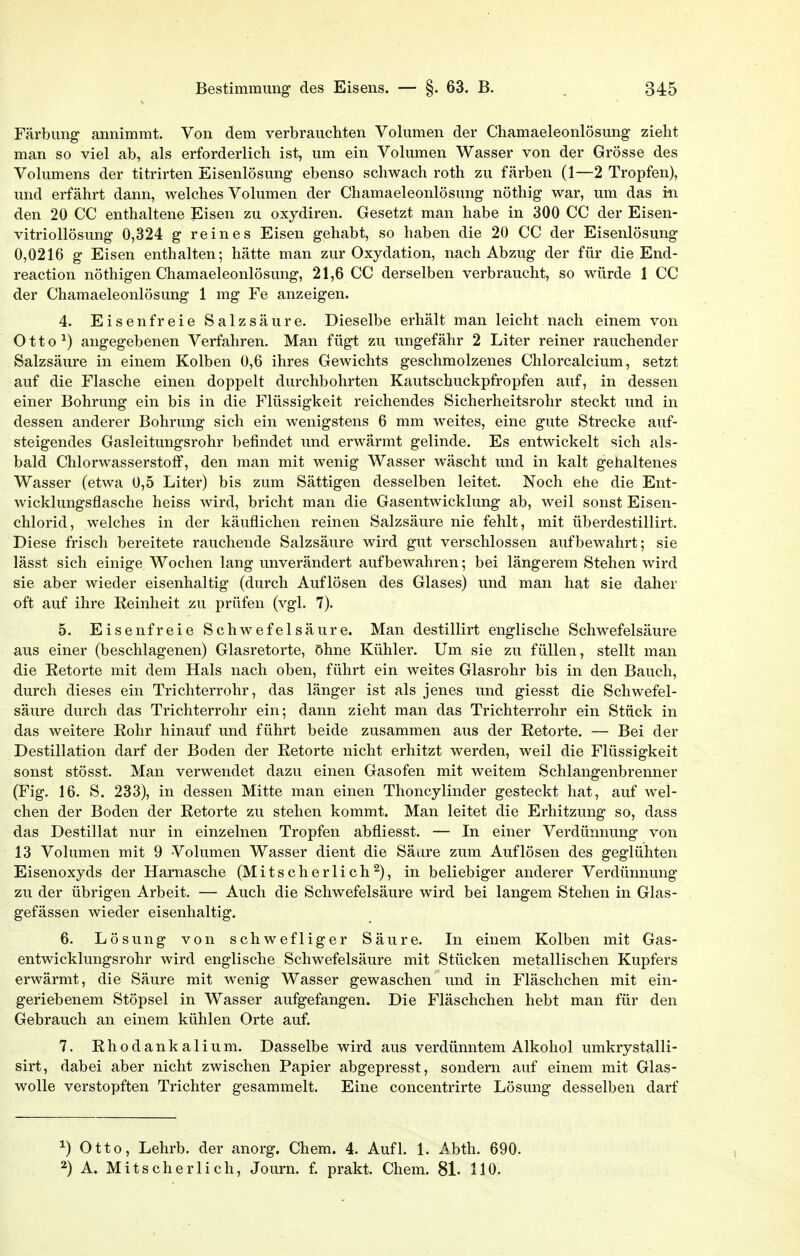 Färbung annimmt. Von dem verbrauchten Volumen der Chamaeleonlösung zieht man so viel ab, als erforderlieh ist, um ein Volumen Wasser von der Grösse des Volumens der titrirten Eisenlösung ebenso schwach roth zu färben (1—2 Tropfen), und erfährt dann, welches Volumen der Chamaeleonlösung nöthig war, um das in den 20 CC enthaltene Eisen zu oxydiren. Gesetzt man habe in 300 CG der Eisen- vitriollösung 0,324 g reines Eisen gehabt, so haben die 20 CC der Eisenlösung 0,0216 g Eisen enthalten; hätte man zur Oxydation, nach Abzug der für die End- reaction nöthigen Chamaeleonlösung, 21,6 CC derselben verbraucht, so würde 1 CC der Chamaeleonlösung 1 mg Fe anzeigen. 4. Eisenfreie Salzsäure. Dieselbe erhält man leicht nach einem von Otto^) angegebenen Verfahren. Man fügt zu ungefähr 2 Liter reiner rauchender Salzsäure in einem Kolben 0,6 ihres Gewichts geschmolzenes Chlorcalcium, setzt auf die Flasche einen doppelt durchbohrten Kautschuckpfropfen auf, in dessen einer Bohrung ein bis in die Flüssigkeit reichendes Sicherheitsrohr steckt und in dessen anderer Bohrung sich ein wenigstens 6 mm weites, eine gute Strecke auf- steigendes Gasleitungsrohr befindet und erwärmt gelinde. Es entwickelt sich als- bald Chlorwasserstoff, den man mit wenig Wasser wäscht und in kalt gehaltenes Wasser (etwa 0,5 Liter) bis zum Sättigen desselben leitet. Noch ehe die Ent- wicklungsflasche heiss wird, bricht man die Gasentwicklung ab, weil sonst Eisen- chlorid, welches in der käuflichen reinen Salzsäure nie fehlt, mit überdestillirt. Diese frisch bereitete rauchende Salzsäure wird gut verschlossen aufbewahrt; sie lässt sich einige Wochen lang unverändert aufbewahren; bei längerem Stehen wird sie aber wieder eisenhaltig (durch Auflösen des Glases) und man hat sie daher oft auf ihre Reinheit zu prüfen (vgl. 7). 5. Eisenfreie Schwefelsäure. Man destillirt englische Schwefelsäure aus einer (beschlagenen) Glasretorte, öhne Kühler. Um sie zu füllen, stellt man die Eetorte mit dem Hals nach oben, führt ein weites Glasrohr bis in den Bauch, durch dieses ein Trichterrohr, das länger ist als jenes und giesst die Schwefel- säure durch das Trichterrohr ein; dann zieht man das Trichterrohr ein Stück in das weitere Eohr hinauf und führt beide zusammen aus der Retorte. — Bei der Destillation darf der Boden der Retorte nicht erhitzt werden, weil die Flüssigkeit sonst stösst. Man verwendet dazu einen Gasofen mit weitem Schlangenbrenner (Fig. 16. S. 233), in dessen Mitte man einen Thoncylinder gesteckt hat, auf wel- chen der Boden der Retorte zu stehen kommt. Man leitet die Erhitzung so, dass das Destillat nur in einzelnen Tropfen abfliesst. — In einer Verdünnung von 13 Volumen mit 9 Volumen Wasser dient die Säure zum Auflösen des geglühten Eisenoxyds der Harnasche (Mitscherlich^), in beliebiger anderer Verdünnung zu der übrigen Arbeit. — Auch die Schwefelsäure wird bei langem Stehen in Glas- gefässen wieder eisenhaltig. 6. Lösung von schwefliger Säure. In einem Kolben mit Gas- entwicklungsrohr wird englische Schwefelsäure mit Stücken metallischen Kupfers erwärmt, die Säure mit wenig Wasser gewaschen und in Fläschchen mit ein- geriebenem Stöpsel in Wasser aufgefangen. Die Fläschchen hebt man für den Gebrauch an einem kühlen Orte auf. 7. Rhodankalium. Dasselbe wird aus verdünntem Alkohol umkrystalli- sirt, dabei aber nicht zwischen Papier abgepresst, sondern auf einem mit Glas- wolle verstopften Trichter gesammelt. Eine concentrirte Lösung desselben darf 1) Otto, Lehrb. der anorg. Chem. 4. Aufl. 1. Abth. 690. ^) A. Mitscher lieh, Journ. f. prakt. Chem. 81. HO.