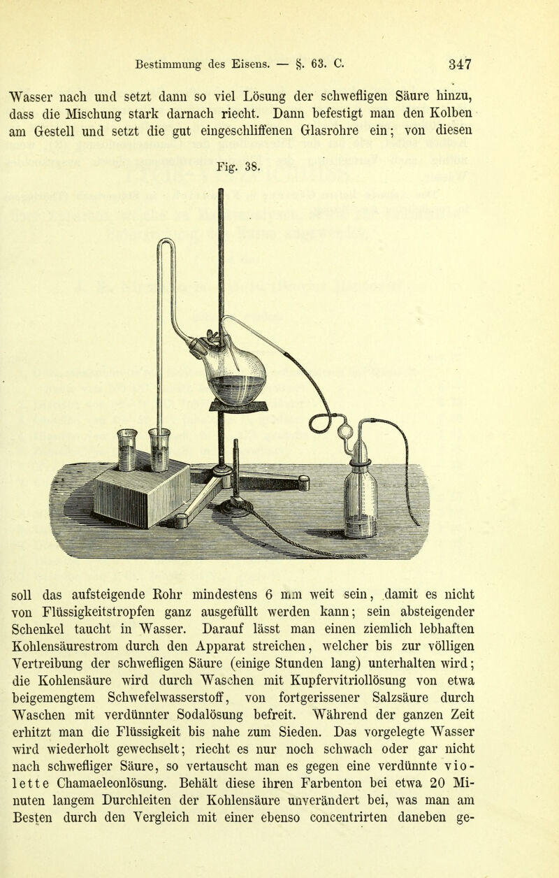 Wasser nach und setzt dann so viel Lösung der schwefligen Säure hinzu, dass die Mischung stark darnach riecht. Dann befestigt man den Kolben am Gestell und setzt die gut eingeschliffenen Glasrohre ein; von diesen Fig. 38. soll das aufsteigende Rohr mindestens 6 mm weit sein, damit es nicht von Flüssigkeitstropfen ganz ausgefüllt werden kann; sein absteigender Schenkel taucht in Wasser. Darauf lässt man einen ziemlich lebhaften Kohlensäurestrom durch den Apparat streichen, welcher bis zur völligen Vertreibung der schwefligen Säure (einige Stunden lang) unterhalten wird; die Kohlensäure wird durch Waschen mit Kupfervitriollösung von etwa beigemengtem Schwefelwasserstoff, von fortgerissener Salzsäure durch Waschen mit verdünnter Sodalösung befreit. Während der ganzen Zeit erhitzt man die Flüssigkeit bis nahe zum Sieden. Das vorgelegte Wasser wird wiederholt gewechselt; riecht es nur noch schwach oder gar nicht nach schwefliger Säure, so vertauscht man es gegen eine verdünnte vio- lette Chamaeleonlösung. Behält diese ihren Farbenton bei etwa 20 Mi- nuten langem Durchleiten der Kohlensäure unverändert bei, was man am Besten durch den Vergleich mit einer ebenso concentrirten daneben ge-