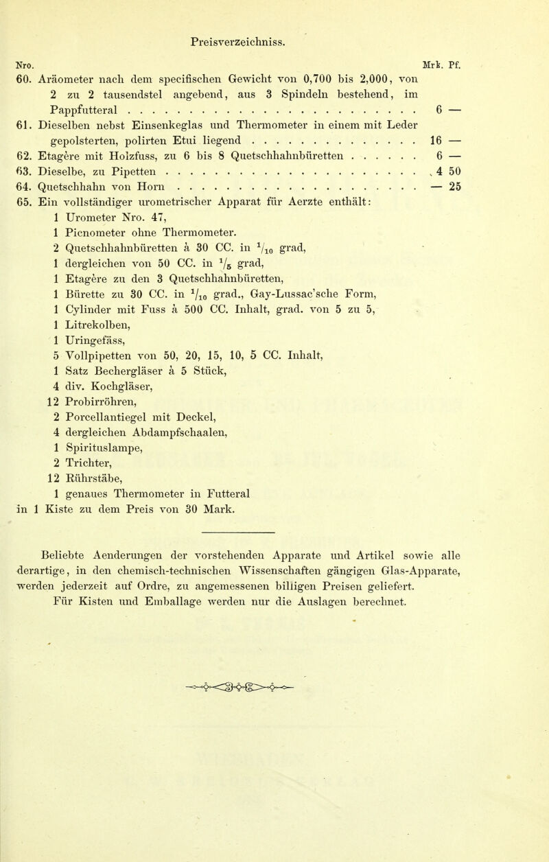 Nro. Mrh. Pf. 60. Aräometer nach dem specifischen Gewicht von 0,700 bis 2,000, von 2 zu 2 tausendstel angebend, aus 3 Spindeln bestehend, im Pappfutteral 6 — 61. Dieselben nebst Einsenkeglas und Thermometer in einem mit Leder gepolsterten, polirten Etui liegend 16 — 62. Etagere mit Hoizfuss, zu 6 bis 8 Quetschhahnbüretten 6 — 63. Dieselbe, zu Pipetten 4 50 64. Quetschhahn von Horn — 25 65. Ein vollständiger urometrischer Apparat für Aerzte enthält: 1 Urometer Nro. 47, 1 Picnometer ohne Thermometer. 2 Quetschhahnbüretten ä 30 CC. in grad, 1 dergleichen von 50 CC. in Vs grad, 1 Etagere zu den 3 Quetschhahnbüretten, 1 Bürette zu 30 CC. in ^j-^Q grad., Gay-Lussac'sche Form, 1 Cylinder mit Fuss ä 500 CC. Inhalt, grad. von 5 zu b, 1 Litrekolben, 1 Uringefäss, 5 Vollpipetten von 50, 20, 15, 10, 5 CC. Inhalt, 1 Satz Bechergläser ä 5 Stück, 4 div. Kochgläser, 12 Probirröhren, 2 Porcellantiegel mit Deckel, 4 dergleichen Abdampfschaalen, 1 Spirituslampe, 2 Trichter, 12 Rührstäbe, 1 genaues Thermometer in Futteral in 1 Kiste zu dem Preis von 30 Mark. Beliebte Aenderungen der vorstehenden Apparate und Artikel sowie alle derartige, in den chemisch-technischen Wissenschaften gängigen Glas-Apparate, werden jederzeit auf Ordre, zu angemessenen billigen Preisen geliefert. Für Kisten und Emballage werden nur die Auslagen berechnet.