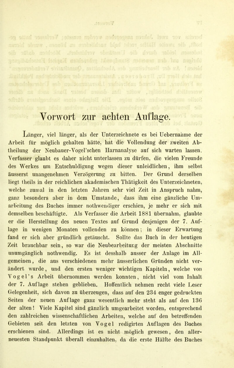 Vorwort zur achten Auflage. Länger, viel länger, als der Unterzeichnete es bei Uebernanme der Arbeit für möglich gehalten hätte, hat die Vollendung der zweiten Ab- theilung der Neubau er-Vogel'sehen Harnanalyse auf sich warten lassen. Verfasser glaubt es daher nicht unterlassen zu dürfen, die vielen Freunde des Werkes um Entschuldigung wegen dieser unleidlichen, ihm selbst äusserst unangenehmen Verzögerung zu bitten. Der Grund derselben liegt theils in der reichlichen akademischen Thätigkeit des Unterzeichneten, welche zumal in den letzten Jahren sehr viel Zeit in Anspruch nahm, ganz besonders aber in dem Umstände, dass ihm eine gänzliche Um- arbeitung des Buches immer nothwendiger erschien, je mehr er sich mit demselben beschäftigte. Als Verfasser die Arbeit 1881 übernahm, glaubte er die Herstellung des neuen Textes auf Grund desjenigen der 7. Auf- lage in wenigen Monaten vollenden zu können; in dieser Erwartung fand er sich aber gründlich getäuscht. Sollte das Buch in der heutigen Zeit brauchbar sein, so war die Neubearbeitung der meisten Abschnitte unumgänglich nothwendig. Es ist desshalb ausser der Anlage im All- gemeinen, die aus verschiedenen mehr äusserlichen Gründen nicht ver- ändert wurde, und den ersten weniger wichtigen Kapiteln, welche von V 0 g e r s Arbeit übernommen werden konnten, nicht viel vom Inhalt der 7. Auflage stehen geblieben. Hoffentlich nehmen recht viele Leser Gelegenheit, sich davon zu überzeugen, dass auf den 234 enger gedruckten Seiten der neuen Auflage ganz wesentlich mehr steht als auf den 136 der alten! Viele Kapitel sind gänzlich umgearbeitet worden, entsprechend den zahlreichen wissenschaftlichen Arbeiten, welche auf den betreffenden Gebieten seit den letzten von Vogel redigirten Auflagen des Buches erschienen sind. Allerdings ist es nicht möglich gewesen, den aller- neuesten Standpunkt überall einzuhalten, da die erste Hälfte des Buches