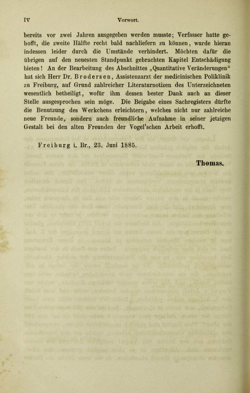 bereits vor zwei Jahren ausgegeben werden musste; Verfasser hatte ge- hofft, die zweite Hälfte recht bald nachliefern zu können, wurde hieran indessen leider durch die Umstände verhindert. Möchten dafür die übrigen auf den neuesten Standpunkt gebrachten Kapitel Entschädigung bieten! An der Bearbeitung des Abschnittes „Quantitative Veränderungen hat sich Herr Dr. Brodersen, Assistenzarzt der medicinischen Poliklinik zu Freiburg, auf Grund zahlreicher Literaturnotizen des Unterzeichneten wesentlich betheiligt, wofür ihm dessen bester Dank auch an dieser Stelle ausgesprochen sein möge. Die Beigabe eines Sachregisters dürfte die Benutzung des Werkchens erleichtern, welches nicht nur zahlreiche neue Freunde, sondern auch freundliche Aufnahme in seiner jetzigen Gestalt bei den alten Freunden der Vogerschen Arbeit erhofft. Freiburg i. Br., 23. Juni 1885. Thomas.