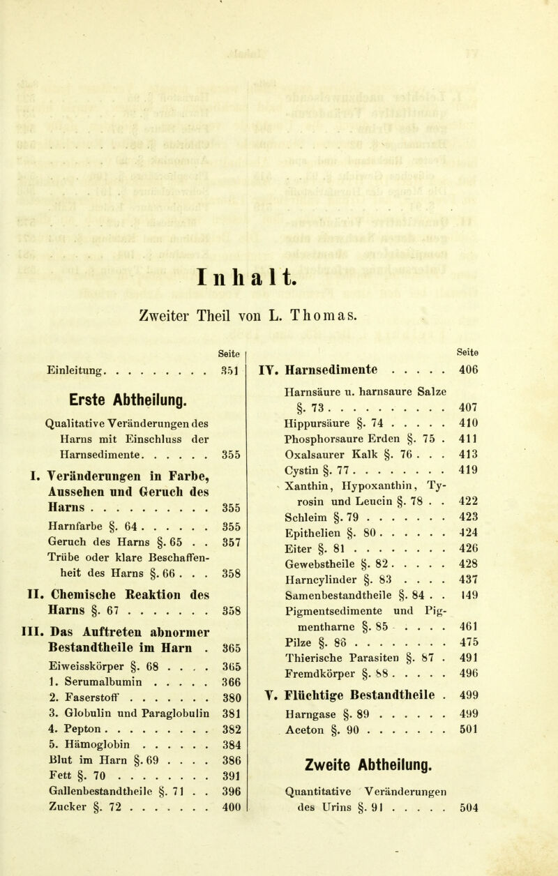 Inhalt Zweiter Theil von L. Thomas. Seite Einleitung 851 Erste Abtheilung. Qualitative Veränderungen des Harns mit Einschluss der Harnsedimente 355 I. Veränderung-en in Farbe, Aussehen und Geruch des Harns 355 Harnfarbe §.64 355 Geruch des Harns §.65 . . 357 Trübe oder klare Beschaffen- heit des Harns §. 66 . . . 358 II. Chemische Reaktion des Harns §.67 358 III. Das Auftreten abnormer Bestandtheile im Harn . 365 Eiweisskörper §. 68 . . - . 365 1. Serumalbumin 366 2. Faserstoff 380 3. Globulin und Paraglobulin 381 4. Pepton 382 5. Hämoglobin 384 Blut im Harn §. 69 . . . . 386 Fett §.70 391 Gallenbestandtheile §. 71 . . 396 Zucker §.72 400 Seite IV. Harnsedimente 406 Harnsäure u. harnsaure Salze §.73 407 Hippursäure §.74 410 Phosphorsaure Erden §. 75 . 411 Oxalsaurer Kalk §. 76 . . . 413 Cystin §.77 419 Xanthin, Hypoxanthin, Ty- rosin und Leucin §. 78 . . 422 Schleim §.79 423 Epithelien §.80 424 Eiter §.81 426 Gewebstheile §.82 428 Harncylinder §.83 .... 437 Samenbestandtheile §. 84 . • 149 Pigmentsedimente und Pig- mentharne §. 85 . . . . 461 Pilze §.88 475 Thierische Parasiten §. 87 . 491 Fremdkörper §. S8 496 V. Flüchtige Bestandtheile . 499 Harngase §.89 499 Aceton §.90 501 Zweite Abtheilung. Quantitative Veränderungen des Urins §.91 504