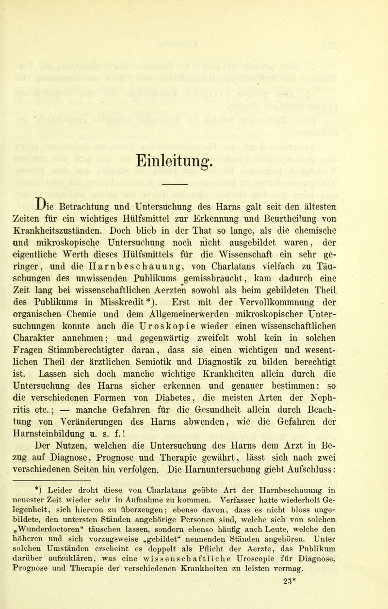 Einleitung. Die Betrachtung und Untersuchung des Harns galt seit den ältesten Zeiten für ein wichtiges Hülfsmittel zur Erkennung und Beurthei^ung von Krankheitszuständen. Doch blieb in der That so lange, als die chemische und mikroskopische Untersuchung noch nicht ausgebildet waren, der eigentliche Werth dieses Hülfsmittels für die Wissenschaft ein sehr ge- ringer, und die Harnbeschauung, von Charlatans vielfach zu Täu- schungen des unwissenden Publikums gemissbrauclit, kam dadurch eine Zeit lang bei wissenschaftlichen Aerzten sowohl als beim gebildeten Theil des Publikums in Misskredit*). Erst mit der Vervollkommnung der organischen Chemie und dem Allgemeinerwerden mikroskopischer Unter- suchungen konnte auch die Uroskopie wieder einen wissenschaftlichen Charakter annehmen; und gegenwärtig zweifelt wohl kein in solchen Fragen Stimmberechtigter daran, dass sie einen wichtigen und wesent- lichen Theil der ärztlichen Semiotik und Diagnostik zu bilden berechtigt ist. Lassen sich doch manche wichtige Krankheiten allein durch die Untersuchung des Harns sicher erkennen und genauer bestimmen: so die verschiedenen Formen von Diabetes, die meisten Arten der Neph- ritis etc.; — manche Gefahren für die Gosundheit allein durch Beach- tung von Veränderungen des Harns abwenden, wie die Gefahren der Harnsteinbildung u. s. f.! Der Nutzen, welchen die Untersuchung des Harns dem Arzt in Be- zug auf Diagnose, Prognose und Therapie gewährt, lässt sich nach zwei verschiedenen Seiten hin verfolgen. Die Harnuntersuchung giebt Aufschluss: *) Leider droht diese von Charlatans geübte Art der Harnbeschauung in neuester Zeit wieder sehr in Auftiahme zu kommen. Verfasser hatte wiederholt Ge- legenheit, sich hiervon zu überzeugen; ebenso davon, dass es nicht bloss unge- bildete, den untersten Ständen angehörige Personen sind, welche sich von solchen „Wunderdoctoren täuschen lassen, sondern ebenso häufig auch Leute, welche den höheren und sich vorzugsweise „gebildet nennenden Ständen angehören. Unter solchen Umständen erscheint es doppelt als Pflicht der Aerzte, das Publikum darüber aufzuklären, was eine wissenschaftliche Uroscopie für Diagnose, Prognose imd Therapie der verschiedenen Krankheiten zu leisten vermag. 23*