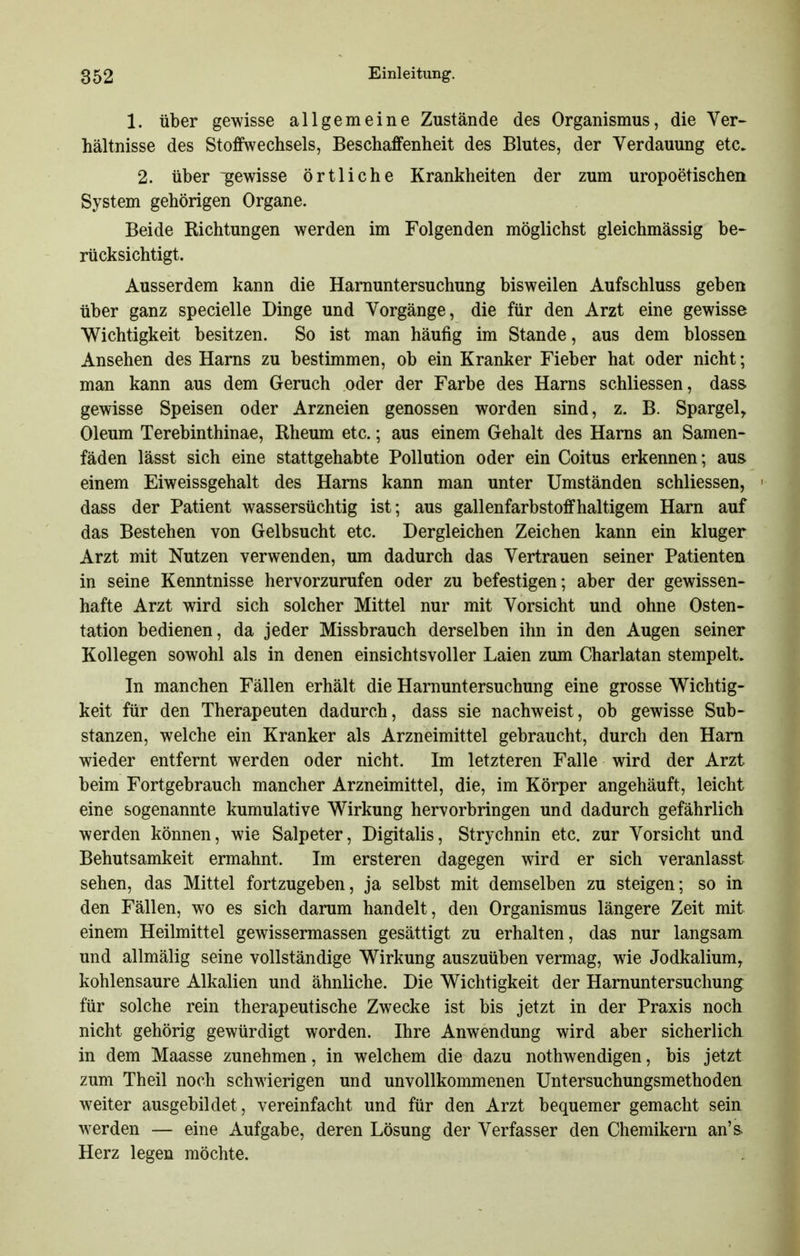 1. Über gewisse allgemeine Zustände des Organismus, die Ver- hältnisse des Stoffwechsels, Beschaffenheit des Blutes, der Verdauung etc. 2. über gewisse örtliche Krankheiten der zum uropoetischen System gehörigen Organe. Beide Richtungen werden im Folgenden möglichst gleichmässig be- rücksichtigt. Ausserdem kann die Harnuntersuchung bisweilen Aufschluss geben über ganz specielle Dinge und Vorgänge, die für den Arzt eine gewisse Wichtigkeit besitzen. So ist man häufig im Stande, aus dem blossen Ansehen des Harns zu bestimmen, ob ein Kranker Fieber hat oder nicht; man kann aus dem Geruch oder der Farbe des Harns schliessen, dass. gewisse Speisen oder Arzneien genossen worden sind, z. B. Spargel, Oleum Terebinthinae, Rheum etc.; aus einem Gehalt des Harns an Samen- fäden lässt sich eine stattgehabte Pollution oder ein Coitus erkennen; aus einem Eiweissgehalt des Harns kann man unter Umständen schliessen, ' dass der Patient wassersüchtig ist; aus gallenfarbstoffhaltigem Harn auf das Bestehen von Gelbsucht etc. Dergleichen Zeichen kann ein kluger Arzt mit Nutzen verwenden, um dadurch das Vertrauen seiner Patienten in seine Kenntnisse hervorzurufen oder zu befestigen; aber der gewissen- hafte Arzt wird sich solcher Mittel nur mit Vorsicht und ohne Osten- tation bedienen, da jeder Missbrauch derselben ihn in den Augen seiner Kollegen sowohl als in denen einsichtsvoller Laien zum Charlatan stempelt. In manchen Fällen erhält die Harnuntersuchung eine grosse Wichtig- keit für den Therapeuten dadurch, dass sie nachweist, ob gewisse Sub- stanzen, welche ein Kranker als Arzneimittel gebraucht, durch den Harn wieder entfernt werden oder nicht. Im letzteren Falle wird der Arzt beim Fortgebrauch mancher Arzneimittel, die, im Körper angehäuft, leicht eine sogenannte kumulative Wirkung hervorbringen und dadurch gefährlich werden können, wie Salpeter, Digitalis, Strychnin etc. zur Vorsicht und Behutsamkeit ermahnt. Im ersteren dagegen wird er sich veranlasst sehen, das Mittel fortzugeben, ja selbst mit demselben zu steigen; so in den Fällen, wo es sich darum handelt, den Organismus längere Zeit mit einem Heilmittel gewissermassen gesättigt zu erhalten, das nur langsam und allmälig seine vollständige Wirkung auszuüben vermag, wie Jodkalium, kohlensaure Alkalien und ähnliche. Die Wichtigkeit der Harnuntersuchung: für solche rein therapeutische Zwecke ist bis jetzt in der Praxis noch nicht gehörig gewürdigt worden. Ihre Anwendung wird aber sicherlich in dem Maasse zunehmen, in welchem die dazu nothwendigen, bis jetzt zum Theil noch schwierigen und unvollkommenen Untersuchungsmethoden weiter ausgebildet, vereinfacht und für den Arzt bequemer gemacht sein werden — eine Aufgabe, deren Lösung der Verfasser den Chemikern an's» Herz legen möchte.