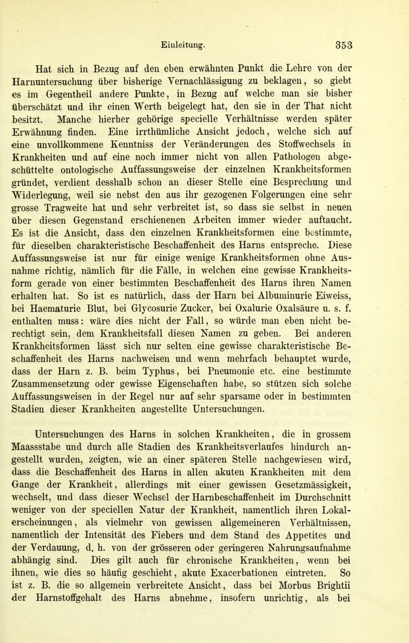 Hat sich in Bezug auf den eben erwähnten Punkt die Lehre von der Harnuntersuchung über bisherige Vernachlässigung zu beklagen, so giebt es im Gegentheil andere Punkte, in Bezug auf welche man sie bisher überschätzt und ihr einen Werth beigelegt hat, den sie in der That nicht besitzt. Manche hierher gehörige specielle Verhältnisse werden später Erwähnung finden. Eine irrthümliche Ansicht jedoch, welche sich auf eine unvollkommene Kenntniss der Veränderungen des Stoffwechsels in Krankheiten und auf eine noch immer nicht von allen Pathologen abge- schüttelte ontologische Auffassungsweise der einzelnen Krankheitsformen gründet, verdient desshalb schon an dieser Stelle eine Besprechung und Widerlegung, weil sie nebst den aus ihr gezogenen Folgerungen eine sehr grosse Tragweite hat und sehr verbreitet ist, so dass sie selbst in neuen über diesen Gegenstand erschienenen Arbeiten immer wieder auftaucht. Es ist die Ansicht, dass den einzelnen Krankheitsformen eine bestimmte, für dieselben charakteristische Beschaffenheit des Harns entspreche. Diese Auffassungsweise ist nur für einige wenige Krankheitsformen ohne Aus- nahme richtig, nämlich für die Fälle, in welchen eine gewisse Krankheits- form gerade von einer bestimmten Beschaffenheit des Harns ihren Namen erhalten hat. So ist es natürlich, dass der Harn bei Albuminurie Eiweiss, bei Haematurie Blut, bei Glycosurie Zucker, bei Oxalurie Oxalsäure u. s. f. enthalten muss: wäre dies nicht der Fall, so würde man eben nicht be- rechtigt sein, dem Krankheitsfall diesen Namen zu geben. Bei anderen Krankheitsformen lässt sich nur selten eine gewisse charakteristische Be- schaffenheit des Harns nachweisen und wenn mehrfach behauptet wurde, dass der Harn z. B. beim Typhus, bei Pneumonie etc. eine bestimmte Zusammensetzung oder gewisse Eigenschaften habe, so stützen sich solche Auffassungsweisen in der Regel nur auf sehr sparsame oder in bestimmten Stadien dieser Krankheiten angestellte Untersuchungen. Untersuchungen des Harns in solchen Krankheiten, die in grossem Maassstabe und durch alle Stadien des Krankheitsverlaufes hindurch an- gestellt wurden, zeigten, wie an einer späteren Stelle nachgewiesen wird, dass die Beschaffenheit des Harns in allen akuten Krankheiten mit dem Gange der Krankheit, allerdings mit einer gewissen Gesetzmässigkeit, wechselt, und dass dieser Wechsel der Hambeschaffenheit im Durchschnitt weniger von der speciellen Natur der Krankheit, namentlich ihren Lokal- erscheinungen, als vielmehr von gewissen allgemeineren Verhältnissen, namentlich der Intensität des Fiebers und dem Stand des Appetites und der Verdauung, d. h. von der grösseren oder geringeren Nahrungsaufnahme abhängig sind. Dies gilt auch für chronische Krankheiten, wenn bei ihnen, wie dies so häufig geschieht, akute Exacerbationen eintreten. So ist z. B. die so allgemein verbreitete Ansicht, dass bei Morbus Brightii der Harnstoffgehalt des Harns abnehme, insofern unrichtig, als bei