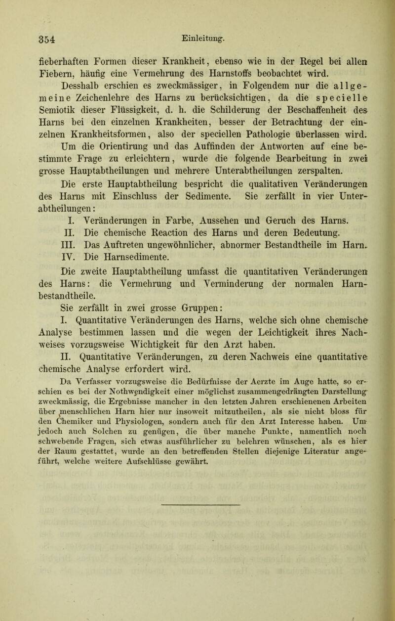 fieberhaften Formen dieser Krankheit, ebenso wie in der Regel bei allen Fiebern, häufig eine Yermehrung des Harnstoffs beobachtet wird. Desshalb erschien es zweckmässiger, in Folgendem nur die allge- meine Zeichenlehre des Harns zu berücksichtigen, da die specielle Semiotik dieser Flüssigkeit, d. h. die Schilderung der Beschaffenheit des Harns bei den einzelnen Krankheiten, besser der Betrachtung der ein- zelnen Krankheitsformen, also der speciellen Pathologie überlassen wird. Um die Orientirung und das Auffinden der Antworten auf eine be- stimmte Frage zu erleichtern, wurde die folgende Bearbeitung in zwei grosse Hauptabtheilungen und mehrere Unterabtheilungen zerspalten. Die erste Hauptabtheilung bespricht die qualitativen Veränderungen des Harns mit Einschluss der Sedimente. Sie zerfällt in vier Unter- abtheilungen: I. Veränderungen in Farbe, Aussehen und Geruch des Harns. n. Die chemische Reaction des Harns und deren Bedeutung. HI. Das Auftreten ungewöhnlicher, abnormer Bestandtheile im Harn. IV. Die Harnsedimente. Die zweite Hauptabtheilung umfasst die quantitativen Veränderungen des Harns: die Vermehrung und Verminderung der normalen Harn- bestandtheile. Sie zerfällt in zwei grosse Gruppen: I. Quantitative Veränderungen des Harns, welche sich ohne chemische Analyse bestimmen lassen und die wegen der Leichtigkeit ihres Nach- weises vorzugsweise Wichtigkeit für den Arzt haben. n. Quantitative Veränderungen, zu deren Nachweis eine quantitative chemische Analyse erfordert wird. Da Verfasser vorzugsweise die Bedürfnisse der Aerzte im Auge hatte, so er- schien es bei der Nothw^ndigkeit einer möglichst zusammengedrängten Darstellung zweckmässig, die Ergebnisse mancher in den letzten Jahren erschienenen Arbeiten über ^menschlichen Harn hier nur insoweit mitzutheilen, als sie nicht bloss für den Chemiker und Physiologen, sondern auch für den Arzt Interesse haben. Um- jedoch auch Solchen zu genügen, die über manche Punkte, namentlich noch schwebende Fragen, sich etwas ausführlicher zu belehren wünschen, als es hier der Raum gestattet, wurde an den betreffenden Stellen diejenige Literatur ange-^ führt, welche weitere Aufschlüsse gewährt.