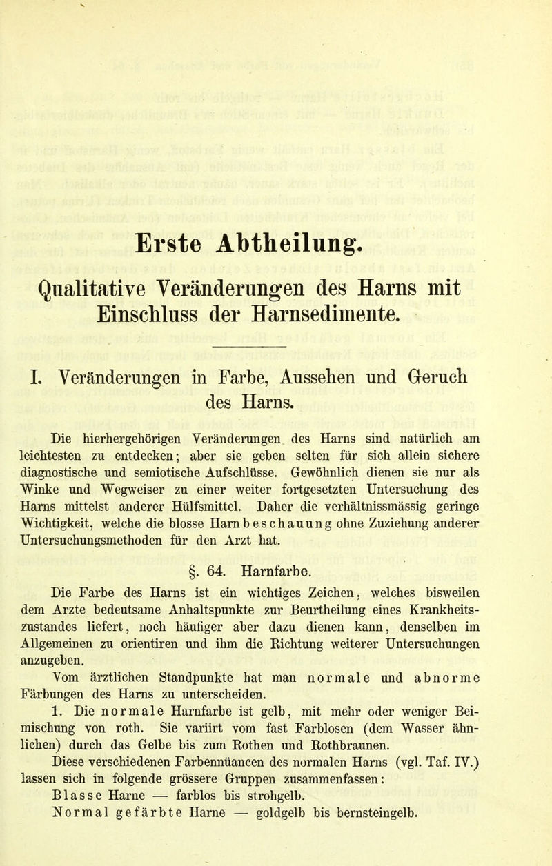 Erste Abtheilung Qualitative Yeränderungen des Harns mit Einschluss der Harnsedimente. L Veränderungen in Farbe, Aussehen und Geruch des Harns. Die hierhergehörigen Yerändemngen des Harns sind natürlich am leichtesten zu entdecken; aber sie geben selten für sich allein sichere diagnostische und semiotische Aufschlüsse. Gewöhnlich dienen sie nur als Winke und Wegweiser zu einer weiter fortgesetzten Untersuchung des Harns mittelst anderer Hülfsmittel. Daher die verhältnissmässig geringe Wichtigkeit, welche die blosse Hamb es chauung ohne Zuziehung anderer Untersuchungsmethoden für den Arzt hat. §. 64. Harnfarbe. Die Farbe des Harns ist ein wichtiges Zeichen, welches bisweilen dem Arzte bedeutsame Anhaltspunkte zur Beurtheilung eines Krankheits- zustandes liefert, noch häufiger aber dazu dienen kann, denselben im Allgemeinen zu orientiren und ihm die Richtung weiterer Untersuchungen anzugeben. Vom ärztlichen Standpunkte hat man normale und abnorme Färbungen des Harns zu unterscheiden. 1. Die normale Harnfarbe ist gelb, mit mehr oder weniger Bei- mischung von roth. Sie variirt vom fast Farblosen (dem Wasser ähn- lichen) durch das Gelbe bis zum Rothen und Rothbraunen. Diese verschiedenen Farbennüancen des normalen Harns (vgl. Taf. IV.) lassen sich in folgende grössere Gruppen zusammenfassen: Blasse Harne — farblos bis strohgelb. Normal gefärbte Harne — goldgelb bis bernsteingelb.