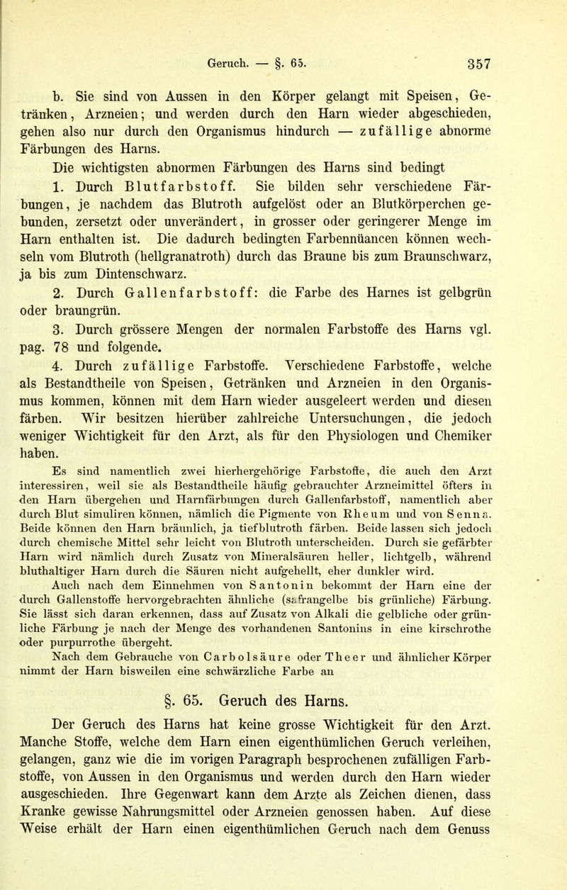 b. Sie sind von Aussen in den Körper gelangt mit Speisen, Ge- tränken, Arzneien; und werden durch den Harn wieder abgeschieden, gehen also nur durch den Organismus hindurch — zufällige abnorme Färbungen des Harns. Die wichtigsten abnormen Färbungen des Hams sind bedingt 1. Durch Blutfarbstoff. Sie bilden sehr verschiedene Fär- bungen, je nachdem das Blutroth aufgelöst oder an Blutkörperchen ge- bunden, zersetzt oder unverändert, in grosser oder geringerer Menge im Harn enthalten ist. Die dadurch bedingten Farbennüancen können wech- seln vom Blutroth (hellgranatroth) durch das Braune bis zum Braunschwarz, ja bis zum Dintenschwarz. 2. Durch Gallenfarbstoff: die Farbe des Harnes ist gelbgrtin oder braungrün. 3. Durch grössere Mengen der normalen Farbstoffe des Hams vgl. pag. 78 und folgende. 4. Durch zufällige Farbstoffe. Verschiedene Farbstoffe, welche als Bestandtheile von Speisen, Getränken und Arzneien in den Organis- mus kommen, können mit dem Harn wieder ausgeleert werden und diesen färben. Wir besitzen hierüber zahlreiche Untersuchungen, die jedoch weniger Wichtigkeit für den Arzt, als für den Physiologen und Chemiker haben. Es sind namentlich zwei hierhergehörige Farbstoffe, die auch den Arzt interessiren, weil sie als Bestandtheile häufig g-ebrauchter Arzneimittel öfters in den Harn übergehen und Harnfärbung-en durch Gallenfarbstoff, namentlich aber durch Blut simuliren können, nämlich die Pigmente von Ehe um und vonSenna. Beide können den Harn bräunlich, ja tiefblutroth färben. Beide lassen sich jedoch durch chemische Mittel sehr leicht von Blutroth unterscheiden. Durch sie gefärbter Harn wird nämlich durch Zusatz von Mineralsäuren heller, lichtgelb, während bluthaltiger Harn durch die Säuren nicht aufgehellt, eher dunkler wird. Auch nach dem Einnehmen von S antonin bekommt der Harn eine der durch Gallenstoffe hervorgebrachten ähnliche (safrangelbe bis grünliche) Färbung. Sie lässt sich daran erkennen, dass auf Zusatz von Alkali die gelbliche oder grün- liche Färbung je nach der Menge des vorhandenen Santonins in eine kirschrothe oder purpurrothe übergeht. Nach dem Gebrauche von Carbolsäure oder T h e e r und ähnlicher Körper nimmt der Harn bisweilen eine schwärzliche Farbe an §. 65. Geruch des Harns. Der Geruch des Harns hat keine grosse Wichtigkeit für den Arzt. Manche Stoffe, welche dem Harn einen eigenthümlichen Geruch verleihen, gelangen, ganz wie die im vorigen Paragraph besprochenen zufälligen Farb- stoffe, von Aussen in den Organismus und werden durch den Harn wieder ausgeschieden. Ihre Gegenwart kann dem Arzte als Zeichen dienen, dass Kranke gewisse Nahrungsmittel oder Arzneien genossen haben. Auf diese Weise erhält der Harn einen eigenthümlichen Geruch nach dem Genuss