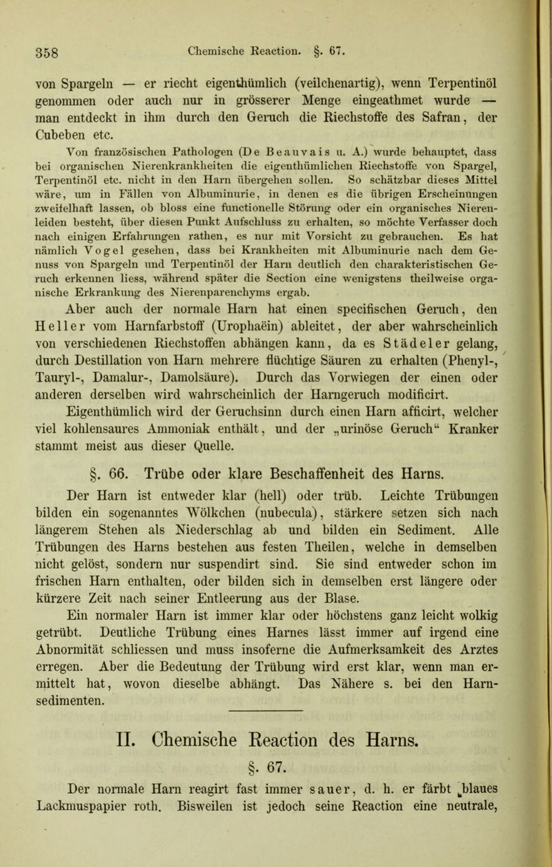 von Spargeln — er riecht eigenthümlich (veilchenartig), wenn Terpentinöl genommen oder auch nur in grösserer Menge eingeathmet wurde — man entdeckt in ihm durch den Geruch die Riechstoffe des Safran, der Cubeben etc. Von französischen Pathologen (De Beauvais u. A.) wurde behauptet, dass bei organischen Nierenkrankheiten die eigenthümliclien Riechstoffe von Spargel, Terpentinöl etc. nicht in den Harn übergehen sollen. So schätzbar dieses Mittel wäre, um in Fällen von Albuminurie, in denen es die übrigen Erscheinungen zweifelhaft lassen, ob bloss eine functionelle Störung oder ein organisches Nieren- leiden besteht, über diesen Punkt Aufschluss zu erhalten, so möchte Verfasser doch nach einigen Erfahrungen rathen, es nur mit Vorsicht zu gebrauchen. Es hat nämlich Vogel gesehen, dass bei Krankheiten mit Albuminurie nach dem Ge- nuss von Spargeln und Terpentinöl der Harn deutlich den charakteristischen Ge- ruch erkennen Hess, während später die Section eine wenigstens theilweise orga- nische Erkrankung des Nierenparenchyms ergab. Aber auch der normale Harn hat einen specifischen Geruch, den Heller vom Harnfarbstotf (Urophaein) ableitet, der aber wahrscheinlich von verschiedenen Riechstoffen abhängen kann, da es Städeler gelang, durch Destillation von Harn mehrere flüchtige Säuren zu erhalten (Phenyl-, Tauryl-, Damalur-, Damolsäure). Durch das Vorwiegen der einen oder anderen derselben wird wahrscheinlich der Harageruch modificirt. Eigenthümlich wird der Geruchsinn durch einen Harn afticirt, welcher viel kohlensaures Ammoniak enthält, und der „urinöse Geruch Kranker stammt meist aus dieser Quelle. §. 66. Trübe oder klare Beschaffenheit des Harns. Der Harn ist entweder klar (hell) oder trüb. Leichte Trübungen bilden ein sogenanntes Wölkchen (nubecula), stärkere setzen sich nach längerem Stehen als Niederschlag ab und bilden ein Sediment. Alle Trübungen des Harns bestehen aus festen Theilen, welche in demselben nicht gelöst, sondern nur suspendirt sind. Sie sind entweder schon im frischen Harn enthalten, oder bilden sich in demselben erst längere oder kürzere Zeit nach seiner Entleerung aus der Blase. Ein normaler Harn ist immer klar oder höchstens ganz leicht wolkig getrübt. Deutliche Trübung eines Harnes lässt immer auf irgend eine Abnormität schliessen und muss insoferne die Aufmerksamkeit des Arztes erregen. Aber die Bedeutung der Trübung wird erst klar, wenn man er- mittelt hat, wovon dieselbe abhängt. Das Nähere s. bei den Harn- sedimenten. IL Chemische Eeaction des Harns. §. 67. Der normale Harn reagirt fast immer sauer, d. h. er färbt ^blaues Lackmuspapier roth. Bisweilen ist jedoch seine Reaction eine neutrale,