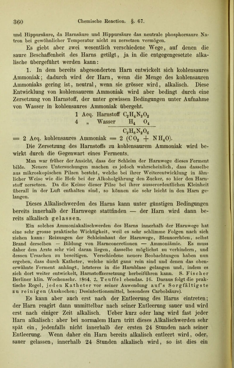 und Hippursäure, da Harnsäure und Hippursäure das neutrale phosphorsaure Na- tron bei gewöhnlicher Temperatur nicht zu zersetzen vermögen. Es giebt aber zwei wesentlich verschiedene Wege, auf denen die saure Beschaffenheit des Harns getilgt, ja in die entgegengesetzte alka- lische übergeführt werden kann: 1. In dem bereits abgesonderten Harn entwickelt sich kohlensaures Ammoniak; dadurch wird der Harn, wenn die Menge des kohlensauren Ammoniaks gering ist, neutral, wenn sie grösser wird, alkalisch. Diese Entwicklung von kohlensaurem Ammoniak wird aber bedingt durch eine Zersetzung von Harnstoff, der unter gewissen Bedingungen unter Aufnahme von Wasser in kohlensaures Ammoniak übergeht. 1 Aeq. Harnstoff C2H4N2O2 4 „ Wasser H4 O4 C^HgNgOß = 2 Aeq. kohlensaures Ammoniak = 2 (CO2 + NH4O). Die Zersetzung des Harnstoffs zu kohlensaurem Ammoniak wird be- wirkt durch die Gegenwart eines Ferments. Man war früher der Ansicht, dass der Schleim der Hamwege dieses Ferment bilde. Neuere Untersuchungen machen es jedoch wahrscheinlich, dass dasselbe aus mikroskopischen Pilzen besteht, welche bei ihrer Weiterentwicklung in ähn- licher Weise wie die Hefe bei der Alkoholgährung den Zucker, so hier den Harn- stoff zersetzen. Da die Keime dieser Pilze bei ihrer ausserordentlichen Kleinheit überall in der Luft enthalten sind, so können sie sehr leicht in den Harn ge- langen. Dieses Alkalischwerden des Harns kann unter günstigen Bedingungen bereits innerhalb der Harnwege stattfinden — der Harn wird dann be- reits alkalisch gelassen. Ein solches Ammoniakalischwerden des Harns innerhalb der Hamwege hat eine sehr grosse praktische Wichtigkeit, weil es sehr schlimme Folgen nach sich ziehen kann: Heizungen der Schleimhaut der Harnwege, Blennorrhöen, selbst Brand derselben — Bildung von Hamconcretionen — Ammoniämie. Es muss daher dem Arzte sehr viel daran liegen, dasselbe möglichst zu verhindern, und dessen Ursachen zu beseitigen. Verschiedene neuere Beobachtungen haben nun ergeben, dass durch Katheter, welche nicht ganz rein sind und denen das oben- erwähnte Ferment anhängt, letzteres in die Harnblase gelangen und, indem es sich dort weiter entwickelt, Harnstoffzersetzung herbeiführen kann. S. Fischer Berliner klin. Wochenschr. I8ö4. 2. Teuffei ebendas. IG. Daraus folgt die prak- tische Regel, jeden Katheter vor seiner Anwendung auf's Sorgfältigste zu reinigen (Auskochen; Desinfectionsmittel, besonders Carbolsäure). Es kann aber auch erst nach der Entleerung des Harns eintreten; der Harn reagirt dann unmittelbar nach seiner Entleerung sauer und wird erst nach einiger Zeit alkalisch. Ueber kurz oder lang wird fast jeder Harn alkalisch: aber bei normalem Harn tritt dieses Alkalischwerden sehr spät ein, jedenfalls nicht innerhalb der ersten 24 Stunden nach seiner Entleerung. Wenn daher ein Harn bereits alkalisch entleert wird, oder, sauer gelassen, innerhalb 24 Stunden alkalisch wird, so ist dies ein