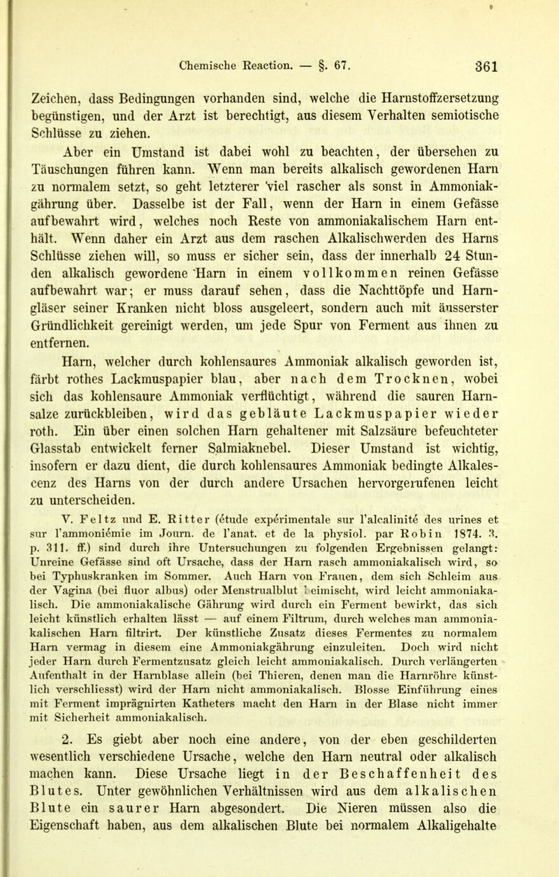 Zeichen, dass Bedingungen vorhanden sind, welche die Harnstoffzersetzung begünstigen, und der Arzt ist berechtigt, aus diesem Verhalten semiotische Schlüsse zu ziehen. Aber ein Umstand ist dabei wohl zu beachten, der übersehen zu Täuschungen führen kann. Wenn man bereits alkalisch gewordenen Harn zu normalem setzt, so geht letzterer Viel rascher als sonst in Ammoniak- gährung über. Dasselbe ist der Fall, wenn der Harn in einem Gefässe aufbewahrt wird, welches noch Reste von ammoniakalischem Harn ent- hält. Wenn daher ein Arzt aus dem raschen Alkalischwerden des Harns Schlüsse ziehen will, so muss er sicher sein, dass der innerhalb 24 Stun- den alkalisch gewordene'Harn in einem vollkommen reinen Gefässe aufbewahrt war; er muss darauf sehen, dass die Nachttöpfe und Hani- gläser seiner Kranken nicht bloss ausgeleert, sondern auch mit änsserster Gründlichkeit gereinigt werden, um jede Spur von Fennent aus ihnen zu entfernen. Harn, welcher durch kohlensaures Ammoniak alkalisch geworden ist, färbt rothes Lackmuspapier blau, aber nach dem Trocknen, wobei sich das kohlensaure Ammoniak verflüchtigt, während die sauren Harn- salze zurückbleiben, wird das gebläute Lackmuspapier wieder roth. Ein über einen solchen Harn gehaltener mit Salzsäure befeuchteter Glasstab entwickelt ferner Salmiaknebel. Dieser Umstand ist wichtig, insofern er dazu dient, die durch kohlensaures Ammoniak bedingte Alkales- cenz des Harns von der durch andere Ursachen hervorgerufenen leicht zu unterscheiden. V. Feltz und E. Ritter (etude experimentale siir Talcalinite des urines et sur rammoniemie im Journ. de l'anat. et de la physiol. par Robin 1874. ^. p. 311. ff.) sind durch ihre Untersuchungen zu folgenden Ergebnissen gelangt: Unreine Gefässe sind oft Ursache, dass der Harn rasch ammoniakalisch wird, so bei Typhuskranken im Sommer. Auch Harn von Frauen, dem sich Schleim aus der Vagina (bei fluor albus) oder Menstrualblut ' eimischt, wird leicht ammoniaka- lisch. Die ammoniakalische Gährung wird durch ein Ferment bewirkt, das sich leicht künstlich erhalten lässt — auf einem Filtrum, durch welches man ammonia- kalischen Harn filtrirt. Der künstliche Zusatz dieses Fermentes zu normalem Harn vermag in diesem eine Ammoniakgährung einzuleiten. Doch wird nicht jeder Harn durch Fermentzusatz gleich leicht ammoniakalisch. Durch verlängerten Aufenthalt in der Harnblase allein (bei Thieren, denen man die Harnröhre künst- lich verschliesst) wird der Harn nicht ammoniakalisch. Blosse Einführung eines mit Ferment imprägnirten Katheters macht den Harn in der Blase nicht immer mit Sicherheit ammoniakalisch. 2. Es giebt aber noch eine andere, von der eben geschilderten wesentlich verschiedene Ursache, welche den Harn neutral oder alkalisch machen kann. Diese Ursache liegt in der Beschaffenheit des Blutes. Unter gewöhnlichen Verhältnissen wird aus dem alkalischen Blute ein saurer Harn abgesondert. Die Nieren müssen also die Eigenschaft haben, aus dem alkalischen Blute bei normalem Alkaligehalte