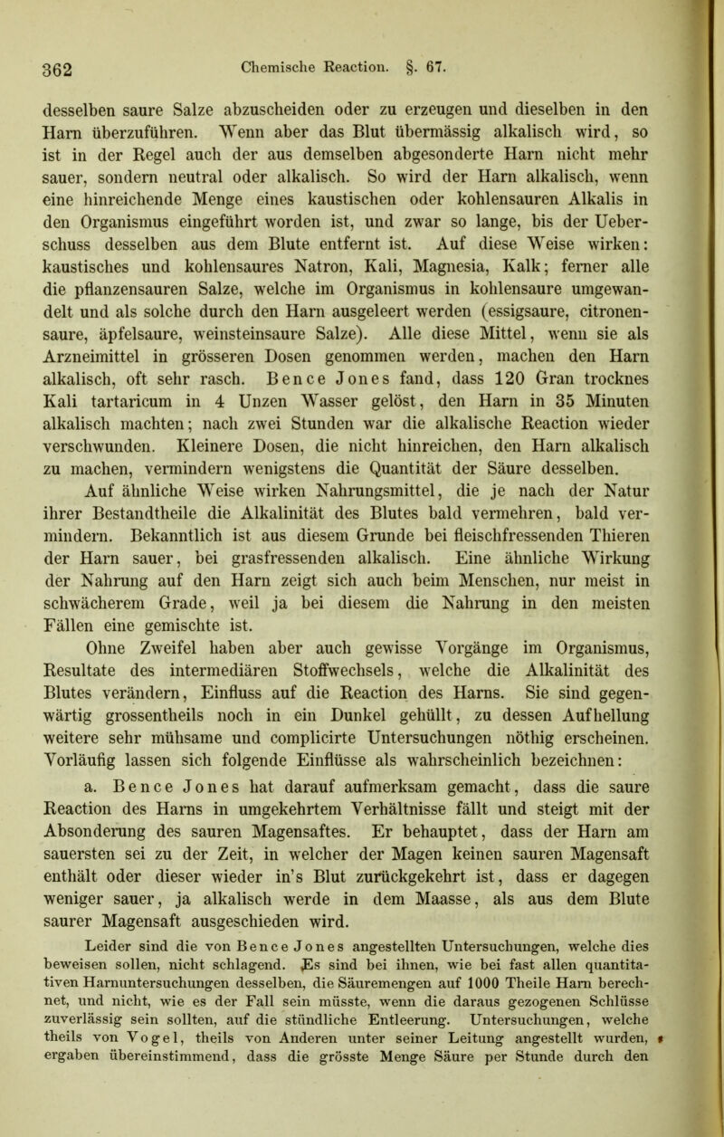 desselben saure Salze abzuscheiden oder zu erzeugen und dieselben in den Harn überzuführen. Wenn aber das Blut übermässig alkalisch wird, so ist in der Regel auch der aus demselben abgesonderte Harn nicht mehr sauer, sondern neutral oder alkalisch. So wird der Harn alkalisch, wenn eine hinreichende Menge eines kaustischen oder kohlensauren Alkalis in den Organismus eingeführt worden ist, und zwar so lange, bis der Ueber- schuss desselben aus dem Blute entfernt ist. Auf diese Weise wirken: kaustisches und kohlensaures Natron, Kali, Magnesia, Kalk; femer alle die pflanzensauren Salze, welche im Organismus in kohlensaure umgewan- delt und als solche durch den Harn ausgeleert werden (essigsaure, citronen- saure, äpfelsaure, weinsteinsaure Salze). Alle diese Mittel, wenn sie als Arzneimittel in grösseren Dosen genommen werden, machen den Harn alkalisch, oft sehr rasch. Bence Jones fand, dass 120 Gran trocknes Kali tartaricum in 4 Unzen Wasser gelöst, den Harn in 35 Minuten alkalisch machten; nach zwei Stunden war die alkalische Reaction wieder verschwunden. Kleinere Dosen, die nicht hinreichen, den Harn alkalisch zu machen, vermindern wenigstens die Quantität der Säure desselben. Auf ähnliche Weise wirken Nahrungsmittel, die je nach der Natur ihrer Bestandtheile die Alkalinität des Blutes bald vermehren, bald ver- mindern. Bekanntlich ist aus diesem Grunde bei fleischfressenden Tliieren der Harn sauer, bei grasfressenden alkalisch. Eine ähnliche Wirkung der Nahrung auf den Harn zeigt sich auch beim Menschen, nur meist in schwächerem Grade, weil ja bei diesem die Nahrung in den meisten Fällen eine gemischte ist. Ohne Zweifel haben aber auch gewisse Vorgänge im Organismus, Resultate des intermediären Stoffwechsels, welche die Alkalinität des Blutes verändern, Einfluss auf die Reaction des Harns. Sie sind gegen- wärtig grossentheils noch in ein Dunkel gehüllt, zu dessen Aufhellung weitere sehr mühsame und complicirte Untersuchungen nöthig erscheinen. Vorläufig lassen sich folgende Einflüsse als wahrscheinlich bezeichnen: a. Bence Jones hat darauf aufmerksam gemacht, dass die saure Reaction des Harns in umgekehrtem Verhältnisse fällt und steigt mit der Absonderung des sauren Magensaftes. Er behauptet, dass der Harn am sauersten sei zu der Zeit, in welcher der Magen keinen sauren Magensaft enthält oder dieser wieder in's Blut zurückgekehrt ist, dass er dagegen weniger sauer, ja alkalisch werde in dem Maasse, als aus dem Blute saurer Magensaft ausgeschieden wird. Leider sind die von Bence Jones angestellten Untersuchungen, welche dies beweisen sollen, nicht schlagend, sind bei ihnen, wie bei fast allen quantita- tiven Harnuntersuchungen desselben, die Säuremengen auf 1000 Theile Harn berech- net, und nicht, wie es der Fall sein müsste, wenn die daraus gezogenen Schlüsse zuverlässig sein sollten, auf die stündliche Entleerung. Untersuchungen, welche theils von Vogel, theils von Anderen unter seiner Leitung angestellt wurden, « ergaben übereinstimmend, dass die grösste Menge Säure per Stunde durch den