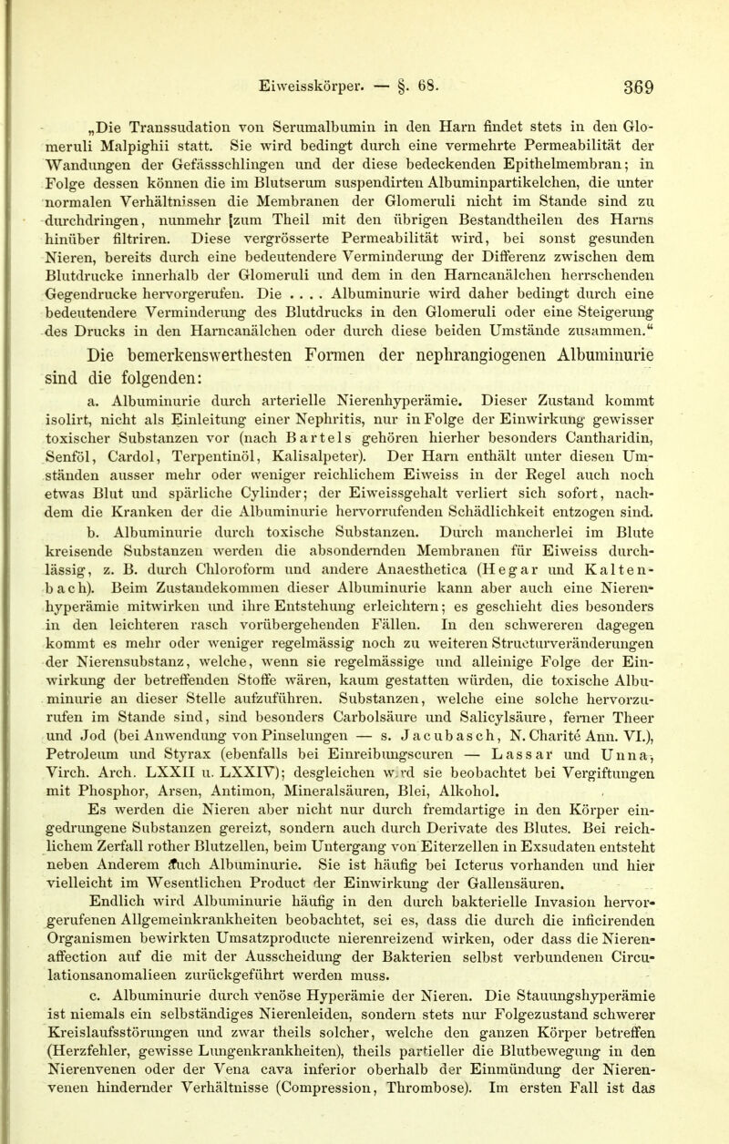 „Die Transsudation von Serumalbumin in den Harn findet stets in den Glo- meruli Malpighii statt. Sie wird bedingt durch eine vermehrte Permeabilität der Wandung-en der Gefässschlingen und der diese bedeckenden Epithelmembran; in Folge dessen können die im Blutserum suspendirten Albuminpartikelchen, die unter normalen Verhältnissen die Membranen der Glomeruli nicht im Stande sind zu durchdringen, nunmehr (zum Theil mit den übrigen Bestandtheilen des Harns hinüber filtriren. Diese vergrösserte Permeabilität wird, bei sonst gesunden Nieren, bereits durch eine bedeutendere Verminderung der Differenz zwischen dem Blutdrucke innerhalb der Glomeruli und dem in den Harncanälchen herrschenden Gegendrucke hervorgerufen. Die .... Albuminurie wird daher bedingt durch eine bedeutendere Verminderung des Blutdrucks in den Glomeruli oder eine Steigerung des Drucks in den Harncanälchen oder durch diese beiden Umstände zusammen. Die bemerkenswerthesten Formen der nephrangiogenen Albuminurie sind die folgenden: a. Albuminurie durch arterielle Nierenhyperämie. Dieser Zustand kommt isolirt, nicht als Einleitung einer Nephritis, nur in Folge der Einwirkung gewisser toxischer Substanzen vor (nach Bartels gehören hierher besonders Cantharidin, Senföl, Cardol, Terpentinöl, Kalisalpeter). Der Harn enthält unter diesen Um- ständen ausser mehr oder weniger reichlichem Eiweiss in der Regel auch noch etwas Blut und spärliche Cylinder; der Eiweissgehalt verliert sich sofort, nach- dem die Kranken der die Albuminurie hervorrufenden Schädlichkeit entzogen sind. b. Albuminurie durch toxische Substanzen. Durch mancherlei im Blute kreisende Substanzen werden die absondernden Membranen für Eiweiss durch- lässig, z. B. durch Chloroform und andere Anaesthetica (Hegar und Kalten- bach). Beim Zustandekommen dieser Albuminurie kann aber auch eine Nieren- hyperämie mitwirken und ihre Entstehung erleichtern; es geschieht dies besonders in den leichteren rasch vorübergehenden Fällen. In den schwereren dagegen kommt es mehr oder weniger regelmässig noch zu weiteren Structurveränderungen der Nierensubstanz, welche, wenn sie regelmässige und alleinige Folge der Ein- wirkung der betreffenden Stoffe wären, kaum gestatten würden, die toxische Albu- minurie an dieser Stelle aufzuführen. Substanzen, welche eine solche hervorzu- rufen im Stande sind, sind besonders Carbolsäure und Salicylsäure, ferner Theer und Jod (bei Anwendung von Pinselungen — s. Jacubasch, N. Charite Ann. VI.), Petroleum und Styrax (ebenfalls bei Einreibungscuren — Lassar und Unna, Virch. Arch. LXXII u. LXXIV); desgleichen w.rd sie beobachtet bei Vergiftungen mit Phosphor, Arsen, Antimon, Mineralsäuren, Blei, Alkohol. Es werden die Nieren aber nicht nur durch fremdartige in den Körper ein- gedrungene Substanzen gereizt, sondern auch durch Derivate des Blutes. Bei reich- lichem Zerfall rother Blutzellen, beim Untergang von Eiterzellen in Exsudaten entsteht neben Anderem ^ch Albuminurie. Sie ist häufig bei Icterus vorhanden und hier vielleicht im Wesentlichen Product der Einwirkung der Gallensäuren. Endlich wird Albuminurie häufig in den durch bakterielle Invasion hervor- gerufenen Allgemeinkrankheiten beobachtet, sei es, dass die durch die inficirenden Organismen bewirkten Umsatzproducte nierenreizend wirken, oder dass die Nieren- affection auf die mit der Ausscheidung der Bakterien selbst verbundenen Circu- lationsanomalieen zurückgeführt werden muss. c. Albuminurie durch venöse Hyperämie der Nieren. Die Stauungshyperämie ist niemals ein selbständiges Nierenleiden, sondern stets nur Folgezustand schwerer Kreislaufsstörungen und zwar theils solcher, welche den ganzen Körper betrefi'en (Herzfehler, gewisse Lungenkrankheiten), theils partieller die Blutbewegung in den Nierenvenen oder der Vena cava inferior oberhalb der Einmündung der Nieren- venen hindernder Verhältnisse (Compression, Thrombose). Im ersten Fall ist das