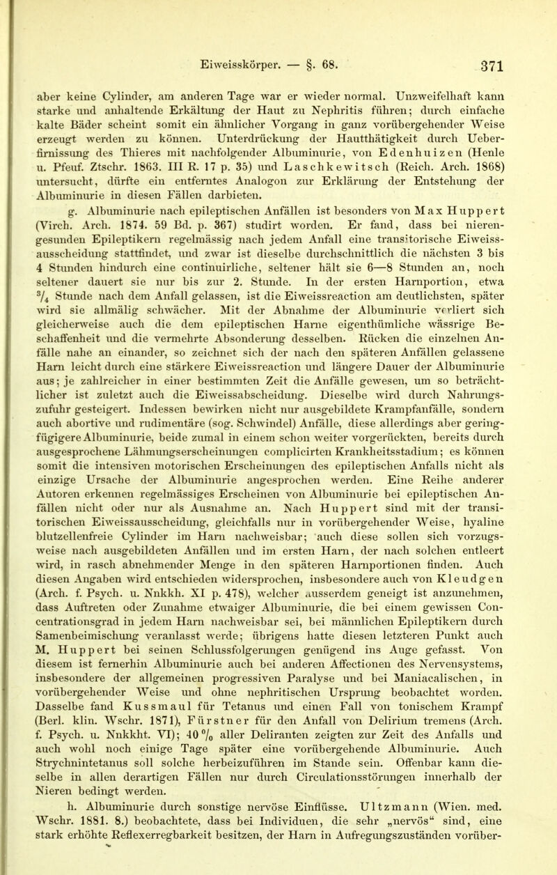 aber keine Cylinder, am anderen Tage war er wieder normal. Unzweifelhaft kann starke und anhaltende Erkältung der Haut zu Nephritis führen; durch einfache kalte Bäder scheint somit ein ähnlicher Vorgang in ganz vorübergehender Weise erzeugt werden zu können. Unterdrückung der Hautthätigkeit durch Ueber- firnissimg des Thieres mit nachfolgender Albuminurie, von Edenhuizen (Henle u. Pfeuf. Ztschr. 1863. IHR. 17 p. 35) und Laschkewitsch (Reich. Arch. 1868) untersucht, dürfte ein entferntes Analogon zur Erklärung der Entstehung der Albuminurie in diesen Fällen darbieten. g. Albuminurie nach epileptischen Anfällen ist besonders von Max Huppert (Virch. Arch. 1874. 59 Bd. p. 367) studirt worden. Er fand, dass bei nieren- gesunden Epileptikern regelmässig nach jedem Anfall eine trans.Horische Eiweiss- ausscheidung stattfindet, und zwar ist dieselbe durchschnittlich die nächsten 3 bis 4 Stunden hindurch eine continuirliche, seltener hält sie 6—8 Stunden an, noch seltener dauert sie nur bis zur 2. Stunde. In der ersten Harnportion, etwa ^4 Stunde nach dem Anfall gelassen, ist die Eiweissreaction am deutlichsten, später wird sie allmälig schwächer. Mit der Abnahme der Albuminurie verliert sich gleicherweise auch die dem epileptischen Hame eigenthümliche wässrige Be- schaffenheit und die vermehrte Absonderung desselben. Rücken die einzelnen An- fälle nahe an einander, so zeichnet sich der nach den späteren Anfällen gelassene Harn leicht durch eine stärkere Eiweissreaction und längere Dauer der Albuminurie aus; je zahlreicher in einer bestimmten Zeit die Anfälle gewesen, um so beträcht- licher ist zuletzt auch die Eiweissabscheidung. Dieselbe wird durch Nahrungs- zufiihr gesteigert. Indessen bewirken nicht nur ausgebildete Krampfanfälle, sondern auch abortive und rudimentäre (sog. Schwindel) Anfälle, diese allerdings aber gering- fügigere Albuminurie, beide zumal in einem schon weiter vorgerückten, bereits durch ausgesprochene Lähmungserscheinungen complicirten Krankheitsstadium; es können somit die intensiven motorischen Erscheinungen des epileptischen Anfalls nicht als einzige Ursache der Albuminurie angesprochen werden. Eine Reihe anderer Autoren erkennen regelmässiges Erscheinen von Albuminurie bei epileptischen An- fällen nicht oder nur als Ausnahme an. Nach Huppert sind mit der transi- torischen Eiweissausscheidung, gleichfalls nur in vorübergehender Weise, hyaline blutzellenfreie Cylinder im Harn nachweisbar; auch diese sollen sich vorzugs- weise nach ausgebildeten Anfällen und im ersten Harn, der nach solchen entleert wird, in rasch abnehmender Menge in den späteren Harnportionen finden. Auch diesen Angaben wird entschieden widersprochen, insbesondere auch von Kleudgen (Arch. f Psych, u. Nnkkh. XI p. 478), welcher dusserdem geneigt ist anzunehmen, dass Auftreten oder Zunahme etwaiger Albuminurie, die bei einem gewissen Con- centrationsgrad in jedem Harn nachweisbar sei, bei männlichen Epileptikern durch Samenbeimischung veranlasst werde; übrigens hatte diesen letzteren Punkt auch M. Huppert bei seinen Schlussfolgerungen genügend ins Auge gefasst. Von diesem ist fernerhin Albuminurie auch bei anderen Affectionen des Nervensystems, insbesondere der allgemeinen progiessiven Paralyse und bei Maniacalischen, in vorübergehender Weise und ohne nephritischen Ursprung beobachtet worden. Dasselbe fand Kussmaul für Tetanus und einen Fall von tonischem Krampf (Berk klin. Wschr. 1871), Fürstner für den Anfall von Delirium tremens (Arch. f. Psych, u. Nnkkht. VI); 40 /o aller Deliranten zeigten zur Zeit des Anfalls und auch wohl noch einige Tage später eine vorübergehende Albuminurie. Auch Stiychnintetanus soll solche herbeizuführen im Stande sein. Offenbar kann die- selbe in allen derartigen Fällen nur durch Circulationsstörungen innerhalb der Nieren bedingt werden. h. Albuminurie durch sonstige nei'vöse Einflüsse. Ultzmann (Wien. med. Wschr. 1881. 8.) beobachtete, dass bei Individuen, die sehr „nervös sind, eine stark erhöhte Reflexerregbarkeit besitzen, der Harn in Aufregungszuständen vorüber-