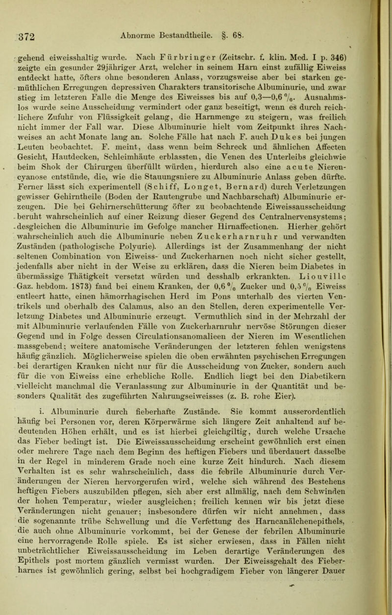 gehend eiweisshaltig wurde. Nach Fürbringer (Zeitschr. f. klin. Med. I p. 346) zeigte ein gesunder 29jähriger Arzt, welcher in seinem Harn einst zufällig Eiweiss entdeckt hatte, öfters ohne besonderen Anlass, vorzugsweise aber bei starken ge- müthlichen Erregungen depressiven Charakters transitorische Albuminurie, und zwar stieg im letzteren Falle die Menge des Eiweisses bis auf 0,-3—0,6 /o- Ausnahms- los wurde seine Ausscheidung vermindert oder ganz beseitigt, wenn es durch reich- lichere Zufuhr von Flüssigkeit gelang, die Harnmenge zu steigern, was freilich nicht immer der Fall war. Diese Albuminurie hielt vom Zeitpunkt ihres Nach- weises an acht Monate lang an. Solche Fälle hat nach F. auch Dukes bei jungen Leuten beobachtet. F. meint, dass wenn beim Schreck und ähnlichen Affecten Gesicht, Hautdecken, Schleimhäute erblassten, die Venen des Unterleibs gleichwie beim Shok der Chirurgen überfüllt würden, hierdurch also eine acute Nieren- cyanose entstünde, die, wie die Stauungsniere zu Albuminurie Anlass geben dürfte. Ferner lässt sich experimentell (Schiff, L o n g e t, B e r n a r d) durch Verletzungen gewisser Gehirntheile (Boden der Rautengrube und Nachbarschaft) Albuminurie er- zeugen. Die bei Gehirnerschütterung öfter zu beobachtende Eiweissausscheidung beruht wahrscheinlich auf einer Reizung dieser Gegend des Centrainervensystems; . desgleichen die Albuminurie im Gefolge mancher Hirnaffectionen. Hierher gehört wahrscheinlich auch die Albuminurie neben Zuckerharnruhr und verwandten Zuständen (pathologische Polyurie). Allerdings ist der Zusammenhang der nicht seltenen Combination von Eiweiss- und Zuckerharnen noch nicht sicher gestellt, jedenfalls aber nicht in der Weise zu erklären, das^ die Nieren beim Diabetes in übermässige Thätigkeit versetzt würden und desshalb erkrankten. Liouvillc Gaz. hebdom. 1873) fand bei einem Kranken, der 0,6 ° o Zucker und 0,5 /o Eiweiss entleert hatte, einen hämorrhagischen Herd im Pons unterhalb des vierten Ven- trikels und oberhalb des Calamus, also an den Stellen, deren experimentelle Ver- letzung Diabetes und Albuminurie erzeugt. Vermuthlich sind in der Mehrzahl der mit Albuminurie verlaufenden Fälle von Zuckerharnruhr nen'öse Störungen dieser Gegend und in Folge dessen Circulationsanomalieen der Nieren im Wesentlichen massgebend; weitere anatomische Veränderungen der letzteren fehlen wenigstens häufig gänzlich. Möglicherweise spielen die oben erwähnten psychischen Erregungen bei derartigen Kranken nicht nur für die Ausscheidung von Zucker, sondern auch für die von Eiweiss eine erhebliche Rolle. Endlich liegt bei den Diabetikern vielleicht manchmal die Veranlassung zur Albuminurie in der Quantität und be- sonders Qualität des zugeführten Nahrungseiweisses (z. B. rohe Eier). i. Albuminurie durch fieberhafte Zustände. Sie kommt ausserordentlich häufig bei Personen vor, deren Körperwärme sich längere Zeit anhaltend auf be- deutenden Höhen erhält, und es ist hierbei gleichgiltig, durch welche Ursache das Fieber bedingt ist. Die Eiweissausscheidung erscheint gewöhnlich erst einen oder mehrere Tage nach dem Beginn des heftigen Fiebers und überdauert dasselbe in der Regel in minderem Grade noch eine kurze Zeit hindurch. Nach diesem Verhalten ist es sehr wahrscheinlich, dass die febrile Albuminurie durch Ver- änderungen der Nieren hervorgerufen wird, welche sich während des Bestehens heftigen Fiebers auszubilden pflegen, sich aber erst allmälig, nach dem Schwinden der hohen Temperatur, wieder ausgleichen; freilich kennen wir bis jetzt diese Veränderungen nicht genauer; insbesondere dürfen wir nicht annehmen, dass die sogenannte trübe Schwellung und die Verfettung des Harncanälchenepithels, die auch ohne Albuminurie vorkommt, bei der Genese der febrilen Albuminurie eine hei-vorragende Rolle spiele. Es ist sicher erwiesen, dass in Fällen nicht unbeträchtlicher Eiweissausscheidung im Leben derartige Veränderungen des Epithels post mortem gänzlich vermisst wurden. Der Eiweissgehalt des Fieber- harnes ist gewöhnlich gering, selbst bei hochgradigem Fieber von längerer Dauer