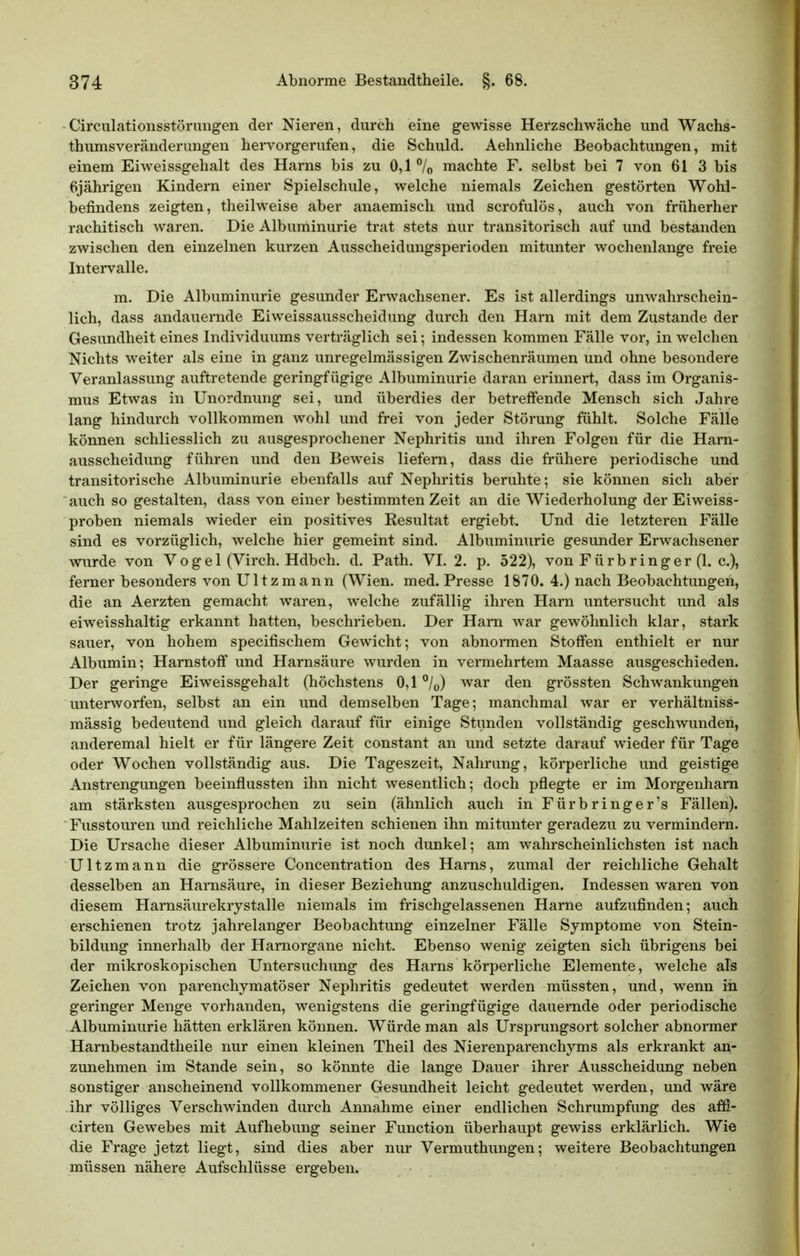 Circulationsstörungen der Nieren, durch eine gewisse Herzschwäche und Wachs- thumsveränderungen hei-vorgerufen, die Schuld. Aehnliche Beobachtungen, mit einem Eiweissgehalt des Harns bis zu 0,1 /o machte F. selbst bei 7 von 61 3 bis 6jährigen Kindern einer Spielschule, welche niemals Zeichen gestörten Wohl- befindens zeigten, theilweise aber anaemisch und scrofulös, auch von früherher rachitisch waren. Die Albuminurie trat stets nur transitorisch auf und bestanden zwischen den einzelnen kurzen Ausscheidungsperioden mitunter wochenlange freie Intei-valle. m. Die Albuminurie gesunder Erwachsener. Es ist allerdings unwahrschein- lich, dass andauernde Eiweissausscheidung durch den Harn mit dem Zustande der Gesundheit eines Individuums verträglich sei; indessen kommen Fälle vor, in welchen Nichts weiter als eine in ganz unregelmässigen Zwischenräumen und ohne besondere Veranlassung auftretende geringfügige Albuminurie daran erinnert, dass im Organis- mus Etwas in Unordnung sei, und überdies der betreffende Mensch sich Jahre lang hindurch vollkommen wohl und frei von jeder Störung fühlt. Solche Fälle können schliesslich zu ausgesprochener Nephritis und ihren Folgen für die Harn- ausscheidung führen und den Beweis liefern, dass die frühere periodische und transitorische Albuminurie ebenfalls auf Nephritis beruhte; sie können sich aber auch so gestalten, dass von einer bestimmten Zeit an die Wiederholung der Eiweiss- proben niemals wieder ein positives Resultat ergiebt. Und die letzteren Fälle sind es vorzüglich, welche hier gemeint sind. Albuminurie gesunder Erwachsener wurde von Voge 1 (Virch. Hdbch. d. Path, VI. 2. p. 522), von Fürbringer (1. c), ferner besonders von U11 z m a nn (Wien. med. Presse 1870. 4.) nach Beobachtungen, die an Aerzten gemacht waren, welche zufällig ihren Harn untersucht und als eiweisshaltig erkannt hatten, beschrieben. Der Ham war gewöhnlich klar, stark sauer, von hohem specifischem Gewicht; von abnormen Stoffen enthielt er nur Albumin; Harnstoff und Harnsäure wurden in vermehrtem Maasse ausgeschieden. Der geringe Eiweissgehalt (höchstens 0,1 war den grössten Schwankungen unterworfen, selbst an ein und demselben Tage; manchmal war er verhältniss- mässig bedeutend und gleich darauf für einige Stunden vollständig geschwunden, anderemal hielt er für längere Zeit constant an und setzte darauf wieder für Tage oder Wochen vollständig aus. Die Tageszeit, Nahrung, körperliche und geistige Anstrengungen beeinflussten ihn nicht wesentlich; doch pflegte er im Morgenham am stärksten ausgesprochen zu sein (ähnlich auch in Für bringer's Fällen). Fusstouren und reichliche Mahlzeiten schienen ihn mitunter geradezu zu vermindern. Die Ursache dieser Albuminurie ist noch dunkel; am wahrscheinlichsten ist nach Ultzmann die grössere Concentration des Harns, zumal der reichliche Gehalt desselben an Harnsäure, in dieser Beziehung anzuschuldigen. Indessen waren von diesem Harnsäurekrystalle niemals im frischgelassenen Harne aufzufinden; auch erschienen trotz jahrelanger Beobachtung einzelner Fälle Symptome von Stein- bildung innerhalb der Hamorgane nicht. Ebenso wenig zeigten sich übrigens bei der mikroskopischen Untersuchung des Harns körperliche Elemente, welche als Zeichen von parenchymatöser Nephritis gedeutet werden müssten, und, wenn in geringer Menge vorhanden, wenigstens die geringfügige dauernde oder periodische Albuminurie hätten erklären können. Würde man als Ursprungsort solcher abnormer Harnbestandtheile nur einen kleinen Theil des Nierenparenchyms als erkrankt an- zunehmen im Stande sein, so könnte die lange Dauer ihrer Ausscheidung neben sonstiger anscheinend vollkommener Gesundheit leicht gedeutet werden, und wäre ihr völliges Verschwinden durch Annahme einer endlichen Schrumpfung des affi- cirten Gewebes mit Aufhebung seiner Function überhaupt gewiss erklärlich. Wie die Frage jetzt liegt, sind dies aber nur Vermuthungen; weitere Beobachtungen müssen nähere Aufschlüsse ergeben.