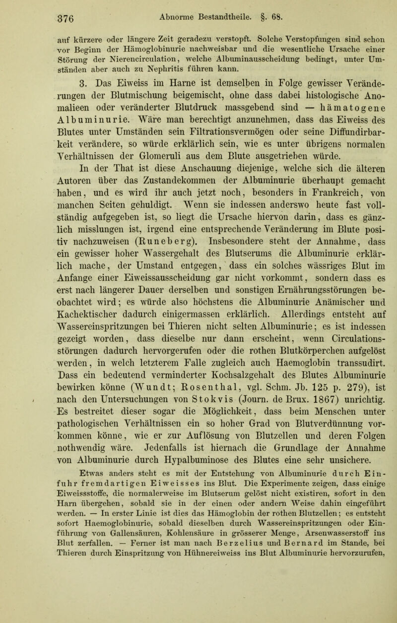 auf kürzere oder längere Zeit geradezu verstopft. Solche Verstopfungen sind schon vor Beginn der Hämoglobinurie nachweisbar und die wesentliche Ursache einer Störung der Nierencirculation, welche Albuminausscheidung bedingt, unter Um- ständen aber auch zu Nephritis führen kann. 3. Das Eiweiss im Harne ist demselben in Folge gewisser Verände- rungen der Blutmischung beigemischt, ohne dass dabei histologische Ano- malieen oder veränderter Blutdruck massgebend sind — hämatogene Albuminurie. Wäre man berechtigt anzunehmen, dass das Eiweiss des Blutes unter Umständen sein Filtrationsvermögen oder seine Diffundirbar- keit verändere, so würde erklärlich sein, wie es unter übrigens normalen Verhältnissen der Glomeruli aus dem Blute ausgetrieben würde. In der That ist diese Anschauung diejenige, welche sich die älteren Autoren über das Zustandekommen der Albuminurie überhaupt gemacht haben, und es wird ihr auch jetzt noch, besonders in Frankreich, von manchen Seiten gehuldigt. Wenn sie indessen anderswo heute fast voll- ständig aufgegeben ist, so liegt die Ursache hiervon darin, dass es gänz- lich misslungen ist, irgend eine entsprechende Veränderung im Blute posi- tiv nachzuweisen (Runeberg). Insbesondere steht der Annahme, dass ein gewisser hoher Wassergehalt des Blutserums die Albuminurie erklär- lich mache, der Umstand entgegen, dass ein solches wässriges Blut im Anfange einer Eiweissausscheidung gar nicht vorkommt, sondern dass es erst nach längerer Dauer derselben und sonstigen Ernährungsstörungen be- obachtet wird; es würde also höchstens die Albuminurie Anämischer und Kachektischer dadurch einigermassen erklärlich. Allerdings entsteht auf Wassereinspritzungen bei Thieren nicht selten Albuminurie; es ist indessen gezeigt worden, dass dieselbe nur dann erscheint, wenn Circulations- störungen dadurch hervorgerufen oder die rothen Blutkörperchen aufgelöst werden, in welch letzterem Falle zugleich auch Haemoglobin transsudirt. Dass ein bedeutend verminderter Kochsalzgehalt des Blutes Albuminurie bewirken könne (Wundt; Rosenthal, vgl. Schm. Jb. 125 p. 279), ist nach den Untersuchungen von Stokvis (Journ. de Brüx. 1867) unrichtig. Es bestreitet dieser sogar die Möglichkeit, dass beim Menschen unter pathologischen Verhältnissen ein so hoher Grad von Blutverdünnung vor- kommen könne, wie er zur Auflösung von Blutzellen und deren Folgen nothwendig wäre. Jedenfalls ist hiernach die Grundlage der Annahme von Albuminurie durch Hypalbuminose des Blutes eine sehr unsichere. Etwas anders steht es mit der Entstehung von Albuminurie durch Ein- fuhr fremdartigen Eiweisses ins Blut. Die Experimente zeigen, dass einige Eiweissstoffe, die normalerweise im Blutserum gelöst nicht existiren, sofort in den Harn übergehen, sobald sie in der einen oder andern Weise dahin eingeführt werden. — In erster Linie ist dies das Hämoglobin der rothen Blutzellen; es entsteht sofort Haemoglobinurie, sobald dieselben durch Wassereinspritzungen oder Ein- führung von Gallensäuren, Kohlensäure in grösserer Menge, Arsenwasserstoff ins Blut zerfallen, — Ferner ist man nach Berzelius und Bernard im Stande, bei Thieren durch Einspritzung von Hühnereiweiss ins Blut Albuminurie hervorzurufen,