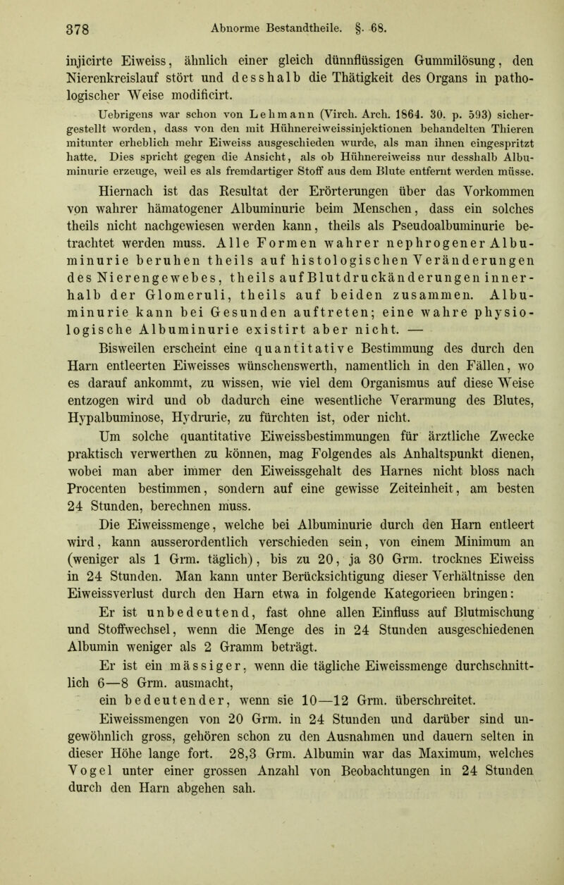 injicirte Eiweiss, ähnlich einer gleich dünnflüssigen Gummilösung, den Nierenkreislauf stört und desshalb die Thätigkeit des Organs in patho- logischer Weise modificirt. Uebrigens war schon von Lehmann (Virch. Arch. 1864. 30. p. 593) sicher- gestellt worden, dass von den mit Hühnereiweissinjektionen behandelten Thieren mitunter erheblich mehr Eiweiss ausgeschieden wurde, als man ihnen eingespritzt hatte. Dies spricht gegen die Ansicht, als ob Hühnereiweiss nur desshalb Albu- minurie erzeuge, weil es als fremdartiger Stoff aus dem Blute entfernt werden müsse. Hiernach ist das Resultat der Erörterungen über das Vorkommen von wahrer hämatogener Albuminurie beim Menschen, dass ein solches theils nicht nachgewiesen werden kann, theils als Pseudoalbuminurie be- trachtet werden muss. Alle Formen wahrer nephrogener Albu- minurie beruhen theils auf histologischen Veränderungen des Nierengewebes, theils aufBlutdruckänderungen inner- halb der Glomeruli, theils auf beiden zusammen. Albu- minurie kann bei Gesunden auftreten; eine wahre physio- logische Albuminurie existirt aber nicht. — Bisweilen erscheint eine quantitative Bestimmung des durch den Harn entleerten Eiweisses wünschenswerth, namentlich in den Fällen, wo es darauf ankommt, zu wissen, wie viel dem Organismus auf diese Weise entzogen wird und ob dadurch eine wesentliche Verarmung des Blutes, Hypalbuminose, Hydrurie, zu fürchten ist, oder nicht. Um solche quantitative Eiweissbestimmungen für ärztliche Zwecke praktisch verwerthen zu können, mag Folgendes als Anhaltspunkt dienen, wobei man aber immer den Eiweissgehalt des Harnes nicht bloss nach Procenten bestimmen, sondern auf eine gewisse Zeiteinheit, am besten 24 Stunden, berechnen muss. Die Eiweissmenge, welche bei Albuminurie durch den Harn entleert wird, kann ausserordentlich verschieden sein, von einem Minimum an (weniger als 1 Grm. täglich), bis zu 20, ja 30 Grm. trocknes Eiweiss in 24 Stunden. Man kann unter Berücksichtigung dieser Verhältnisse den Eiweissverlust durch den Harn etwa in folgende Kategorieen bringen: Er ist unbedeutend, fast ohne allen Einfluss auf Blutmischung und Stoffwechsel, wenn die Menge des in 24 Stunden ausgeschiedenen Albumin weniger als 2 Gramm beträgt. Er ist ein m ä s s i g e r. wenn die tägliche Eiweissmenge durchschnitt- lich 6—8 Grm. ausmacht, ein bedeutender, wenn sie 10—12 Grm. überschreitet. Eiweissmengen von 20 Grm. in 24 Stunden und darüber sind un- gewöhnlich gross, gehören schon zu den Ausnahmen und dauern selten in dieser Höhe lange fort. 28,3 Grm. Albumin war das Maximum, welches Vogel unter einer grossen Anzahl von Beobachtungen in 24 Stunden durch den Harn abgehen sah.