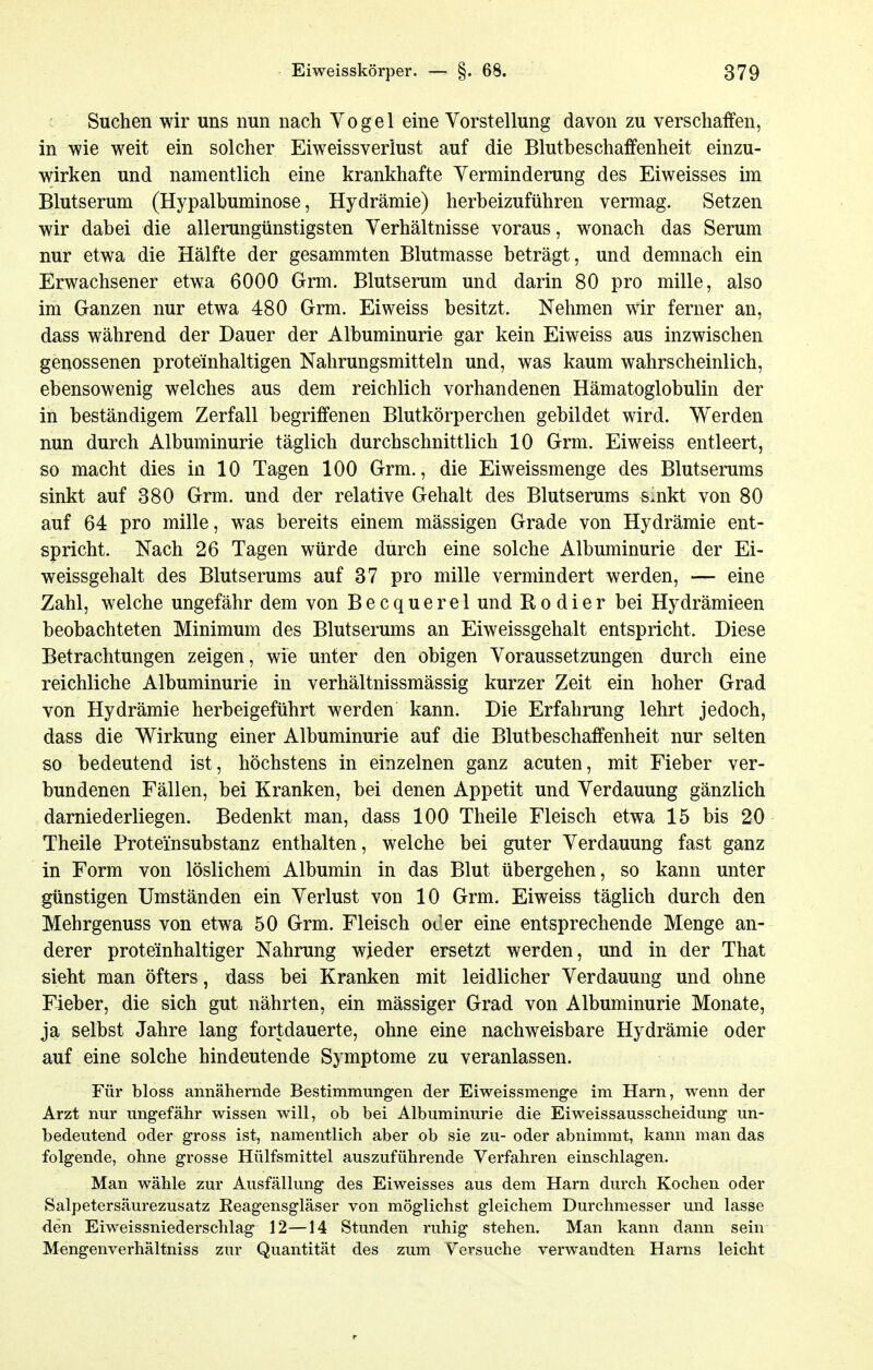 Suchen wir uns nun nach Vogel eine Vorstellung davon zu verschaffen, in wie weit ein solcher Eiweissverlust auf die Blutbeschaffenheit einzu- wirken und namentlich eine krankhafte Verminderung des Eiweisses im Blutserum (Hypalbuminose, Hydrämie) herbeizuführen vermag. Setzen wir dabei die allerungünstigsten Verhältnisse voraus, wonach das Serum nur etwa die Hälfte der gesammten Blutmasse beträgt, und demnach ein Erwachsener etwa 6000 Grm. Blutserum und darin 80 pro mille, also im Ganzen nur etwa 480 Grm. Eiweiss besitzt. Nehmen wir ferner an, dass während der Dauer der Albuminurie gar kein Eiweiss aus inzwischen genossenen proteinhaltigen Nahrungsmitteln und, was kaum wahrscheinlich, ebensowenig welches aus dem reichlich vorhandenen Hämatoglobulin der in beständigem Zerfall begriffenen Blutkörperchen gebildet wird. Werden nun durch Albuminurie täglich durchschnittlich 10 Grm. Eiweiss entleert, so macht dies in 10 Tagen 100 Grm., die Eiweissmenge des Blutserums sinkt auf 380 Grm. und der relative Gehalt des Blutserums s.nkt von 80 auf 64 pro mille, was bereits einem mässigen Grade von Hydrämie ent- spricht. Nach 26 Tagen würde durch eine solche Albuminurie der Ei- weissgehalt des Blutserums auf 37 pro mille vermindert werden, — eine Zahl, welche ungefähr dem von Becquerel und Kodier bei Hydrämieen beobachteten Minimum des Blutserums an Eiweissgehalt entspricht. Diese Betrachtungen zeigen, wie unter den obigen Voraussetzungen durch eine reichliche Albuminurie in verhältnissmässig kurzer Zeit ein hoher Grad von Hydrämie herbeigeführt werden kann. Die Erfahrung lehrt jedoch, dass die Wirkung einer Albuminurie auf die Blutbeschaffenheit nur selten so bedeutend ist, höchstens in einzelnen ganz acuten, mit Fieber ver- bundenen Fällen, bei Kranken, bei denen Appetit und Verdauung gänzlich darniederliegen. Bedenkt man, dass 100 Theile Fleisch etwa 15 bis 20 Theile Proteinsubstanz enthalten, welche bei guter Verdauung fast ganz in Form von löslichem Albumin in das Blut übergehen, so kann unter günstigen Umständen ein Verlust von 10 Grm. Eiweiss täglich durch den Mehrgenuss von etwa 50 Grm. Fleisch oCer eine entsprechende Menge an- derer proteinhaltiger Nahrung wieder ersetzt werden, und in der That sieht man öfters, dass bei Kranken mit leidlicher Verdauung und ohne Fieber, die sich gut nährten, ein mässiger Grad von Albuminurie Monate, ja selbst Jahre lang fortdauerte, ohne eine nachweisbare Hydrämie oder auf eine solche hindeutende Symptome zu veranlassen. Für bloss annähernde Bestimmungen der Eiweissmenge im Harn, wenn der Arzt nur ungefähr wissen will, ob bei Albuminurie die Eiweissausscheidung un- bedeutend oder gross ist, namentlich aber ob sie zu- oder abnimmt, kann man das folgende, ohne grosse Hülfsmittel auszuführende Verfahren einschlagen. Man wähle zur Ausfällung des Eiweisses aus dem Harn durch Kochen oder Salpetersäurezusatz Eeagensgläser von möglichst gleichem Durchmesser und lasse den Eiweissniederschlag 12—14 Stunden ruhig stehen. Man kann dann sein Mengenverhältniss zur Quantität des zum Versuche verwandten Harns leicht