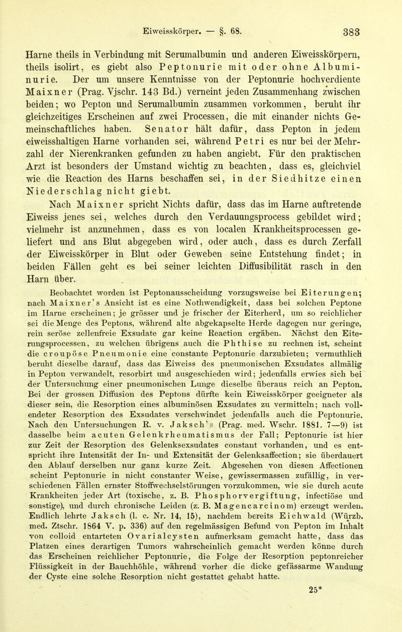 Harne theils in Verbindung mit Serumalbumin und anderen Eiweisskörpern, theils isolirt, es giebt also Peptonurie mit oder ohne Albumi- nurie. Der um unsere Kenntnisse von der Peptonurie hochverdiente Maixner (Prag. Vjschr. 143 Bd.) verneint jeden Zusammenhang zwischen beiden; wo Pepton und Serumalbumin zusammen vorkommen, beruht ihr gleichzeitiges Erscheinen auf zwei Processen, die mit einander nichts Ge- meinschaftliches haben. Senator hält dafür, dass Pepton in jedem eiweisshaltigen Harne vorhanden sei, während P e t r i es nur bei der Mehr- zahl der Nierenkranken gefunden zu haben angiebt. Für den praktischen Arzt ist besonders der Umstand wichtig zu beachten, dass es, gleichviel wie die Reaction des Harns beschaffen sei, in der Siedhitze einen Niederschlag nicht giebt. Nach Maixner spricht Nichts dafür, dass das im Harne auftretende Eiweiss jenes sei, welches durch den Verdauungsprocess gebildet wird; vielmehr ist anzunehmen, dass es von localen Krankheitsprocessen ge- liefert und ans Blut abgegeben wird, oder auch, dass es durch Zerfall der Eiweisskörper in Blut oder Geweben seine Entstehung findet; in beiden Fällen geht es bei seiner leichten Diffusibilität rasch in den Harn über. Beobachtet worden ist Peptonausscheidung vorzugsweise bei Eiterungen; nach Maixner's Ansicht ist es eine Nothwendigkeit, dass bei solchen Peptone im Harne erscheinen; je grösser und je frischer der Eiterherd, um so reichlicher sei die Menge des Peptons, während alte abgekapselte Herde dagegen nur geringe, rein seröse zellenfreie Exsudate gar keine Reaction ergäben. Nächst den Eite- rungsprocessen, zu welchen übrigens auch die Phthise zu rechnen ist, scheint die croupöse Pneumonie eine constante Peptonurie darzubieten; vermuthlich beruht dieselbe darauf, dass das Eiweiss des pneumonischen Exsudates allmälig in Pepton verwandelt, resorbirt und ausgeschieden wird; jedenfalls erwies sich bei der Untersuchung einer pneumonischen Lunge dieselbe überaus reich an Pepton. Bei der grossen Diffusion des Peptons dürfte kein Eiweisskörper geeigneter als dieser sein, die Resorption eines albuminösen Exsudates zu vermitteln; nach voll- endeter Resorption des Exsudates verschwindet jedenfalls auch die Peptonurie. Nach den Untersuchungen R. v. Jaksch', (Prag. med. Wschr. 1881. 7—9) ist dasselbe beim acuten Gelenkrheumatismus der Fall; Peptonurie ist hier zur Zeit der Resorption des Gelenksexsudates constant vorhanden, und es ent- spricht ihre Intensität der In- und Extensität der Gelenksaffection; sie überdauert den Ablauf derselben nur ganz kurze Zeit. Abgesehen von diesen Affectionen scheint Peptonurie in nicht constanter Weise, gewissermassen zufällig, in ver- schiedenen Fällen ernster Stoffwechselstörungen vorzukommen, wie sie durch acute Krankheiten jeder Art (toxische, z. B. Phosphorvergiftung, infectiöse und sonstige), und durch chronische Leiden (z. B. Magencarcinom) erzeugt werden. Endlich lehrte Jaksch (1. c. Nr. 14, 15), nachdem bereits Eichwald (Würzb. med. Ztschr. 1864 V. p. 336) auf den regelmässigen Befund von Pepton im Inhalt von colloid entarteten OvarialCysten aufmerksam gemacht hatte, dass das Platzen eines derartigen Tumors wahrscheinlich gemacht werden könne durch das Erscheinen reichlicher Peptonurie, die Folge der Resorption peptonreicher Flüssigkeit in der Bauchhöhle, während vorher die dicke gefässarme Wandung der Cyste eine solche Resorption nicht gestattet gehabt hatte. 25*