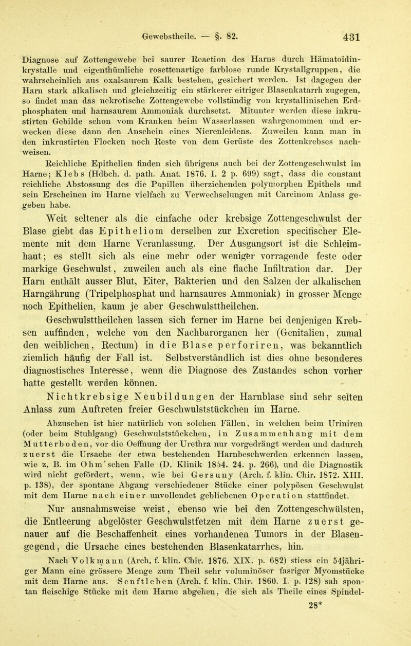 Diagnose auf Zottengewebe bei saurer Reaetion des Harns durch Hämatoidin- Icrystalle und eigenthümliche rosettenartige farblose runde Krystallgruppen, die wahrscheinlich aus oxalsaurem -Kalk bestehen, gesichert werden. Ist dagegen der Harn stark alkalisch und gleichzeitig ein stärkerer eitriger Blasenkatarrh zugegen, so findet man das nekrotische Zottengewebe vollständig von krystallinischen Erd- phosphaten und harnsaurem Ammoniak durchsetzt. Mitunter werden diese inkru- stirten Gebilde schon vom Kranken beim Wasserlassen wahrgenommen und er- w^ecken diese dann den Anschein eines Nierenleidens. Zmveilen kann man in den inkrustirten Flocken noch Reste von dem Gerüste des Zottenkrebses nach- weisen. Reichliche Epithelien finden sich übrigens auch bei der Zottengeschwulst im Harne; Klebs (Hdbch. d. path. Anat. 1876. 1. 2 p. 699) sagt, dass die constant reichliche Abstossung des die Papillen überziehenden polymorphen Epithels und sein Erscheinen im Harne vielfach zu Verwechselungen mit Carcinom Anlass ge- geben habe. Weit seltener als die einfache oder krebsige Zottengeschwulst der Blase giebt das Epitheliom derselben zur Excretion specifischer Ele- mente mit dem Harne Veranlassung. Der Ausgangsort ist die Schleim- haut; es stellt sich als eine mehr oder weniger vorragende feste oder markige Geschwulst, zuweilen auch als eine flache Infiltration dar. Der Harn enthält ausser Blut, Eiter, Bakterien und den Salzen der alkalischen Harngährung (Tripelphosphat und harnsaures Ammoniak) in grosser Menge noch Epithelien, kaum je aber Geschwulsttheilchen. Geschwulsttheilchen lassen sich ferner im Harne bei denjenigen Kreb- sen auffinden, welche von den Nachbarorganen her (Genitalien, zumal den weiblichen, Rectum) in die Blase perforiren, was bekanntlich ziemlich häufig der Fall ist. Selbstverständlich ist dies ohne besonderes diagnostisches Interesse, wenn die Diagnose des Zustandes schon vorher hatte gestellt werden können. Nicht krebsige Neubildungen der Harnblase sind sehr selten Anlass zum Auftreten freier Geschwulststückchen im Harne. Abzusehen ist hier natürlich von solchen Fällen, in welchen beim Uriniren (oder beim Stuhlgang) Geschwulststückchen, in Zusammenhang mit dem Mutterboden, vor die Oeffnung der Urethra nur vorgedrängt werden und dadurch zuerst die Ursache der etwa bestehenden Harnbeschwerden erkennen lassen, wie z. B. im Ohm'sehen Falle (D. Klinik 1854. 24. p. 266), und die Diagnostik wird nicht gefördert, wenn, wie bei Gersuny (Arch. f. klin. Chir. 1872. XHI. p. 138), der spontane Abgang verschiedener Stücke einer polypösen Geschwulst mit dem Harne nach einer unvollendet gebliebenen Operation stattfindet. Nur ausnahmsweise weist, ebenso wie bei den Zottengeschwülsten, die Entleerung abgelöster Geschwulstfetzen mit dem Harne zuerst ge- nauer auf die Beschaffenheit eines vorhandenen Tumors in der Blasen- gegend, die Ursache eines bestehenden Blasenkatarrhes, hin. Nach Volkmann (Arch. f. klin. Chir. 1876. XIX. p. 682) stiess ein 54jähri- ger Mann eine grössere Menge zum Theil sehr voluminöser fasriger Myomstücke mit dem Harne aus. Senftieben (Arch. f. klin. Chir. 1860. I. p. 128) sah spon- tan fleischige Stücke mit dem Harne abgehen, die sich als Tlieile eines Spindel- 28*