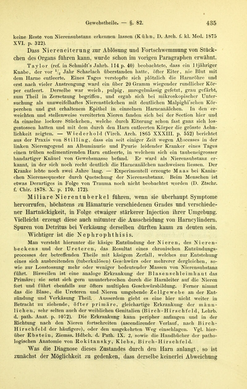 keine Reste von Nierensubstanz erkennen lassen (Kühn, D. Arch. f. kl. Med. 1875 XVI. p. 322). Dass Niereneiterung zur Ablösung und Fortschwemmung von Stück- chen des Organs führen kann, wurde schon im vorigen Paragraphen erwähnt. Taylor (ref. in Schmidt's Jahrb. 114 p. 40) beobachtete, dass ein 1 Ijähriger Knabe, der vor V2 Jahr Scharlach überstanden hatte, öfter Eiter, nie Blut mit dem Harne entleerte. Eines Tages verstopfte sich plötzlich die Harnröhre und erst nach vieler Anstrengung ward ein über 20 Gramm wiegender rundlicher Kör- per entleert. Derselbe war weich, pulpig, unregelmässig gefetzt, grau gefärbt, zum Theil in Zersetzung begriffen, und ergab sich bei mikroskopischer Unter- suchung als unzweifelhaftes Nierenstückchen mit deutlichen Malpighi'sehen Kör- perchen und gut erhaltenem Epithel in einzelnen Harncanälchen. In den er- weichten und stellenweise vereiterten Nieren fanden sich bei der Section hier und da einzelne lockere Stückchen, welche durch Eiterung schon fast ganz sich los- gestossen hatten und mit dem durch den Harn entleerten Körper die grösste Aehn- lichkeit zeigten. — Wlederhold (Virch. Arch. 1865 XXXIIL p. 552) berichtet aus der Praxis von Stilling, dass ein seit einiger Zeit wegen Ab>cesses in der linken Nierengegend an Albuminurie und Pyurie leidender Kranker eines Tages einen trüben sedimentirenden Harn entleerte, in welchem sich ein taubeneigrosser bandartiger Knäuel von Gewebsmasse befand. Er ward als Nierensubstanz er- kannt, in der sich noch recht deutlich die Harncanälchen nachweisen Hessen, Der Kranke lebte noch zwei Jahre lang. — Experimentell erzeugte Maas bei Kanin- chen Nierensequester durch Quetschung der Nierensubstanz. Beim Menschen ist etwas Derartiges in Folge von Trauma noch nicht beobachtet worden (D. Ztschr. f. Chir. 1878. X. p. 170. 172). Miliare Nierentuberkel führen, wenn sie überhaupt Symptome hervorrufen, höchstens zu Hämaturie verschiedenen Grades und verschiede- ner Hartnäckigkeit, in Folge etwaiger stärkerer Injection ihrer Umgebung. Vielleicht erzeugt diese auch mitunter die Ausscheidung von Harncylindem. Spuren von Detritus bei Verkäsung derselben dürften kaum zu deuten sein. Wichtiger ist die Nephrophthisis. Man versteht hierunter die käsige Entzündung der Nieren, des Nieren- beckens und der Ureteren, das Resultat eines chronischen Entzündungs- processes der betreffenden Theile mit käsigem Zerfall, welches zur Entstehung eines sich ausbreitenden (tuberkulösen) Geschwürs oder mehrerer dergleichen, so- wie zur Losstossung mehr oder weniger bedeutender Massen von Nierensubstanz führt. Bisweilen ist eine analoge Erkrankung der Blasenschleimhaut das Primäre; sie setzt sich gern ununterbrochen durch die Harnleiter auf die Nieren fort und führt ebenfalls zur öfters multiplen Geschwürsbildung. Femer nimmt das die Blase, die Ureteren und Nieren umgebende Zellgewebe an der Ent- zündung und Verkäsung Theil. Ausserdem giebt es eine hier nicht weiter in Betracht zu ziehende, öfter primäre, gleichartige Erkrankung der männ- lichen, sehr selten auch der weiblichen Genitalien (Birch-Hirschfeld, Lehrb. d. path. Anat. p. 1072). Die Erkrankung kann peripher anfangen und in der Richtung nach den Nieren fortschreiten (ascendirender Verlauf, nach Birch- Hirschfeld der häufigere), oder den umgekehrten Weg einschlagen. Vgl. hier- über Ebstein, Ziemss. Hdbch. d. Path. IX. 2, sowie die Handbücher der patho- logischen Anatomie von Rokitansky, Klebs, Birch-Hirschfeld. Was die Diagnose dieses Zustandes durch den Harn anlangt, so ist zunächst der Möglichkeit zu gedenken, dass derselbe keinerlei Abweichung