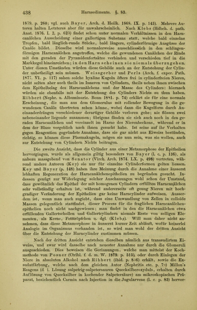 1879. p. 260; vgl. auch Bayer, Arch. d. Heilk. 1868. IX. p. 143). Mehrere Au- toren halten Letzteres aber für unwahrscheinlich. Nach Klebs (Hdbch. d. path. Anat. 1876. I. 2, p. 62'^) findet schon unter normalen Verhältnissen in den Ham- canälchen Ausscheidung einer gallertigen Substanz statt, welche bald einzelne Tropfen, bald länglich-runde Stücke, bald längere, cylinderförniige Ausgüsse der Canäle bildet. Dieselbe wird normalerweise ausschliesslich in den schlingen- förmigen Harncanälchen angetroffen, welche die gewundenen Canälchen der Rinde mit den geraden der Pyramidenfortsätze verbinden und verschieden tief in die Markkegel hineinreichen; in denHarn scheinen sie niemals überzugehen. Unter diesen Umständen würden diese Gebilde auch an der Entstehung der Cylin- der unbetheiligt sein müssen. Weissgerber und Perls (Arch. f. exper. Path. 1877. VI. p. 117) sahen solche hyaline Kugeln öfters frei in cylinderfreien Nieren, nicht selten aber auch theils im Inneren von Cylindern, theils neben ihnen zwischen dem Epithelbelag des Harncanälchens und der Masse des Cylinders: hiernach würden sie ebenfalls mit der Entstehung des Cylinders Nichts zu thun haben. Ribbert (Nephr. u. Albuminurie. Bonn 18S1. p. 74) erklärt sie für eine normale Erscheinung, die man aus dem Glomerulus mit rollender Bewegung in die ge- wundenen Canäle übertreten sehen könne, wobei dann die Kugelform durch An- einanderdrängen verschiedener derartiger Gebilde verloren gehe; nie flössen zwei nebeneinander liegende zusammen; übrigens fänden sie sich auch noch in den ge- raden Harncanälchen und vereinzelt im Harne des Nierenbeckens, während er in dem der Blase vergeblich nach ihnen gesucht habe. Ist seine auf ihr Verhalten gegen Reagentien gegründete Annahme, dass sie gar nicht aus Eiweiss bestünden, richtig, so können diese Plasmakugeln, mögen sie nun sein, was sie wollen, auch zur Entstehung von Cylindern Nichts beitragen. Die zweite Ansicht, dass die Cylinder aus einer Metamorphose der Epithelien hervorgingen, wurde als allgemein giltig besonders von Bayer (1. c. p. 136), als nahezu massgebend von Senator (Virch. Arch. 1874. LX. p. 498) vertreten, wäh- rend andere Autoren (Key) sie nur für einzelne Cylinderformen gelten Hessen. Key und Bayer (p. 148) haben ihre Meinung durch die Annahme einer äusserst lebhaften Regeneration der Harncanälchenepithelien zu begründen gesucht. In- dessen genügt zur Widerlegung solcher Anschauungen wohl schon der Umstand, dass gewöhnlich das Epithel der mit homogenen Cylindern erfüllten Harncanälchen sehr vollständig erhalten ist, während andererseits oft genug Nieren mit hoch- gradiger Veränderung der Epithelien gar keine Hamcylinder aufweisen. Ausser- dem ist, wenn man auch zugiebt, dass eine Umwandlung von Zellen in colloide Massen gelegentlich stattfindet, dieser Process für die fi-aglichen Harncanälchen- epithelien noch nicht nachgewiesen; man findet in den die Harncanälchen etwa erfüllenden Gallertschollen und Gallertcylindern niemals Reste von zelligen Ele- menten, als Kerne, Fetttröpfchen u. dgl. (Kleb3). Will man daher nicht an- nehmen, dass diese Metamorphose in äusserst kurzer Zeit abläuft, wofür keinerlei Analogie im Organismus vorhanden ist, so wird man wohl der dritten Ansicht über die Entstehung der Hamcylinder zustimmen müssen. Nach der dritten Ansicht entstehen dieselben nämlich aus transsudirtem Ei- weiss, und zwar wird dasselbe nach neuester Annahme nur durch die Glomeruli ausgeschieden. Dies beweisen die Gerinnungen, welche man mittelst der Koch- methode von Posner (Ctrlbl. f. d. m. W. 1879. p. 515), oder durch Einlegen der Niere in absoluten Alkohol nach Ribbert (ibid. p. 8^56) erhält, sowie die Ex- sudatfärbung, welche nach dem gleichen Autor (Nephritis etc. p. 7!i) Millon's Reagens (d. i. Lösung salpetrig-salpetersauren Quecksilberoxyduls, erhalten durch Auflösung von Quecksilber in kochender Salpetersäure) am mikroskopischen Prä- parat, beziehentlich Carmin nach Injection in die Jugularvene (1. c. p. 83) hervor-