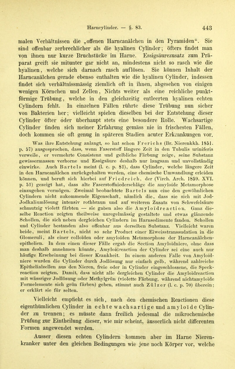 malen Verhältnissen die „offenen Harncanälchen in den Pyramiden. Sie sind offenbar zerbrechlicher als die hyalinen Cylinder; öfters findet man von ihnen nur kurze Bruchstücke im Harne. Essigsäurezusatz zum Prä- parat greift sie mitunter gar nicht an, mindestens nicht so rasch wie die hyalinen, welche sich darnach rasch auflösen. Sie können Inhalt der Harncanälchen gerade ebenso enthalten wie die hyalinen Cylinder, indessen findet sich verhältnissmässig ziemlich oft in ihnen, abgesehen von einigen wenigen Körnchen und Zellen, Nichts weiter als eine reichliche punkt- förmige Trübung, welche in den gleichzeitig entleerten hyalinen echten Cylindern fehlt. In einzelnen Fällen rührte diese Trübung nun sicher von Bakterien her; vielleicht spielen dieselben bei der Entstehung dieser Cylinder öfter oder überhaupt stets eine besondere Rolle. Wachsartige Cylinder fmden sich meiner Erfahrung gemäss nie in frischesten Fällen, doch kommen sie oft genug in späteren Stadien acuter Erkx-ankungen vor. Was ihre Entstehung anlangt, so hat schon Frerichs (Br. Nierenkkh. 1851. p. 57) ausgesprochen, dass, wenn Faserstoff längere Zeit in den Tubulis uriniferis verweile, er vermehrte Consistenz und gelbliche Färbung zeige, seine Substanz gewissermassen verhorne und Essigsäure deshalb nur langsam und unvollständig einwirke. Auch Bartels meint (1. c. p. 81), dass Cylinder, welche längere Zeit in den Harncanälchen zurückgehalten werden, eine chemische Umwandlung erleiden können, und beruft sich hierbei auf Friedreich, der (Virch. Arch. 1859. XVI. p. 51) gezeigt hat, dass alte Faserstoffniederschläge die amyloide Metamorphose einzugehen vermögen. Zweimal beobachtete Bartels nun eine den gewöhnlichen Cylindern nicht zukommende Eigenschaft, nämlich die, dass sie sich mit Jod- Jodkaliumlösung intensiv rothbraun und auf weiteren Zusatz von Schwefelsäure schmutzig violett färbten — sie gaben also die Amyloidreaction. Ganz die- selbe Reaction zeigten theilweise unregelmässig gestaltete und etwas glänzende Schollen, die sich neben dergleichen Cylindern im Harnsedimente fanden. Schollen und Cylinder bestanden also offenbar aus derselben Substanz. Vielleicht waren beide, meint Bartels, nicht so sehr Product einer Eiweisstranssudation in die Glomeruli, als einer colloiden oder amyloiden Metamorphose der Harncanälchen- epithelien. In dem einen dieser Fälle ergab die Section Amylo'idniere, ohne dass man deshalb annehmen könnte, Amyloidreaction der Cylinder sei eine auch nur häufige Erscheinung bei dieser Krankheit. In einem anderen Falle von Amyloid- niere wurden die Cylinder durch Jodlösung nur einfach gelb, während zahlreiche Epithelialzellen aus den Nieren, freie oder in Cylinder eingeschlossene, die Speck- reaction zeigten. Damit, dass nicht alle dergleichen Cylinder die Amyloidreaction mit wässriger Jodlösung oder Methylgrün (violette Färbung, während nichtamyloide Formelemente sich grün färben) geben, stimmt auch Zülzer (1. c. p. 7U) überein; er erklärt sie für selten. Vielleicht empfieht es sich, nach den chemischen Reactionen diese eigenthümlichen Cylinder in echtewachsartige und amyloide Cylin- der zu trennen; es müsste dann freilich jedesmal die mikrochemische Prüfung zur Eintheilung dieser, wie mir scheint, äusserlich nicht differenten Formen angewendet werden. Ausser diesen echten Cylindern kommen aber im Harne Nieren- kranker unter den gleichen Bedingungen wie jene noch Körper vor, welche