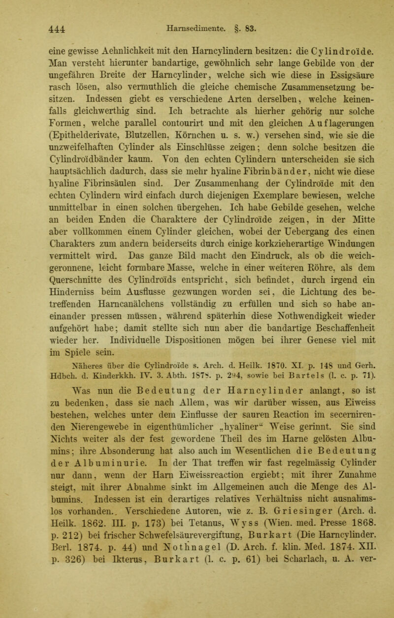 eine gewisse Aelmlichkeit mit den Hamcylindem besitzen: die Cvlindroide. Man verstellt liiemnter bandartige, gewöhnlich sehr lange Gebilde von der ungefähren Breite der Hamcylinder, welche sich wie diese in Essigsäure rasch lösen, also vennuthlich die gleiche chemische Zusammensetzung be- sitzen. Indessen giebt es verschiedene Arten derselben, welche keinen- falls gleichwerthig sind. Ich betrachte als hierher gehörig nur solche Formen, welche parallel coutouriit tmd mit den gleichen Auflagerungen (Epithelderivate. Blutzellen. Körnchen u. s. w.) versehen sind, wie sie die unzweifelhaften Cylinder als Einschlüsse zeigen; denn solche besitzen die CyUndroidbänder kaum. Ton den echten Cylindern unterscheiden sie sich hauptsächlich dadurch, dass sie mehr hyaline Fibiinbänder, nicht wie diese hyaline Fibrinsäulen sind. Der Zusammenhang der Cylindroide mit den echten Cylindern wird einfach durch diejenigen Exemplare bewiesen, welche unmittelbar in einen solchen übergehen. Ich habe Gebilde gesehen, welche an beiden Enden die Charaktere der Cylindroide zeigen, in der !Mitte aber vollkommen einem Cylinder gleichen, wobei der Uebergang des einen Charakters zum andern beiderseits durch einige korkzieherartige Windungen vermittelt wird. Das ganze Bild macht den Eindruck, als ob die weich- geronnene, leicht formbare Masse, welche in einer weiteren Röhre, als dem Querschnitte des Cylindroids entspricht, sich befindet. durch irgend ein Hinderniss beim Ausflusse gezwungen worden sei, die Lichtung des be- treffenden Hamcanälchens vollständig zu erfüllen und sich so habe an- einander pressen müssen, während späterhin diese Xothwendigkeit wieder aufgehört habe; damit stellte sich nun aber die bandartige Beschaffenheit wieder her. Individuelle Dispositionen mögen bei ihrer Genese viel mit im Spiele sein. Näheres über die Cylindroide s. Arch. d. Heilk. 1870. XI p. 148 und Gerh. Hdbch. d. Kinderkkh. lY. 3. Abth. IST*?, p. 2^4, sowie bei Bartels (1. e. p. 71). Was nun die Bedeutung der Harncylinder anlangt, so ist zu bedenken, dass sie nach Allem, was wir darüber wissen, aus Eiweiss bestehen, welches unter dem Einflüsse der sauren Reaction im secemiren- den Nierengewebe in eigenthümlicher -hyaliner Weise gerinnt. Sie sind Nichts weiter als der fest gewordene Theil des im Harne gelösten Albu- mins ; ihre Absonderimg hat also auch im Wesentlichen die Bedeutung der Albuminurie. In der That treffen wir fast regelmässig Cylinder nur dann, wenn der Harn Eiweissreaction ergiebt; mit ihrer Zunahme steigt, mit ihrer Abnahme sinkt im Allgemeinen auch die Menge des Al- bmnins. Indessen ist ein derartiges relatives Yerhältniss nicht ausnahms- los vorhanden.. Verschiedene Autoren, wie z. B. Griesinger (Arch. d. Heilk. 1862. III. p. 173) bei Tetanus, Wyss (Wien. med. Presse 1868. p. 212) bei frischer Schwefelsäurevergiftung, Burkart (Die Hamcylinder, Berl. 1874. p. 44) und Notlinagel (D. Arch. f. klin. Med. 1874. XII. p. 326) bei Ikterus, Burkart (1. c. p. 61) bei Scharlach, u. A. ver-