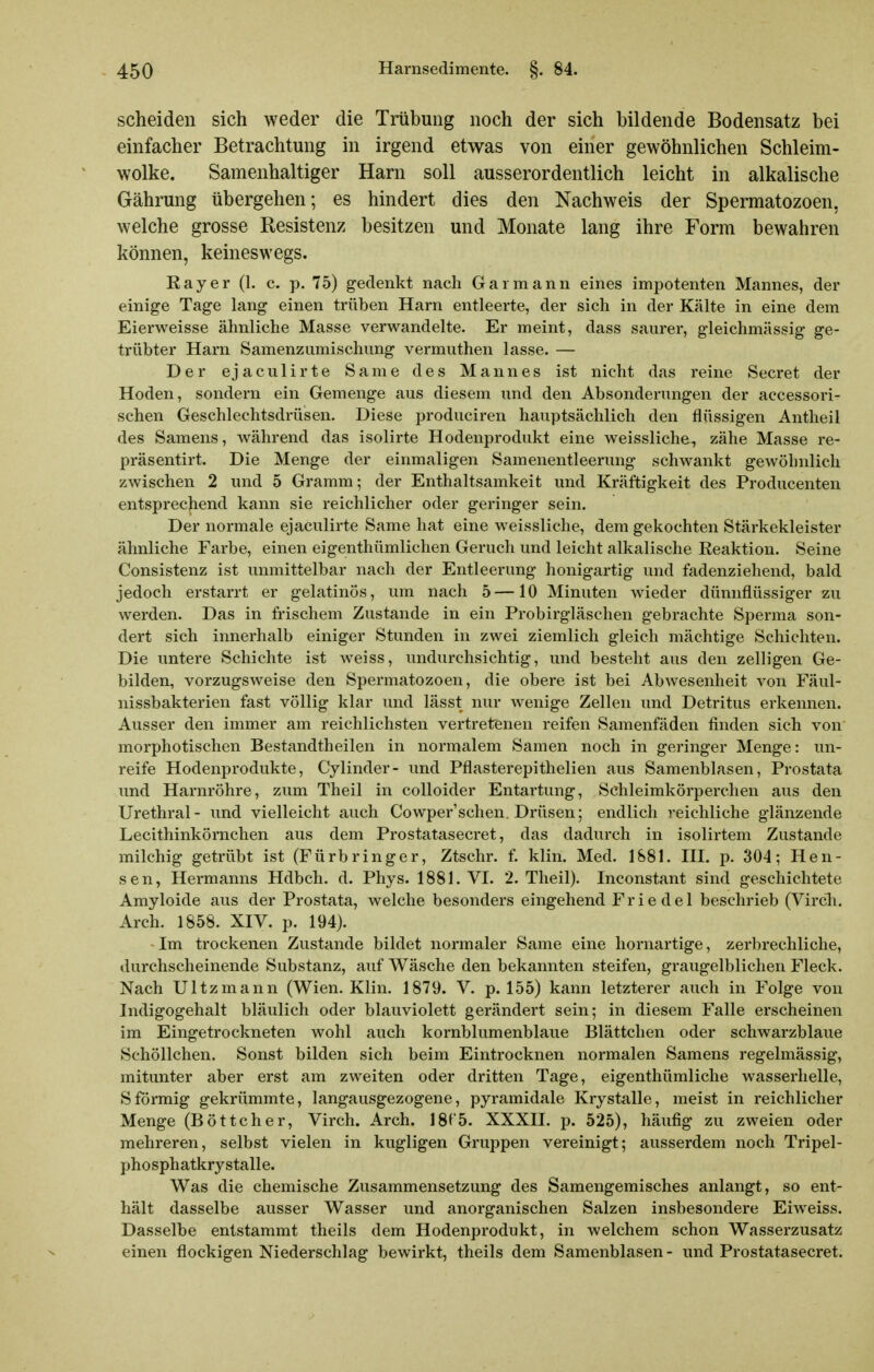 scheiden sich weder die Trübung noch der sich bildende Bodensatz bei einfacher Betrachtung in irgend etwas von einer gewöhnlichen Schleim- wolke. Samenhaitiger Harn soll ausserordentlich leicht in alkalische Gährung übergehen; es hindert dies den Nachweis der Spermatozoen, welche grosse Resistenz besitzen und Monate lang ihre Form bewahren können, keineswegs. Ray er (1. c. p. 75) gedenkt nach Gar mann eines impotenten Mannes, der einige Tage lang einen trüben Harn entleerte, der sich in der Kälte in eine dem Eierweisse ähnliche Masse verwandelte. Er meint, dass saurer, gleichmässig ge- trübter Harn Samenzumischung vermuthen lasse. — Der ejaculirte Same des Mannes ist nicht das reine Secret der Hoden, sondern ein Gemenge aus diesem und den Absonderungen der accessori- schen Geschlechtsdi'üsen. Diese produciren hauptsächlich den flüssigen Antheil des Samens, während das isolirte Hodenprodukt eine weissliche-, zähe Masse re- präsentirt. Die Menge der einmaligen Samenentleerung schwankt gewöhnlich zwischen 2 und 5 Gramm; der Enthaltsamkeit und Kräftigkeit des Producenten entsprec|iend kann sie reichlicher oder geringer sein. Der normale ejaculirte Same hat eine weissliche, dem gekochten Stärkekleister ähnliche Farbe, einen eigenthümlichen Geruch und leicht alkalische Reaktion. Seine Consistenz ist unmittelbar nach der Entleerung honigartig und fadenziehend, bald jedoch erstarrt er gelatinös, um nach 5—10 Minuten wieder dünnflüssiger zu werden. Das in frischem Zustande in ein Probirgläschen gebrachte Sperma son- dert sich innerhalb einiger Stunden in zwei ziemlich gleich mächtige Schichten. Die untere Schichte ist weiss, undurchsichtig, und besteht aus den zelligen Ge- bilden, vorzugsweise den Spermatozoen, die obere ist bei Abwesenheit von Fäul- nissbakterien fast völlig klar und lässt nur wenige Zellen und Detritus erkennen. Ausser den immer am reichlichsten vertretenen reifen Samenfäden finden sich von morphotischen Bestandtheilen in normalem Samen noch in geringer Menge: un- reife Hodenprodukte, Cylinder- und Pflasterepithelien aus Samenblasen, Prostata und Harnröhre, zum Theil in colloider Entartung, Schleimkörperchen aus den Urethral- und vielleicht auch Cowper'schen Drüsen; endlich reichliche glänzende Lecithinkörnchen aus dem Prostatasecret, das dadurch in isolirtem Zustande milchig getrübt ist (Fürbringer, Ztschr. f. klin. Med. 1881. IH. p. 304; Hen- sen, Hermanns Hdbch. d. Phys. 1881. VI. 2. Theil). Inconstant sind geschichtete Amyloide aus der Prostata, welche besonders eingehend Friede! beschrieb (Virch, Arch. 1858. XIV. p. 194). Im trockenen Zustande bildet normaler Same eine liornartige, zerbrechliche, durchscheinende Substanz, auf Wäsche den bekannten steifen, graugelblichen Fleck. Nach Ultzmann (Wien. Klin. 1879. V. p. 155) kann letzterer auch in Folge von Indigogehalt bläulich oder blauviolett gerändert sein; in diesem Falle erscheinen im Eingetrockneten wohl auch kornblumenblaue Blättchen oder schwarzblaue Schöllchen. Sonst bilden sich beim Eintrocknen normalen Samens regelmässig, mitunter aber erst am zweiten oder dritten Tage, eigenthümliche wasserhelle, Sförmig gekrümmte, langausgezogene, pyramidale Krystalle, meist in reichlicher Menge (Böttcher, Virch. Arch. 18^5. XXXII. p. 525), häufig zu zweien oder mehreren, selbst vielen in kugligen Gruppen vereinigt; ausserdem noch Tripel- phosphatkrystalle. Was die chemische Zusammensetzung des Samengemisches anlangt, so ent- hält dasselbe ausser Wasser und anorganischen Salzen insbesondere Eiweiss. Dasselbe entstammt theils dem Hodenprodukt, in welchem schon Wasserzusatz einen flockigen Niederschlag bewirkt, theils dem Samenblasen - imd Prostatasecret.
