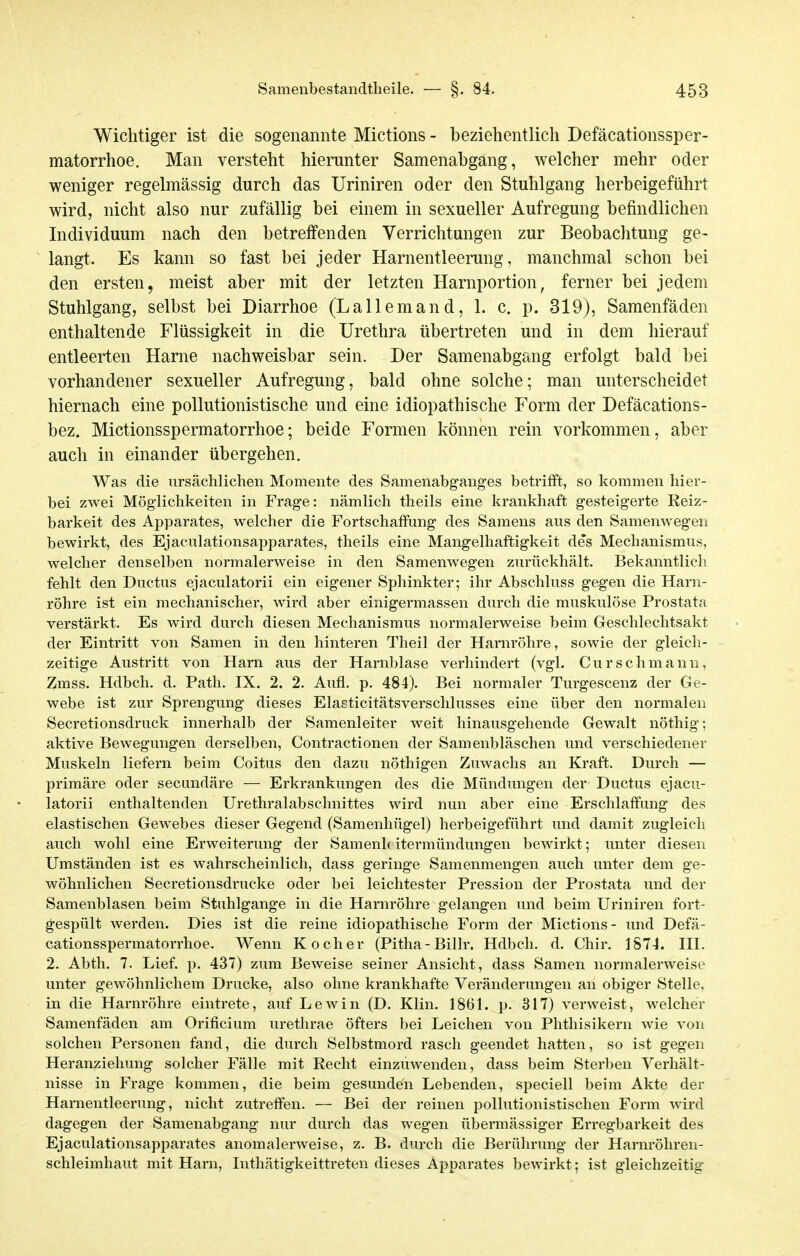 Wichtiger ist die sogenannte Mictions - beziehentlich Defäcationssper- matorrhoe. Man versteht hierunter Samenahgang, welcher mehr oder weniger regelmässig durch das Uriniren oder den Stuhlgang herbeigeführt wird, nicht also nur zufällig bei einem in sexueller Aufregung befindlichen Individuum nach den betreffenden Verrichtungen zur Beobachtung ge- langt. Es kann so fast bei jeder Harnentleerung, manchmal schon bei den ersten, meist aber mit der letzten Harnportion, ferner bei jedem Stuhlgang, selbst bei Diarrhoe (Lallemand, 1. c. p. 319), Samenfäden enthaltende Flüssigkeit in die Urethra übertreten und in dem hierauf entleerten Harne nachweisbar sein. Der Samenabgang erfolgt bald bei vorhandener sexueller Aufregung, bald ohne solche; man unterscheidet hiernach eine pollutionistische und eine idiopathische Form der Defäcations- bez. Mictionsspermatorrhoe; beide Formen können rein vorkommen, aber auch in einander übergehen. Was die ursächlichen Momente des Samenabganges betrifft, so kommen hier- bei zwei Möglichkeiten in Frage: nämlich theils eine krankhaft gesteigerte Reiz- barkeit des Apparates, welcher die Fortschaffung des Samens aus den Samenwegen bewirkt, des Ejaculationsapparates, theils eine Mangelhaftigkeit des Mechanismus, welcher denselben normalerweise in den Samenwegen zurückhält. Bekanntlich fehlt den Ductus ejaculatorii ein eigener Sphinkter; ihr Abschluss gegen die Harn- röhre ist ein mechanischer, wird aber einigermassen durch die muskulöse Prostata verstärkt. Es wird durch diesen Mechanismus normalerweise beim Geschlechtsakt der Eintritt von Samen in den hinteren Theil der Harnröhre, sowie der gleich- zeitige Austritt von Harn aus der Harnblase verhindert (vgl. Curschmann, Zmss. Hdbch. d. Path. IX. 2. 2. Aufl. p. 484). Bei normaler Turgescenz der Ge- webe ist zur Sprengung dieses Elasticitätsverschlusses eine über den normalen Secretionsdruck innerhalb der Samenleiter weit hinausgehende Gewalt nöthig; aktive Bewegungen derselben, Contractionen der Samenbläschen und verschiedener Muskeln liefern beim Coitus den dazu nöthigen Zuwachs an Kraft. Durch — primäre oder secundäre — Erkrankungen des die Mündungen der Ductus ejacu- latorii enthaltenden Urethralabschnittes wird nun aber eine Erschlaffung des elastischen Gewebes dieser Gegend (Samenhügel) herbeigeführt und damit zugleich auch wohl eine Erweiterung der Samenhitermündungen bewirkt; unter diesen Umständen ist es wahrscheinlich, dass geringe Samenmengen auch unter dem ge- wöhnlichen Secretionsdrueke oder bei leichtester Pression der Prostata und der Samenblasen beim Stuhlgange in die Harnröhre gelangen und beim Uriniren fort- ^espült werden. Dies ist die reine idiopathische Form der Mictions- und Defä- cationsspermatorrhoe. Wenn Kocher (Pitha - Billr. Hdbch. d. Chir. 1874. HI. 2. Abth. 7. Lief. p. 437) zum Beweise seiner Ansicht, dass Samen normalerweise unter gewöhnlichem Drucke, also ohne krankhafte Veränderungen an obiger Stelle, in die Harnröhre eintrete, auf Lewin (D. Klin. 1861. p. 317) verweist, welcher Samenfäden am Orificium urethrae öfters bei Leichen von Phthisikern wie von solchen Personen fand, die durch Selbstmord rasch geendet hatten, so ist gegen Heranziehung solcher Fälle mit Recht einzuwenden, dass beim Sterben Verhält- nisse in Frage kommen, die beim gesunden Lebenden, speciell beim Akte der Harnentleerung, nicht zutreffen. — Bei der reinen pollutionistischen Form wird dagegen der Samenabgang- nur durch das wegen übermässiger Erregbarkeit des Ejaculationsapparates anomalerweise, z. B. durch die Berührung der Harm-öhren- schleimhaut mit Harn, Inthätigkeittreten dieses Apparates bewirkt; ist gleichzeitig