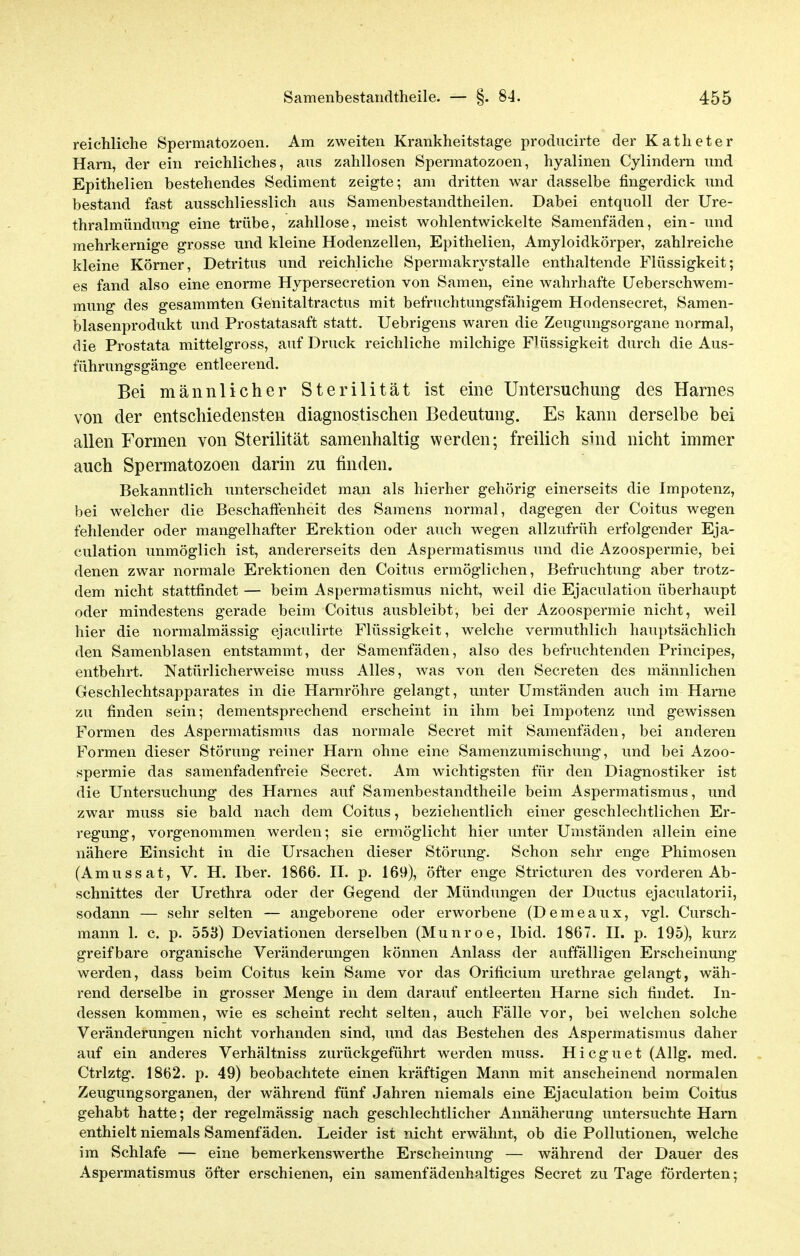 reichliche Spermatozoen. Am zweiten Krankheitstage producirte der Katheter Harn, der ein reichliches, ans zahllosen Spermatozoen, hyalinen Cylindern und Epithelien bestehendes Sediment zeigte; am dritten war dasselbe fingerdick und bestand fast ausschliesslich aus Samenbestandtheilen. Dabei entquoll der Ure- thralmündung eine trübe, zahllose, meist wohlentwickelte Samenfäden, ein- und mehrkernige grosse und kleine Hodenzellen, Epithelien, Amyloidkörper, zahlreiche kleine Körner, Detritus und reichliche Spermakrystalle enthaltende Flüssigkeit; es fand also eine enorme Hypersecretion von Samen, eine wahrhafte Ueberschwem- mung des gesammten Genitaltractus mit befruchtungsfähigem Hodensecret, Samen- blasenprodukt und Prostatasaft statt. Uebrigens waren die Zeugungsorgane normal, die Prostata mittelgross, auf Druck reichliehe milchige Flüssigkeit durch die Aus- führungsgänge entleerend. Bei männlicher Sterilität ist eine Untersuchung des Harnes von der entschiedensten diagnostischen Bedeutung. Es kann derselbe bei allen Formen von Sterilität samenhaltig werden; freilich sind nicht immer auch Spermatozoen darin zu finden. Bekanntlich unterscheidet man als hierher gehörig einerseits die Impotenz, bei welcher die Beschaffenheit des Samens normal, dagegen der Coitus wegen fehlender oder mangelhafter Erektion oder auch wegen allzufrüh erfolgender Eja- culation unmöglich ist, andererseits den Aspermatismus und die Azoospermie, bei denen zwar normale Erektionen den Coitus ermöglichen, Befruchtung aber trotz- dem nicht stattfindet — beim Aspermatismus nicht, weil die Ejaculation überhaupt oder mindestens gerade beim Coitus ausbleibt, bei der Azoospermie nicht, weil hier die normalmässig ejaculirte Flüssigkeit, welche vermuthlich hauptsächlich den Samenblasen entstammt, der Samenfäden, also des befruchtenden Principes, entbehrt. Natürlicherweise muss Alles, was von den Secreten des männlichen Geschlechtsapparates in die Harnröhre gelangt, unter Umständen auch im Harne zu finden sein; dementsprechend erscheint in ihm bei Impotenz und gewissen Formen des Aspermatismus das normale Secret mit Samenfäden, bei anderen Formen dieser Störung reiner Harn ohne eine Samenzumischung, und bei Azoo- spermie das samenfadenfreie Secret. Am wichtigsten für den Diagnostiker ist die Untersuchung des Harnes auf Samenbestandtheile beim Aspermatismus, und zwar muss sie bald nach dem Coitus, beziehentlich einer geschlechtlichen Er- regung, vorgenommen werden; sie ermöglicht hier unter Umständen allein eine nähere Einsicht in die Ursachen dieser Störung. Schon sehr enge Phimosen (Amussat, V. H. Iber. 1866. II. p. 169), öfter enge Stricturen des vorderen Ab- schnittes der Urethra oder der Gegend der Mündungen der Ductus ejaculatorii, sodann — sehr selten — angeborene oder erworbene (Demeaux, vgl. Cursch- mann 1. c. p. 558) Deviationen derselben (Munroe, Ibid. 1867. II. p. 195), kurz greifbare organische Veränderungen können Anlass der auffälligen Erscheinung werden, dass beim Coitus kein Same vor das Orificium urethrae gelangt, wäh- rend derselbe in grosser Menge in dem darauf entleerten Harne sich findet. In- dessen kommen, wie es scheint recht selten, auch Fälle vor, bei welchen solche Veränderungen nicht vorhanden sind, und das Bestehen des Aspermatismus daher auf ein anderes Verhältniss zurückgeführt werden muss. Hicguet (Allg. med. Ctrlztg. 1862. p. 49) beobachtete einen kräftigen Mann mit anscheinend normalen Zeugungsorganen, der während fünf Jahren niemals eine Ejaculation beim Coitus gehabt hatte; der regelmässig nach geschlechtlicher Annäherung untersuchte Harn enthielt niemals Samenfäden. Leider ist nicht erwähnt, ob die Pollutionen, welche im Schlafe — eine bemerkenswerthe Erscheinung — während der Dauer des Aspermatismus öfter erschienen, ein samenfädenhaltiges Secret zu Tage förderten;