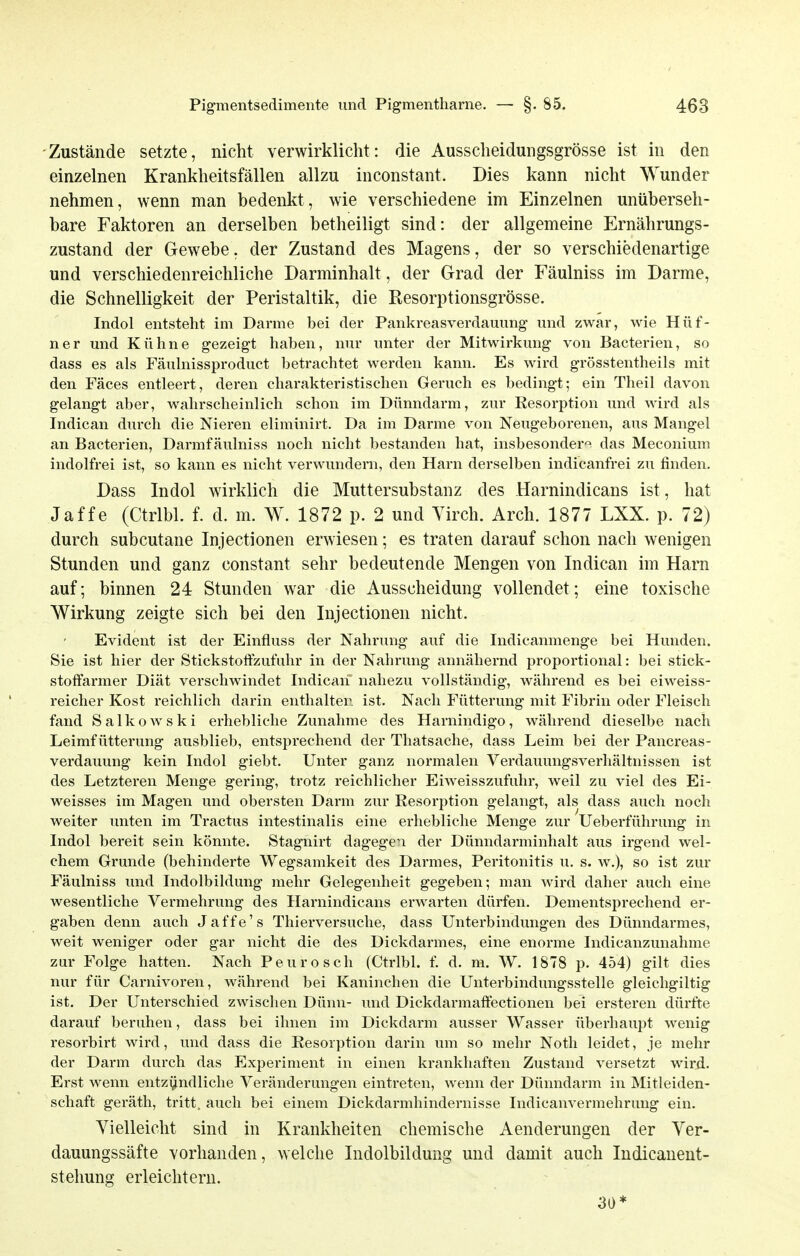 -Zustände setzte, nicht verwirklicht: die Ausscheidungsgrösse ist in den einzelnen Krankheitsfällen allzu inconstant. Dies kann nicht Wunder nehmen, wenn man bedenkt, wie verschiedene im Einzelnen unüberseh- bare Faktoren an derselben betheiligt sind: der allgemeine Ernährungs- zustand der Gewebe, der Zustand des Magens, der so verschiedenartige und verschiedenreichliche Darminhalt, der Grad der Fäulniss im Darme, die Schnelligkeit der Peristaltik, die Resorptionsgrösse. Indol entsteht im Darme bei der Pankreasverdauung und zwar, wie Hüf- ner und Kühne gezeigt haben, nur unter der Mitwirkung von Bacterien, so dass es als Fäulnissproduct betrachtet werden kann. Es wird grösstentheils mit den Fäces entleert, deren charakteristischen Geruch es bedingt; ein Theil davon gelangt aber, wahrscheinlich schon im Dünndarm, zur Resorption und wird als Indican durch die Nieren eliminirt. Da im Darme von Neugeborenen, aus Mangel an Bacterien, Darmfäulniss noch nicht bestanden hat, insbesondere das Meconium indolfrei ist, so kann es nicht verwundern, den Harn derselben indicanfrei zu finden. Dass Indol wirklich die Muttersubstanz des Harnindicans ist, hat Jaffe (Ctrlbl. f. d. m. W. 1872 p. 2 und Yirch. Arch. 1877 LXX. p. 72) durch subcutane Injectionen erwiesen; es traten darauf schon nach wenigen Stunden und ganz constant sehr bedeutende Mengen von Indican im Harn auf; binnen 24 Stunden war die Ausscheidung vollendet; eine toxische Wirkung zeigte sich bei den Injectionen nicht. Evident ist der Einfluss der Nahrung auf die Indicanmenge bei Hunden. Sie ist hier der Stickstoffzufuhr in der Nahrung annähernd proportional: bei stick- stoffarmer Diät verschwindet Indican nahezu vollständig, während es bei eiweiss- reicher Kost reichlich darin enthalten ist. Nach Fütterung mit Fibrin oder Fleisch fand Salkowski erhebliche Zunahme des Harnindigo, während dieselbe nach Leimfütterung ausblieb, entsprechend der Thatsache, dass Leim bei der Pancreas- verdauung kein Indol giebt. Unter ganz normalen Verdauungsverhältnissen ist des Letzteren Menge gering, trotz reichlicher Eiweisszufuhr, weil zu viel des Ei- weisses im Magen und obersten Darm zur Resorption gelangt, als dass auch noch weiter unten im Tractus intestinalis eine erhebliche Menge zur Ueberführung in Indol bereit sein könnte. Stagnirt dagegen der Dünndarminhalt aus irgend wel- chem Grunde (behinderte Wegsamkeit des Darmes, Peritonitis u. s. w.), so ist zur Fäulniss und Indolbildung mehr Gelegenheit gegeben; man wird daher auch eine wesentliche Vermehrung des Harnindicans erwarten dürfen. Dementsprechend er- gaben denn auch Jaffe's Thierversuclie, dass Unterbindungen des Dünndarmes, weit weniger oder gar nicht die des Dickdarmes, eine enorme Indicanzunahme zur Folge hatten. Nach Peurosch (Ctrlbl. f. d. m. W, 1878 p. 454) gilt dies nur für Carnivoren, während bei Kaninchen die Unterbindungsstelle gleichgiltig ist. Der Unterschied zwischen Dünn- und Dickdarmaffectionen bei ersteren dürfte darauf beruhen, dass bei ihnen im Dickdarm ausser Wasser überhaupt wenig resorbirt wird, und dass die Resorption darin um so mehr Noth leidet, je mehr der Darm durch das Experiment in einen krankhaften Zustand versetzt wird. Erst wenn entz(jndliche Veränderungen eintreten, wenn der Dünndarm in Mitleiden- schaft geräth, tritt, auch bei einem Dickdarmhindernisse Indicanvermehrung ein. Vielleicht sind in Krankheiten chemische Aenderungen der Yer- dauungssäfte vorhanden, welche Indolbildung und damit auch Indicanent- stehung erleichtern. 30*