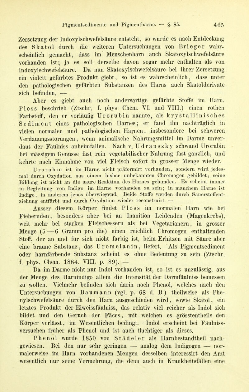 Zersetzung der Indoxylschwefelsäure entsteht, so wurde es nach Entdeckung des Skatol durch die weiteren Untersuchungen von Brieger wahr- scheinlich gemacht, dass im Menschenharn auch Skatoxylschwefelsäure vorhanden ist; ja es soll derselbe davon sogar mehr enthalten als von Indoxylschwefelsäure. Da nun Skatoxylschwefelsäure bei ihrer Zersetzung ein violett gefärbtes Produkt giebt, so ist es wahrscheinlich, dass unter den pathologischen gefärbten Substanzen des Harns auch Skatolderivate sich befinden. — Aber es giebt auch noch andersartige gefärbte Stoffe im Harn. Ploss beschrieb (Ztschr. f. phys. Chem. VI. und VIII.) einen rothen Farbstoff, den er vorläufig Urorubin nannte, als krystallinisches Sediment eines pathologischen Harnes-, er fand ihn nachträglich in vielen normalen und pathologischen Hanien, insbesondere bei schweren Verdauungsstörungen, wenn animalische Nahrungsmittel im Darme unver- daut der Fäulniss anheimfallen. Nach v. U d r a n s z k y schwand Urorubin bei mässigem Genüsse fast rein vegetabilischer Nahrung fast gänzlich, und kehrte nach Einnahme von viel Fleisch sofort in grosser Menge wieder. Urorubin ist im Harne nicht präformirt vorhanden, sondern wird jedes- mal durch Oxydation aus einem bisher unbekannten Cliromogen gebildet; seine Bildung ist nicht an die saure Reaktion des Harnes gebunden. Es scheint immer in Begleitung von Indigo im Harne \orhanden zu sein; in manchem Harne ist Indigo, in anderem jenes überwiegend. Beide Stoffe werden durch Sauerstoffent- ziehung entfärbt und durch Oxydation wieder reconstruirt. — Ausser diesem Körper findet Ploss im normalen Harn wie bei Fiebernden, besonders aber bei an Inanition Leidenden (Magenkrebs), weit mehr bei starken Fleischessern als bei Vegetarianern, in grosser Menge (5 — 6 Gramm pro die) einen reichlich Chromogen enthaltenden Stoff, der an und für sich nicht farbig ist, beim Erhitzen mit Säure aber eine braune Substanz, das Uromelanin, liefert. Als Pigmentsediment oder harnfärbende Substanz scheint es ohne Bedeutung zu sein (Ztschr. f. phys. Chem. 1884. VIII. p. 89). — Da im Darme nicht nur Indol vorhanden ist, so ist es unzulässig, aus der Menge des Harnindigo allein die Intensität der Darmfäulniss bemessen zu wollen. Vielmehr befinden sich darin noch Phenol, welches nach den Untersuchungen von Baumann (vgl. p. 68 d. B.) theilweise als Phe- nylschwefelsäure durch den Harn ausgeschieden wird, sowie Skatol, ein letztes Produkt der Eiweissfäulniss, das relativ viel reicher als Indol sich bildet und den Geruch der Fäces, mit welchen es grösstentheils den Körper verlässt, im Wesentlichen bedingt. Indol erscheint bei Fäulniss- versuchen früher als Phenol und ist auch flüchtiger als dieses. Phenol wurde 1850 von Städeler als Harnbestandtheil nach- gewiesen. Bei den nur sehr geringen — analog dem Indigogen — nor- malerweise im Harn vorhandenen Mengen desselben interessirt den Arzt wesentlich nur seine Vermehrung, die denn auch in Krankheitsfällen eine