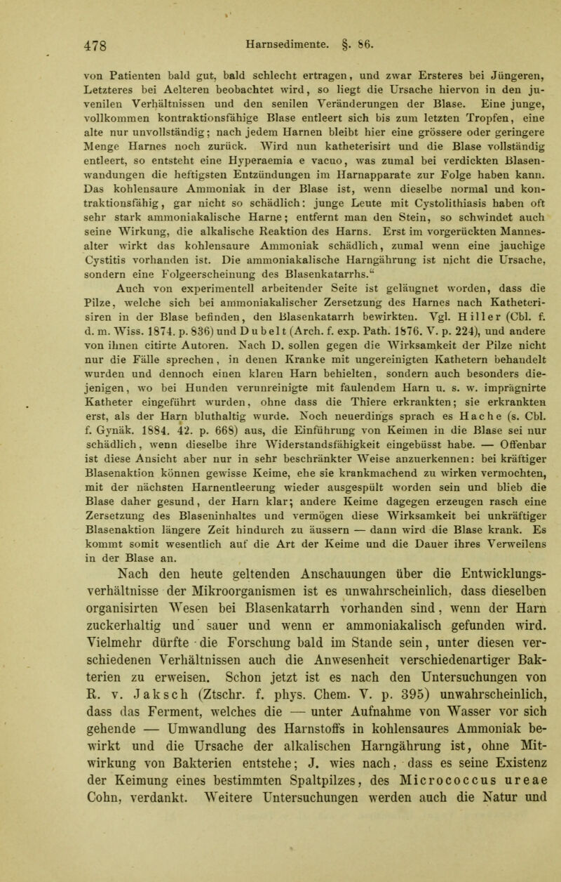 von Patienten bald gut, bald schlecht ertragen, und zwar Ersteres bei Jüngeren, Letzteres bei Aelteren beobachtet wird, so liegt die Ursache hiervon in den ju- venilen Verhältnissen und den senilen Veränderungen der Blase. Eine junge, vollkommen kontraktionsfähige Blase entleert sich bis zum letzten Tropfen, eine alte nur unvollständig; nach jedem Harnen bleibt hier eine grössere oder geringere Menge Harnes noch zurück. Wird nun katheterisirt und die Blase vollständig entleert, so entsteht eine Hyperaemia e vacuo, was zumal bei verdickten Blasen- wandungen die heftigsten Entzündungen im Harnapparate zur Folge haben kann. Das kohlensaure Ammoniak in der Blase ist, wenn dieselbe normal und kon- traktionsfähig , gar nicht so schädlich: junge Leute mit Cystolithiasis haben oft sehr stark ammoniakalische Harne; entfernt man den Stein, so schwindet auch seine Wirkung, die alkalische Reaktion des Harns. Erst im vorgerückten Mannes- alter wirkt das kohlensaure Ammoniak schädlich, zumal wenn eine jauchige Cystitis vorhanden ist. Die ammoniakalische Harngährung ist nicht die Ursache, sondern eine Folgeerscheinung des Blasenkatarrhs.'' Auch von experimentell arbeitender Seite ist geläugnet worden, dass die Pilze, welche sich bei ammoniakalischer Zersetzung des Harnes nach Katheteri- siren in der Blase befinden, den Blasenkatarrh bewirkten. Vgl. Hiller (Chi. f. d. m. Wiss. 1874. p. 836) und D u b el t (Arch. f. exp. Path. 1876. V. p. 224), und andere von ihnen citirte Autoren. Nach D. sollen gegen die Wirksamkeit der Pilze nicht nur die Fälle sprechen, in denen Kranke mit ungereinigten Kathetern behandelt wurden und dennoch einen klaren Harn behielten, sondern auch besonders die- jenigen, wo bei Hunden verunreinigte mit faulendem Harn u. s. w. imprägnirte Katheter eingeführt wurden, ohne dass die Thiere erkrankten; sie erkrankten erst, als der Harn bluthaltig wurde. Noch neuerdings sprach es Hache (s. Cbl. f. Gynäk. 1884. 42. p. 668) aus, die Einführung von Keimen in die Blase sei nur schädlich, wenn dieselbe ihre Widerstandsfähigkeit eingebüsst habe. — Offenbar ist diese Ansicht aber nur in sehr beschränkter Weise anzuerkennen: bei kräftiger Blasenaktion können gewisse Keime, ehe sie krankmachend zu wirken vermochten, mit der nächsten Harnentleerung wieder ausgespült worden sein und blieb die Blase daher gesund, der Harn klar; andere Keime dagegen erzeugen rasch eine Zersetzung des Blaseninhaltes und vermögen diese Wirksamkeit bei unkräftiger Blasenaktion längere Zeit hindurch zu äussern — dann wird die Blase krank. Es kommt somit wesentlich auf die Art der Keime und die Dauer ihres Verweilens in der Blase an. Nach den heute geltenden Anschauungen über die Entwicklungs- verhältnisse der Mikroorganismen ist es unwahrscheinlich, dass dieselben organisirten Wesen bei Blasenkatarrh vorhanden sind, wenn der Harn zuckerhaltig und sauer und wenn er ammoniakalisch gefunden wird. Vielmehr dürfte die Forschung bald im Stande sein, unter diesen ver- schiedenen Verhältnissen auch die Anwesenheit verschiedenartiger Bak- terien zu erweisen. Schon jetzt ist es nach den Untersuchungen von R. V. Jaksch (Ztschr. f. phys. Chem. V. p. 395) unwahrscheinlich, dass das Ferment, welches die — unter Aufnahme von Wasser vor sich gehende — Umwandlung des Harnstoffs in kohlensaures Ammoniak be- wirkt und die Ursache der alkalischen Harngährung ist, ohne Mit- wirkung von Bakterien entstehe; J. wies nach, dass es seine Existenz der Keimung eines bestimmten Spaltpilzes, des Micrococcus ureae Cohn, verdankt. Weitere Untersuchungen werden auch die Natur und