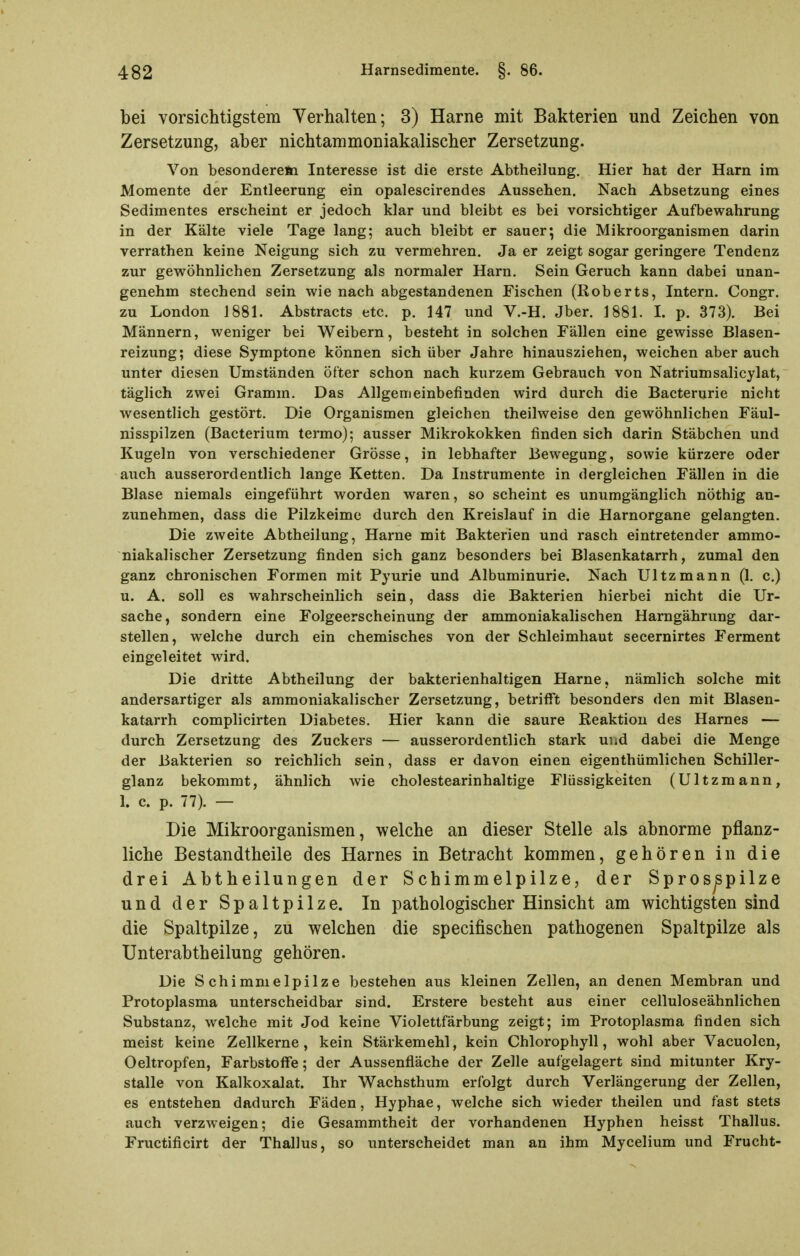 bei vorsichtigstem Verhalten; 3) Harne mit Bakterien und Zeichen von Zersetzung, aber nichtammoniakalischer Zersetzung. Von besonderefti Interesse ist die erste Abtheilung. Hier hat der Harn im Momente der Entleerung ein opalescirendes Aussehen. Nach Absetzung eines Sedimentes erscheint er jedoch klar und bleibt es bei vorsichtiger Aufbewahrung in der Kälte viele Tage lang; auch bleibt er sauer; die Mikroorganismen darin verrathen keine Neigung sich zu vermehren. Ja er zeigt sogar geringere Tendenz zur gev9'öhnlichen Zersetzung als normaler Harn. Sein Geruch kann dabei unan- genehm stechend sein wie nach abgestandenen Fischen (Roberts, Intern. Congr. zu London 1881. Abstracts etc. p. 147 und V.-H. Jber. 1881. I. p. 373). Bei Männern, weniger bei Weibern, besteht in solchen Fällen eine gewisse Blasen- reizung; diese Symptone können sich über Jahre hinausziehen, weichen aber auch unter diesen Umständen öfter schon nach kurzem Gebrauch von Natriumsalicylat, täglich zwei Gramm. Das Allgemeinbefinden wird durch die Bacterurie nicht wesentlich gestört. Die Organismen gleichen theilweise den gewöhnlichen Fäul- nisspilzen (Bacterium termo); ausser Mikrokokken finden sich darin Stäbchen und Kugeln von verschiedener Grösse, in lebhafter Bewegung, sowie kürzere oder auch ausserordentlich lange Ketten. Da Instrumente in dergleichen Fällen in die Blase niemals eingeführt worden waren, so scheint es unumgänglich nöthig an- zunehmen, dass die Pilzkeime durch den Kreislauf in die Harnorgane gelangten. Die zweite Abtheilung, Harne mit Bakterien und rasch eintretender ammo- niakalischer Zersetzung finden sich ganz besonders bei Blasenkatarrh, zumal den ganz chronischen Formen mit Pyurie und Albuminurie. Nach Ultzmann (1. c.) u. A. soll es wahrscheinlich sein, dass die Bakterien hierbei nicht die Ur- sache, sondern eine Folgeerscheinung der ammoniakalischen Harngährung dar- stellen, welche durch ein chemisches von der Schleimhaut secernirtes Ferment eingeleitet wird. Die dritte Abtheilung der bakterienhaltigen Harne, nämlich solche mit andersartiger als ammoniakalischer Zersetzung, betrifft besonders den mit Blasen- katarrh complicirten Diabetes. Hier kann die saure Reaktion des Harnes — durch Zersetzung des Zuckers — ausserordentlich stark und dabei die Menge der Bakterien so reichlich sein, dass er davon einen eigenthümlichen Schiller- glanz bekommt, ähnlich wie cholestearinhaltige Flüssigkeiten (Ultzmann, 1. c. p. 77). — Die Mikroorganismen, welche an dieser Stelle als abnorme pflanz- liche Bestandtheile des Harnes in Betracht kommen, gehören in die drei Abtheilungen der Schimmelpilze, der Spros^pilze und der Spaltpilze. In pathologischer Hinsicht am wichtigsten sind die Spaltpilze, zu welchen die specifischen pathogenen Spaltpilze als Unterabtheilung gehören. Die Schimmelpilze bestehen aus kleinen Zellen, an denen Membran und Protoplasma unterscheidbar sind, Erstere besteht aus einer celluloseähnlichen Substanz, welche mit Jod keine Violettfärbung zeigt; im Protoplasma finden sich meist keine Zellkerne, kein Stärkemehl, kein Chlorophyll, wohl aber Vacuolen, Oeltropfen, Farbstoffe; der Aussenfläche der Zelle aufgelagert sind mitunter Kry- stalle von Kalkoxalat. Ihr Wachsthum erfolgt durch Verlängerung der Zellen, es entstehen dadurch Fäden, Hyphae, welche sich wieder theilen und fast stets auch verzweigen; die Gesammtheit der vorhandenen Hyphen heisst Thallus. Fructificirt der Thallus, so unterscheidet man an ihm Mycelium und Frucht-