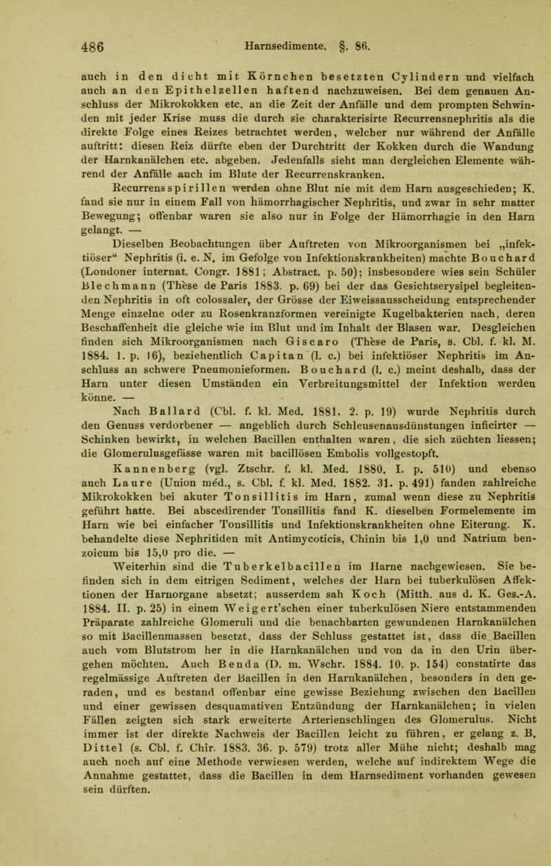 auch in den dicht mit Körnchen besetzten Cylindern und vielfach auch an den Epithelzellen haftend nachzuweisen. Bei dem genauen An- schluss der Mikrokokken etc. an die Zeit der Anfälle und dem prompten Schwin- den mit jeder Krise muss die durch sie charakterisirte Recurrensnephritis als die direkte Folge eines Reizes betrachtet werden, welcher nur während der Anfälle auftritt: diesen Reiz dürfte eben der Durchtritt der Kokken durch die Wandung der Harnkanälchen etc. abgeben. Jedenfalls sieht man dergleichen Elemente wäh- rend der Anfälle auch im Blute der Recurrenskranken. Recurrens Spirillen werden ohne Blut nie mit dem Harn ausgeschieden; K. fand sie nur in einem Fall von hämorrhagischer Nephritis, und zwar in sehr matter Bewegung*, offenbar waren sie also nur in Folge der Hämorrhagie in den Harn gelangt. — Dieselben Beobachtungen über Auftreten von Mikroorganismen bei „infek^ tiöser Nephritis (i. e. N. im Gefolge von Infektionskrankheiten) machte Bouchard (Londoner Internat. Congr. 1881; Abstract. p. 50); insbesondere wies sein Schüler Blechmann (These de Paris 1883. p. 69) bei der das Gesichtserysipel begleiten- den Nephritis in oft colossaler, der Grösse der Eiweissausscheidung entsprechender Menge einzelne oder zu Rosenkranzformen vereinigte Kugelbakterien nach, deren Beschaffenheit die gleiche wie im Blut und im Inhalt der Blasen war. Desgleichen finden sich Mikroorganismen nach Giscaro (These de Paris, s, Cbl. f. kl. M. 1884. 1. p. 16), beziehentlich Capitan (1, c.) bei infektiöser Nephritis im An- schluss an schwere Pneumonieformen. Bouchard (1. c.) meint deshalb, dass der Harn unter diesen Umständen ein Verbreitungsmittel der Infektion werden könne. — Nach Ballard (Cbl. f. kl. Med. 1881, 2. p. 19) wurde Nephritis durch den Genuss verdorbener — angeblich durch Schleusenausdünstungen inficirter — Schinken bewirkt, in welchen Bacillen enthalten waren, die sich züchten Hessen; die Glomerulusgefässe waren mit bacillösen Embolis vollgestopft. Kannenberg (vgl. Ztschr. f. kl. Med. 1880. I. p. 510) und ebenso auch Laure (Union med., s. Cbl. f kl. Med. 1882. 31. p. 491) fanden zahlreiche Mikrokokken bei akuter Tonsillitis im Harn, zumal wenn diese zu Nephritis geführt hatte. Bei abscedirender Tonsillitis fand K. dieselben Formelemente im Harn wie bei einfacher Tonsillitis und Infektionskrankheiten ohne Eiterung. K. behandelte diese Nephritiden mit Antimycoticis, Chinin bis 1,0 und Natrium ben- zoicum bis 15,0 pro die. — Weiterhin sind die Tub erkelbacillen im Harne nachgewiesen. Sie be- finden sich in dem eitrigen Sediment, welches der Harn bei tuberkulösen Affek- tionen der Harnorgane absetzt; ausserdem sah Koch (Mitth. aus d. K. Ges.-A. 1884. II. p. 25) in einem Weigert'schen einer tuberkulösen Niere entstammenden Präparate zahlreiche Glomeruli und die benachbarten gewundenen Harnkanälchen so mit Bacillenmassen besetzt, dass der Schluss gestattet ist, dass die Bacillen auch vom Blutstrom her in die Harnkanälchen und von da in den Urin über- gehen möchten. Auch Ben da (D. m. Wschr. 1884. 10. p. 154) constatirte das regelmässige Auftreten der Bacillen in den Harnkanälchen, besonders in den ge- raden, und es bestand offenbar eine gewisse Beziehung zwischen den Bacillen und einer gewissen desquamativen Entzündung der Harnkanälchen; in vielen Fällen zeigten sich stark erweiterte Arterienschlingen des Glomerulus. Nicht immer ist der direkte Nachweis der Bacillen leicht zu führen, er gelang z. B. Dittel (s. Cbl. f. Chir. 1883. 36. p. 579) trotz aller Mühe nicht; deshalb mag auch noch auf eine Methode verwiesen werden, welche auf indirektem Wege die Annahme gestattet, dass die Bacillen in dem Harnsediment vorhanden gewesen sein dürften.