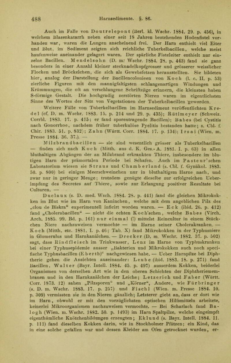 Auch im Falle von Doutrelepont (Berl. kl. Wschr. 1S84. 29. p. 456), in welchem blasenkatarrh neben einer seit 18 Jahren bestehenden Hodenfistel vor- handen war, waren die Lungen anscheinend frei. Der Harn enthielt viel Eiter und Blut, im Sediment zeigten sich reichliche Tuberkelbacillen, welche meist haufenweise aneinander gelagert waren. Der spärliche Fisteleiter enthielt nur ein- zelne Bacillen. Mendelsohn (D. m: Wschr. 1884. 2S. p. 443) fand sie ganz besonders in einer Anzahl kleiner stecknadelkopfgrosser und grösserer weisslicher Flocken und Bröckelchen, die sich als Gewebsfetzen herausstellten. Sie bildeten hier, analog der Darstellung der Bacillencolonieen von Koch (1. c. II. p. 53) zierliche Figuren mit den mannigfaltigsten schlangenartigen Windungen und Krümmungen, die oft an verschlungene Schriftzüge erinnern, die kleinsten haben S-förmige Gestalt. Die hochgradig zerstörten Nieren waren im eigentlichsten Sinne des Wortes der Sitz von Vegetationen der Tuberkelbacillen geworden. Weitere Fälle von Tuberkelbacillen im Harnsediment veröffentlichten K re- de 1 (cf. D. m. Wschr. 1883. 15. p. 214 und 29. p. 435); ßütimeyer (Schweiz. Corrbl. 1883. 17. p. 415; er fand sporentragende Bacillen); Babes (bei Cystitis nach Gonorrhoe, nachdem früher tuberkulöse Pyelitis bestanden hatte; s. Chi. f. Chir. 1883. 51. p. 832); Zahn (Württ. Corr. 1884. 17. p. 134): Irsai (Wien. m. Presse 1884. 36. 37.). — Milzbrandbacillen — sie sind wesentlich grösser als Tuberkelbacillen — finden sich nach Koch (Mitth. aus d. K. Ges.-A. 1881. I. p. 63) in allen bluthaltigen Abgängen der an Milzbrand erkrankten Thiere, insbesondere im blu- tigen Harn der pi-ämortalen Periode bei Schafen. Auch im P a ste ur'sehen Laboratorium wiesen sie Straus und Chamberland (s. Chi. f. Gynäkol. J883. 50. p. 800) bei einigen Meerschweinchen nur in bluthaltigem Harne nach, und zwar nur in geringer Menge: trotzdem genügte dieselbe zur erfolgreichen Ueber- impfung des Secretes auf Thiere, sowie zur Erlangung positiver Eesultate bei Culturen. — Duclaux (s. D. med. Wsch. 1884. 28. p. 441) fand die gleichen Mikrokok- ken im Blut wie im Harn von Kaninchen, welche mit dem angeblichen Pilz des „clou de Biskra experimentell inficirt worden waren. — Eck (ibid. 26. p. 412) fand „Cholerabacillen — nicht die echten Koch'schen, welche Babes (Virch. Arch. 1885. 99. Bd. p. 161) nur einmal (I) mittelst Heincultur in einem Stück- chen Niere nachzuweisen vermochte — im Harne seiner Cholerakranken. — Koch (Mitth. etc. 1881, L p. 46; Tab. X) fand Mikrokokken in der Typhusniere in Glomerulus und Harnkanälchen.— Drecker (D. ra. Wschr. 1882. 37. p. 502) sagt, dass Kind fleisch im Trinkwasser, Lenz im Harne von Tj-phuskranken bei einer Typhusepidemie ausser „Bakterien und Mikrokokken auch noch speci- fische Typhusbacillen (Eberth)'' nachgewiesen habe. — Ueber Harnpilze bei Diph- therie gehen die Ansichten auseinander: Leube (ibid. 1883. 18. p. 271) fand Bacillen, Walter (Bayr. Intel!. 1884. 45. p. 497) ausserdem Kokken, beiderlei Organismen von derselben Art wie in den oberen Schichten der Diphtheriemem- branen und in den Harnkanälchen der Leiche; Letzerich und Faber (Württ. Corr. 1873. 12) sahen „Pilzsporen und „Körner, Andere, wie Fürbringer (s. D. m. Wschr. 1883. 17. p. 257) und Fischl (Wien. m. Presse 1884. 10. p. 309) vermissten sie in den Nieren gänzlich; Letzterer giebt an, dass er dort wie im Harn, obwohl er mit den vorzüglichsten optischen Hilfsmitteln arbeitete, keinerlei Mikroorganismen nachzuweisen vermochte. — Bei Scharlach fand Ba- logh (Wien. m. Wschr. 1882. 50. p. 1493) im Harn Spaltpilze, welche eingeimpft eigenthümliche Knötchenbildungen erzeugten; Eklund (s. Bayr. Intell. 1884. 11. p. III) fand dieselben Kokken darin, wie in Stockholmer Pfützen; ein Kind, das in eine solche gefallen war und dessen Kleider am Ofen getrocknet wurden, er-