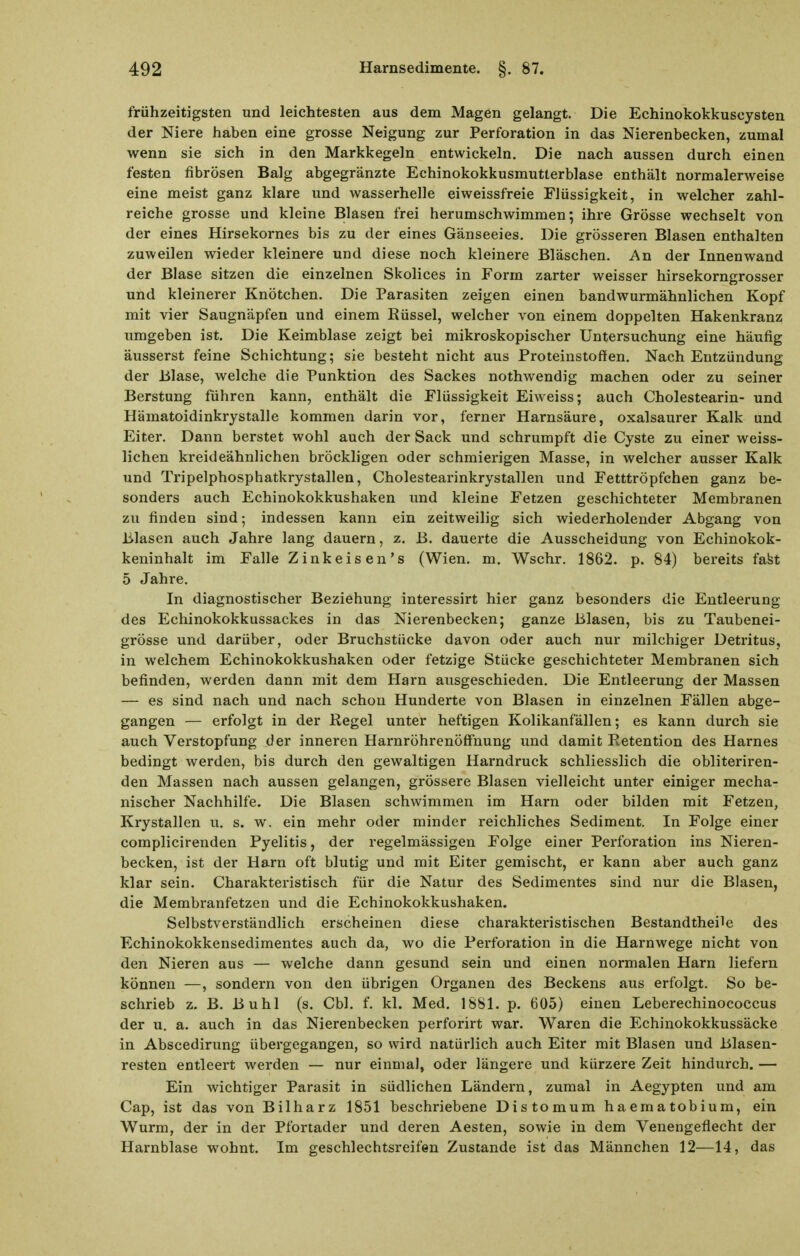 frühzeitigsten und leichtesten aus dem Magen gelangt. Die Echinokokkuscysten der Niere haben eine grosse Neigung zur Perforation in das Nierenbecken, zumal wenn sie sich in den Markkegeln entwickeln. Die nach aussen durch einen festen fibrösen Balg abgegränzte Echinokokkusmutterblase enthält normalerweise eine meist ganz klare und wasserhelle eiweissfreie Flüssigkeit, in welcher zahl- reiche grosse und kleine Blasen frei herumschwimmen; ihre Grösse wechselt von der eines Hirsekornes bis zu der eines Gänseeies. Die grösseren Blasen enthalten zuweilen wieder kleinere und diese noch kleinere Bläschen. Au der Innenwand der Blase sitzen die einzelnen Skolices in Form zarter weisser hirsekorngrosser und kleinerer Knötchen. Die Parasiten zeigen einen bandwurmähnlichen Kopf mit vier Saugnäpfen und einem Rüssel, welcher von einem doppelten Hakenkranz umgeben ist. Die Keimblase zeigt bei mikroskopischer Untersuchung eine häufig äusserst feine Schichtung; sie besteht nicht aus Proteinstoffen. Nach Entzündung der Blase, welche die Punktion des Sackes nothwendig machen oder zu seiner Berstung führen kann, enthält die Flüssigkeit Eiweiss; auch Cholestearin- und Hämatoidinkrystalle kommen darin vor, ferner Harnsäure, oxalsaurer Kalk und Eiter. Dann berstet wohl auch der Sack und schrumpft die Cyste zu einer weiss- lichen kreideähnHchen bröckligen oder schmierigen Masse, in welcher ausser Kalk und Tripelphosphatkrystallen, Cholestearinkrystallen und Fetttröpfchen ganz be- sonders auch Echinokokkushaken und kleine Fetzen geschichteter Membranen zu finden sind; indessen kann ein zeitweilig sich wiederholender Abgang von Blasen auch Jahre lang dauern, z. B. dauerte die Ausscheidung von Echinokok- keninhalt im Falle Zinkeisen's (Wien. m. Wschr. 1862. p. 84) bereits fafet 5 Jahre. In diagnostischer Beziehung interessirt hier ganz besonders die Entleerung des Echinokokkussackes in das Nierenbecken; ganze Blasen, bis zu Taubenei- grösse und darüber, oder Bruchstücke davon oder auch nur milchiger Detritus, in welchem Echinokokkushaken oder fetzige Stücke geschichteter Membranen sich befinden, werden dann mit dem Harn ausgeschieden. Die Entleerung der Massen — es sind nach und nach schon Hunderte von Blasen in einzelnen Fällen abge- gangen — erfolgt in der Kegel unter heftigen Kolikanfällen; es kann durch sie auch Verstopfung der inneren Harnröhrenöffnung und damit Retention des Harnes bedingt werden, bis durch den gewaltigen Harndruck schliesslich die obliteriren- den Massen nach aussen gelangen, grössere Blasen vielleicht unter einiger mecha- nischer Nachhilfe. Die Blasen schwimmen im Harn oder bilden mit Fetzen, Krystallen u. s. w. ein mehr oder minder reichliches Sediment. In Folge einer complicirenden Pyelitis, der regelmässigen Folge einer Perforation ins Nieren- becken, ist der Harn oft blutig und mit Eiter gemischt, er kann aber auch ganz klar sein. Charakteristisch für die Natur des Sedimentes sind nur die Blasen, die Membranfetzen und die Echinokokkushaken. Selbstverständlich erscheinen diese charakteristischen Bestandtheile des Echinokokkensedimentes auch da, wo die Perforation in die Harnwege nicht von den Nieren aus — welche dann gesund sein und einen normalen Harn liefern können —, sondern von den übrigen Organen des Beckens aus erfolgt. So be- schrieb z. B. Buhl (s. Cbl. f. kl. Med. 1881. p. 605) einen Leberechinococcus der u, a. auch in das Nierenbecken perforirt war. Waren die Echinokokkussäcke in Abscedirung übergegangen, so wird natürlich auch Eiter mit Blasen und Blasen- resten entleert werden — nur einmal, oder längere und kürzere Zeit hindurch. — Ein wichtiger Parasit in südlichen Ländern, zumal in Aegypten und am Cap, ist das von Bilharz 1851 beschriebene Distomum haematobium, ein Wurm, der in der Pfortader und deren Aesten, sowie in dem Venengeflecht der Harnblase wohnt. Im geschlechtsreifen Zustande ist das Männchen 12—14, das