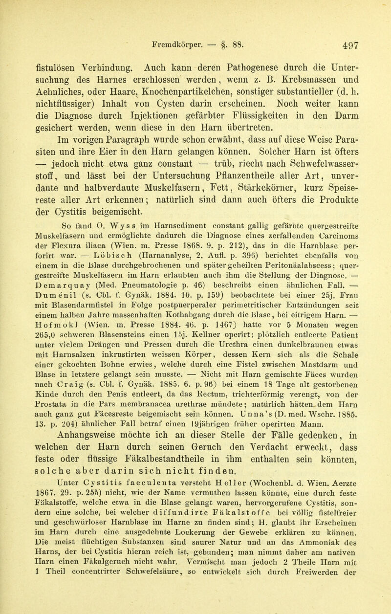 fistulösen Verbindung. Auch kann deren Pathogenese durch die Unter- suchung des Harnes erschlossen werden, wenn z. B. Krehsmassen und Aehnliches, oder Haare, Knochenpartikelchen, sonstiger substantieller (d. h. nichtflüssiger) Inhalt von Cysten darin erscheinen. Noch weiter kann die Diagnose durch Injektionen gefärbter Flüssigkeiten in den Darm gesichert werden, wenn diese in den Harn übertreten. Im vorigen Paragraph wurde schon erwähnt, dass auf diese Weise Para- siten und ihre Eier in den Harn gelangen können. Solcher Harn ist öfters — jedoch nicht etwa ganz constant — trüb, riecht nach Schwefelwasser- stoff, und lässt bei der Untersuchung Pflanzentheile aller Art, unver- daute und halbverdaute Muskelfasern, Fett, Stärkekörner, kurz Speise- reste aller Art erkennen; natürlich sind dann auch öfters die Produkte der Cystitis beigemischt. So fand O. Wyss im Harnsediment constant gallig gefärote quergestreifte Muskelfasern und ermöglichte dadurch die Diagnose eines zerfallenden Carcinoms der Flexura iliaca (Wien. m. Presse 1868. 9. p. 212), das in die Harnblase per- forirt war. — Löbisch (Harnanalyse, 2. Aufl. p. 396) berichtet ebenfalls von einem in die Isiase durchgebrochenen und später geheilten Peritonäalabscess; quer- gestreifte Muskelfasern im Harn erlaubten auch ihm die Stellung der Diagnose. — Demarquay (Med. Pneumatologie p. 46) beschreibt einen ähnlichen Fall. — Dumenil (s. Cbl. f. Gynäk. 1884. 10. p. 159) beobachtete bei einer 25j. Frau mit Blasendarmfistel in Folge postpuerperaler perimetritischer Entzündungen seit einem halben Jahre massenhaften Kothabgang durch die Blase, bei eitrigem Harn. — Hofmokl (Wien. m. Presse 1884. 46. p. 1467) hatte vor 5 Monaten wegen 265,0 schweren Blasensteins einen 15j. Kellner operirt; plötzlich entleerte Patient unter vielem Drängen und Pressen durch die Urethra einen dunkelbraunen etwas mit Harnsalzen inkrustirten weissen Körper, dessen Kern sich als die Schale einer gekochten Bohne erwies, welche durch eine Fistel zwischen Mastdarm und Blase in letztere gelangt sein musste. — Nicht mit Harn gemischte Fäces wurden nach Craig (s. Cbl. f. Gynäk. 1885. 6. p. 96) bei einem 18 Tage alt gestorbenen Kinde durch den Penis entleert, da das Kectum, trichterförmig verengt, von der Prostata in die Pars membranacea urethrae mündete; natürlich hätten, dem Harn auch ganz gut Fäcesreste beigemischt sei.' können. Unna's (D. med. Wschr. 1885. 13. p. 204) ähnlicher Fall betraf einen 19jährigen früher operirten Mann. Anhangsweise möchte ich an dieser Stelle der Fälle gedenken, in welchen der Harn durch seinen Geruch den Verdacht erweckt, dass feste oder flüssige Fäkalbestandtheile in ihm enthalten sein könnten, solche aber darin sich nicht finden. Unter Cystitis faeculenta versteht Heller (Wochenbl. d. Wien. Aerzte 1867. 29. p. 255) nicht, wie der Name vermuthen lassen könnte, eine durch feste FäkalstofFe, welche etwa in die Blase gelangt waren, hervorgerufene Cystitis, son- dern eine solche, bei welcher diffundirte Fäkalstoffe bei völlig fistelfreier und geschwürloser Harnblase im Harne zu finden sind; H. glaubt ihr Erscheinen im Harn durch eine ausgedehnte Lockerung der Gewebe erklären zu können. Die meist flüchtigen Substanzen sind saurer Natur und an das Ammoniak des Harns, der bei Cystitis hieran reich ist, gebunden; man nimmt daher am nativen Harn einen Fäkalgeruch nicht wahr. Vermischt man jedoch 2 Theile Harn mit 1 Theil concentrirter Schwefelsäure, so entwickelt sich durch Freiwerden der