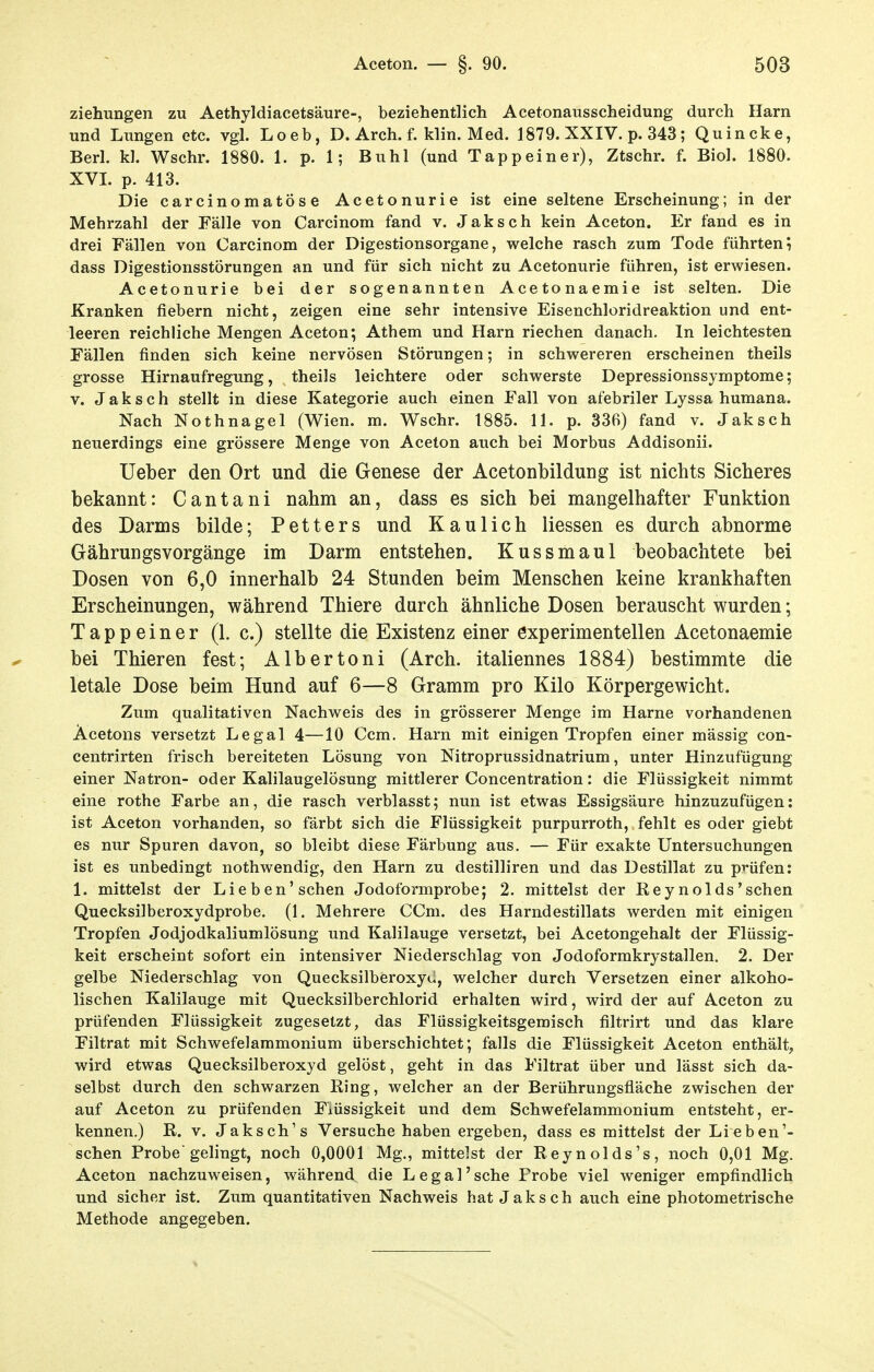 Ziehungen zu Aethyldiacetsäure-, beziehentlich Acetonausscheidung durch Harn und Lungen etc. vgl. Loeb, D. Arch. f. klin. Med. 1879. XXIV. p. 343; Quincke, Berl. kl. Wschr. 1880. 1. p. 1; Buhl (und Tappeiner), Ztschr. f. Bio!. 1880. XVI. p. 413. Die carcinomatöse Acetonurie ist eine seltene Erscheinung; in der Mehrzahl der Fälle von Carcinom fand v. Jaksch kein Aceton. Er fand es in drei Fällen von Carcinom der Digestionsorgane, welche rasch zum Tode führteni dass Digestionsstörungen an und für sich nicht zu Acetonurie führen, ist erwiesen. Acetonurie bei der sogenannten Acetonaemie ist selten. Die Kranken fiebern nicht, zeigen eine sehr intensive Eisenchloridreaktion und ent- leeren reichliche Mengen Aceton; Athem und Harn riechen danach. In leichtesten Fällen finden sich keine nervösen Störungen; in schwereren erscheinen theils grosse Hirnaufregung, theils leichtere oder schwerste Depressionssymptome; V. Jaksch stellt in diese Kategorie auch einen Fall von afebriler Lyssa humana. Nach Nothnagel (Wien. m. Wschr. 1885. 11. p. 336) fand v. Jaksch neuerdings eine grössere Menge von Aceton auch bei Morbus Addisonii. Ueber den Ort und die Genese der Acetonbildung ist nichts Sicheres bekannt: Cantani nahm an, dass es sich bei mangelhafter Funktion des Darms bilde; Petters und Kaulich liessen es durch abnorme GährungsVorgänge im Darm entstehen. Kussmaul beobachtete bei Dosen von 6,0 innerhalb 24 Stunden beim Menschen keine krankhaften Erscheinungen, während Thiere durch ähnliche Dosen berauscht wurden; Tapp einer (1. c.) stellte die Existenz einer experimentellen Acetonaemie bei Thieren fest; Albertoni (Arch. italiennes 1884) bestimmte die letale Dose beim Hund auf 6—8 Gramm pro Kilo Körpergewicht. Zum qualitativen Nachweis des in grösserer Menge im Harne vorhandenen Acetons versetzt Legal 4—10 Ccm. Harn mit einigen Tropfen einer mässig con- centrirten frisch bereiteten Lösung von Nitroprussidnatrium, unter Hinzufügung einer Natron- oder Kahlaugelösung mittlerer Concentration: die Flüssigkeit nimmt eine rothe Farbe an, die rasch verblasst; nun ist etwas Essigsäure hinzuzufügen: ist Aceton vorhanden, so färbt sich die Flüssigkeit purpurroth, fehlt es oder giebt es nur Spuren davon, so bleibt diese Färbung aus. — Für exakte Untersuchungen ist es unbedingt nothwendig, den Harn zu destilliren und das Destillat zu prüfen: 1. mittelst der Lieben'sehen Jodoformprobe; 2. mittelst der Reynolds'sehen Quecksilberoxydprobe. (1, Mehrere CCm. des Harndestillats werden mit einigen Tropfen Jodjodkaliumlösung und Kalilauge versetzt, bei Acetongehalt der Flüssig- keit erscheint sofort ein intensiver Niederschlag von Jodoformkrystallen. 2. Der gelbe Niederschlag von Quecksilberoxyü, welcher durch Versetzen einer alkoho- lischen Kalilauge mit Quecksilberchlorid erhalten wird, wird der auf Aceton zu prüfenden Flüssigkeit zugesetzt, das Flüssigkeitsgemisch filtrirt und das klare Filtrat mit Schwefelammonium überschichtet; falls die Flüssigkeit Aceton enthält, wird etwas Quecksilberoxyd gelöst, geht in das Filtrat über und lässt sich da- selbst durch den schwarzen Ring, welcher an der Berührungsfläche zwischen der auf Aceton zu prüfenden Flüssigkeit und dem Schwefelammonium entsteht, er- kennen.) R. V. Jaksch's Versuche haben ergeben, dass es mittelst der Lieben'- schen Probe gelingt, noch 0,0001 Mg., mittelst der Reynolds's, noch 0,01 Mg. Aceton nachzuweisen, während die Legal'sehe Probe viel weniger empfindlich und sicher ist. Zum quantitativen Nachweis hat Jaksch auch eine photometrische Methode angegeben.