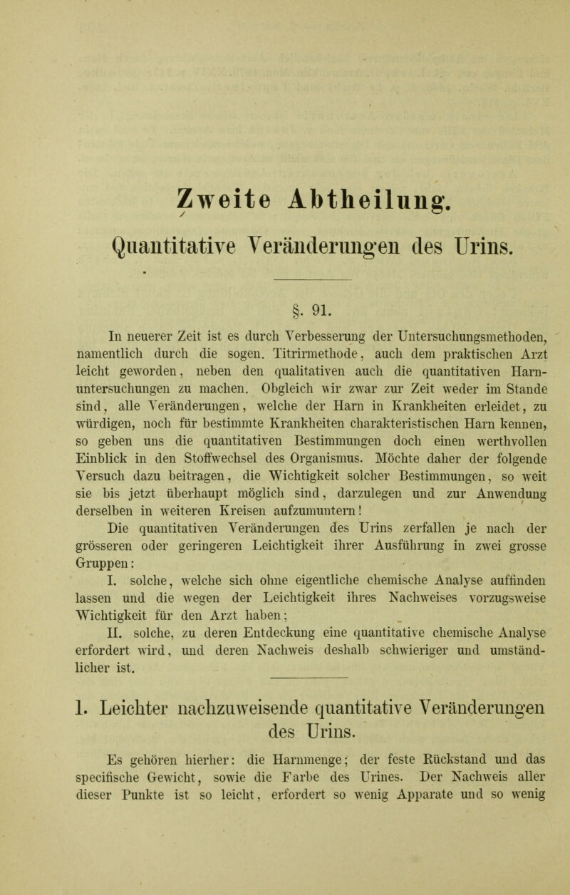 Zweite Abtheilung. Quantitative Veränderungen des Urins. §. 91. In neuerer Zeit ist es durch Verbesserung der Untersuchungsmetlioden, namentlich durch die sogen. Titrirmethode, auch dem praktischen Arzt leicht geworden, neben den qualitativen auch die quantitativen Harn- untersuchungen zu machen. Obgleich wir zwar zur Zeit weder im Stande sind^ alle Yeränderungen, welche der Harn in Krankheiten erleidet, zu würdigen, noch für bestimmte Krankheiten charakteristischen Harn kennen, so geben uns die quantitativen Bestimmungen doch einen werthvollen Einblick in den Stoffwechsel des Organismus. Möchte daher der folgende Versuch dazu beitragen, die Wichtigkeit solcher Bestimmungen, so weit sie bis jetzt überhaupt möglich sind, darzulegen und zur Anwendung derselben in weiteren Kreisen aufzumuntern! Die quantitativen Veränderungen des Urins zerfallen je nach der grösseren oder geringeren Leichtigkeit ihrer Ausführung in zwei grosse Gruppen: I. solche, welche sich ohne eigentliche chemische Analyse auffinden lassen und die wegen der Leichtigkeit ihres Nachweises vorzugsweise Wichtigkeit für den Arzt haben; H. solche, zu deren Entdeckung eine quantitative chemische Analyse erfordert wird, und deren Nachweis deshalb schwieriger und umständ- licher ist. 1. Leichter naclizuweisende quantitative Veränderungen des Urins. Es gehören hierher: die Harnmenge; der feste Rückstand und das specifische Gewicht, sowie die Farbe des LMnes. Der Nachweis aller dieser Punkte ist so leicht, erfordert so wenig Apparate und so wenig