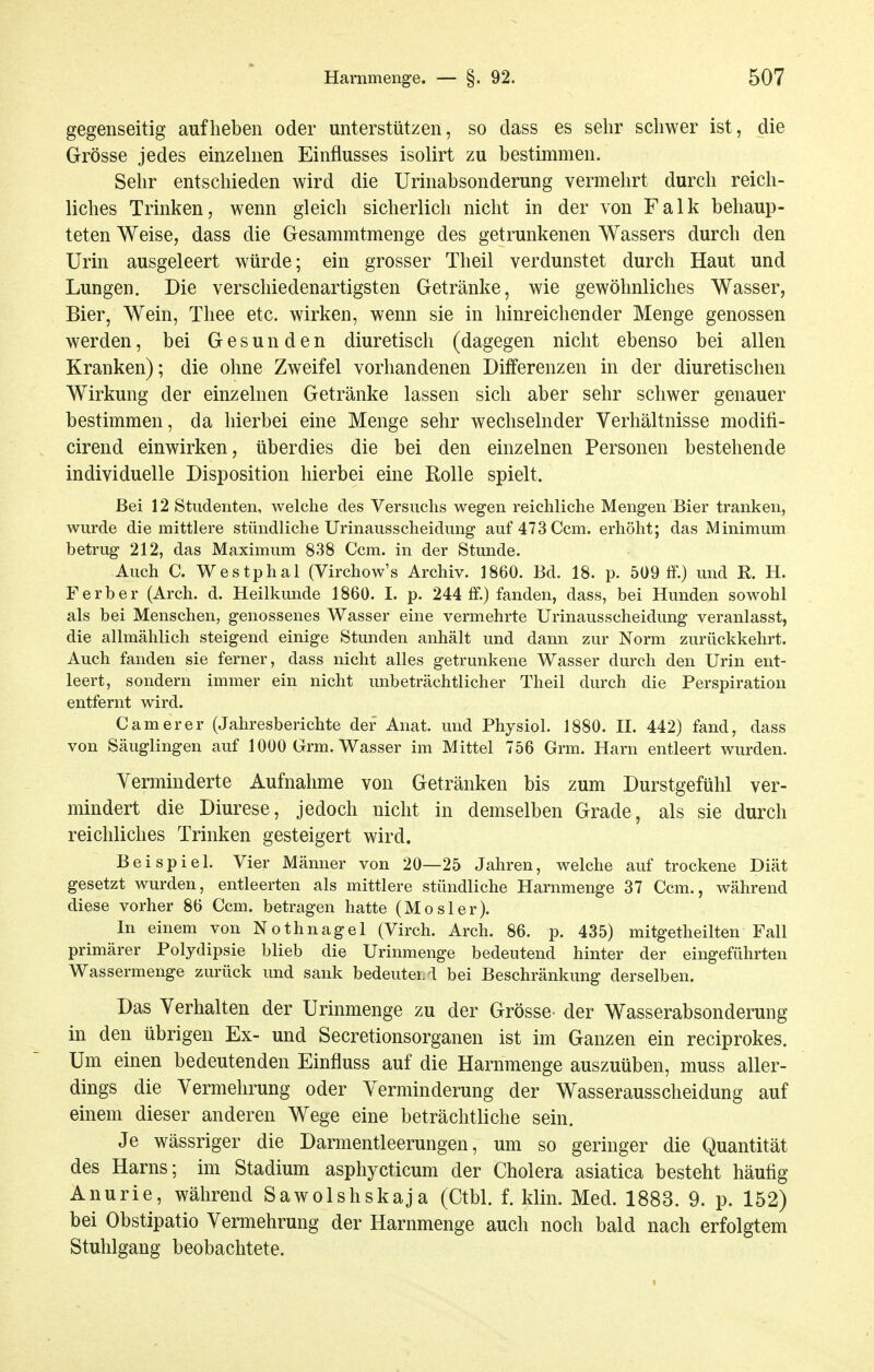 gegenseitig aufheben oder unterstützen, so class es sehr schwer ist, die Grösse jedes einzelnen Einflusses isolirt zu bestimmen. Sehr entschieden wird die Urinabsonderung vermehrt durch reich- liches Trinken, wenn gleich sicherlich nicht in der von Falk behaup- teten Weise, dass die Gesammtmenge des getrunkenen Wassers durch den Urin ausgeleert würde; ein grosser Theil verdunstet durch Haut und Lungen, Die verschiedenartigsten Getränke, wie gewöhnliches Wasser, Bier, Wein, Thee etc. wirken, wenn sie in hinreichender Menge genossen werden, bei Gesunden diuretisch (dagegen nicht ebenso bei allen Kranken); die ohne Zweifel vorhandenen Differenzen in der diuretischen Wirkung der einzelnen Getränke lassen sich aber sehr schwer genauer bestimmen, da hierbei eine Menge sehr wechselnder Verhältnisse modifi- cirend einwirken, überdies die bei den einzelnen Personen bestehende individuelle Disposition hierbei eine Rolle spielt. Bei 12 Studenten, welche des Versuchs wegen reichliche Mengen Bier tranken, wurde die mittlere stündliche Urinausscheidung auf473Ccm. erhöht; das Minimum betrug 212, das Maximum 838 Ccm. in der Stunde. Auch C. Westphal (Virchow's Archiv. 1860. Bd. 18. p. 509 ff.) und R. H. F erb er (Arch. d. Heilkunde 1860. I. p. 244 ff.) fanden, dass, bei Hunden sowohl als bei Menschen, genossenes Wasser eine vermehrte Urinausscheidung veranlasst, die allmählich steigend einige Stunden anhält und dann zur Norm zurückkehrt. Auch fanden sie ferner, dass nicht alles getrunkene Wasser durch den Urin ent- leert, sondern immer ein nicht unbeträchtlicher Theil durch die Perspiration entfernt wird. C am er er (Jahresberichte der Anat. und Physiol. 1880. H. 442) fand, dass von Säuglingen auf 1000 Grm. Wasser im Mittel 756 Grm. Harn entleert wurden. Verminderte Aufnahme von Getränken bis zum Durstgefühl ver- mindert die Diurese, jedoch nicht in demselben Grade, als sie durch reichliches Trinken gesteigert wird. Beispiel. Vier Männer von 20—25 Jahren, welche auf trockene Diät gesetzt wurden, entleerten als mittlere stündliche Harnmenge 37 Ccm., während diese vorher 86 Ccm. betragen hatte (Mösler). In einem von Nothnagel (Virch. Arch. 86. p. 435) mitgetheilten Fall primärer Polydipsie blieb die Urinmenge bedeutend hinter der eingeführten Wassermenge zurück und sank bedeutcLd bei Beschränkung derselben. Das Verhalten der Urinmenge zu der Grösse- der Wasserabsonderung in den übrigen Ex- und Secretionsorganen ist im Ganzen ein reciprokes. Um einen bedeutenden Einfluss auf die Harnmenge auszuüben, muss aller- dings die Vermehrung oder Verminderung der Wasserausscheidung auf einem dieser anderen Wege eine beträchtliche sein. Je wässriger die Darmentleerungen, um so geringer die Quantität des Harns; im Stadium asphycticum der Cholera asiatica besteht häufig Anurie, während Sawolshskaja (Ctbl. f. klin. Med. 1883. 9. p. 152) bei Obstipatio Vermehrung der Harnmenge auch noch bald nach erfolgtem Stuhlgang beobachtete.