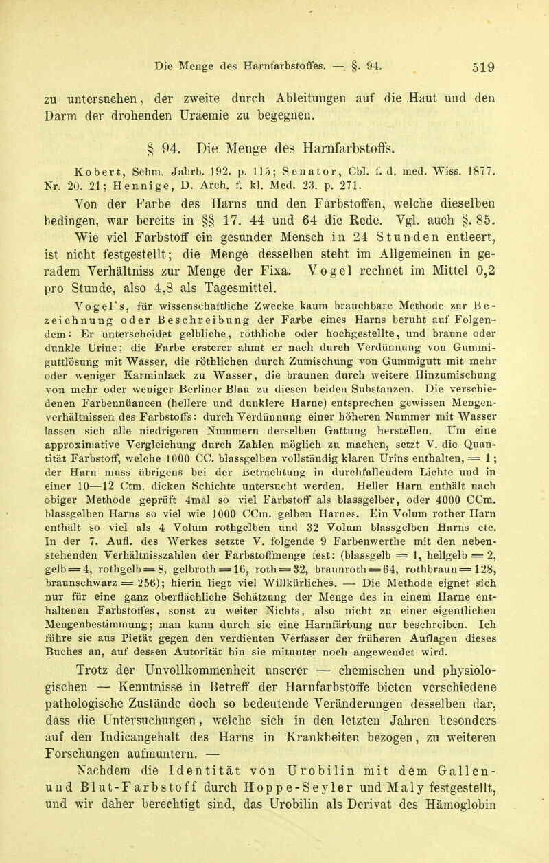 zu untersuchen, der zweite durch Ableitungen auf die Haut und den Darm der drohenden Uraemie zu begegnen. § 94. Die Menge des Harnfarbstoifs. Robert, Schra. Jahrb. 192. p. 115; Senator, Cbl. f.d. med. Wiss. 1877. Nr. 20. 21; Hennige, D. Arch. f. kl. Med. 23. p. 271. Von der Farbe des Harns und den Farbstoffen, welche dieselben bedingen, war bereits in §§ 17. 44 und 64 die Rede. Vgl. auch §.85. Wie viel Farbstoff ein gesunder Mensch in 24 Stunden entleert, ist nicht festgestellt; die Menge desselben steht im Allgemeinen in ge- radem Verhältniss zur Menge der Fixa. Vogel rechnet im Mittel 0,2 pro Stunde, also 4,8 als Tagesmittel. Vogel's, für wissenschaftliche Zwecke kaum brauchbare Methode zur Be- zeichnung oder Beschreibung der Farbe eines Harns beruht auf Folgen- dem 2 Er unterscheidet gelbliche, röthliche oder hochgestellte, und braune oder dunkle Urine; die Farbe ersterer ahmt er nach durch Verdünnung von Gummi- guttlösung mit Wasser, die röthlichen durch Zumischung von Gummigutt mit mehr oder weniger Karminlack zu Wasser, die braunen durch weitere Hinzumischung von mehr oder weniger Berliner Blau zu diesen beiden Substanzen. Die verschie- denen Farbennüancen (hellere und dunklere Harne) entsprechen gewissen Mengen- verhältnissen des Farbstoffs: durch Verdünnung einer höheren Nummer mit Wasser lassen sich alle niedrigeren Nummern derselben Gattung herstellen. Um eine approximative Vergleichung durch Zahlen möglich zu machen, setzt V. die Quan- tität Farbstoff, welche 1000 CC. blassgelben vollständig klaren Urins enthalten, = 1 ; der Harn muss übrigens bei der Betrachtung in durchfallendem Lichte und in einer 10—12 Ctm, dicken Schichte untersucht werden. Heller Harn enthält nach obiger Methode geprüft 4mal so viel Farbstoff als blassgelber, oder 4000 CCm. blassgelben Harns so viel wie 1000 CCm. gelben Harnes. Ein Volum rother Harn enthält so viel als 4 Volum rothgelben und 32 Volum blassgelben Harns etc. In der 7. Aufl. des Werkes setzte V. folgende 9 Farbenwerthe mit den neben- stehenden Verhältnisszahlen der Farbstoffmenge fest: (blassgelb = 1, hellgelb = 2, gelb = 4, rothgelb = 8, gelbroth = 16, roth = 32, braunroth = 64, rothbraun = 128, braunschwarz = 256); hierin liegt viel Willkürliches. — Die Methode eignet sich nur für eine ganz oberflächliche Schätzung der Menge des in einem Harne ent- haltenen Farbstoffes, sonst zu weiter Nichts, also nicht zu einer eigentlichen Mengenbestimmung; man kann durch sie eine Harnfärbung nur beschreiben. Ich führe sie aus Pietät gegen den verdienten Verfasser der früheren Auflagen dieses Buches an, auf dessen Autorität hin sie mitunter noch angewendet wird. Trotz der Unvollkommenheit unserer — chemischen und physiolo- gischen — Kenntnisse in Betreff der Harnfarbstoffe bieten verschiedene pathologische Zustände doch so bedeutende Veränderungen desselben dar, dass die Untersuchungen, welche sich in den letzten Jahren besonders auf den Indicangehalt des Harns in Krankheiten bezogen, zu weiteren Forschungen aufmuntern. — Nachdem die Identität von Urobilin mit dem Gallen- und Blut-Farbstoff durch Hoppe-Seyler und Maly festgestellt, und wir daher berechtigt sind, das Urobilin als Derivat des Hämoglobin