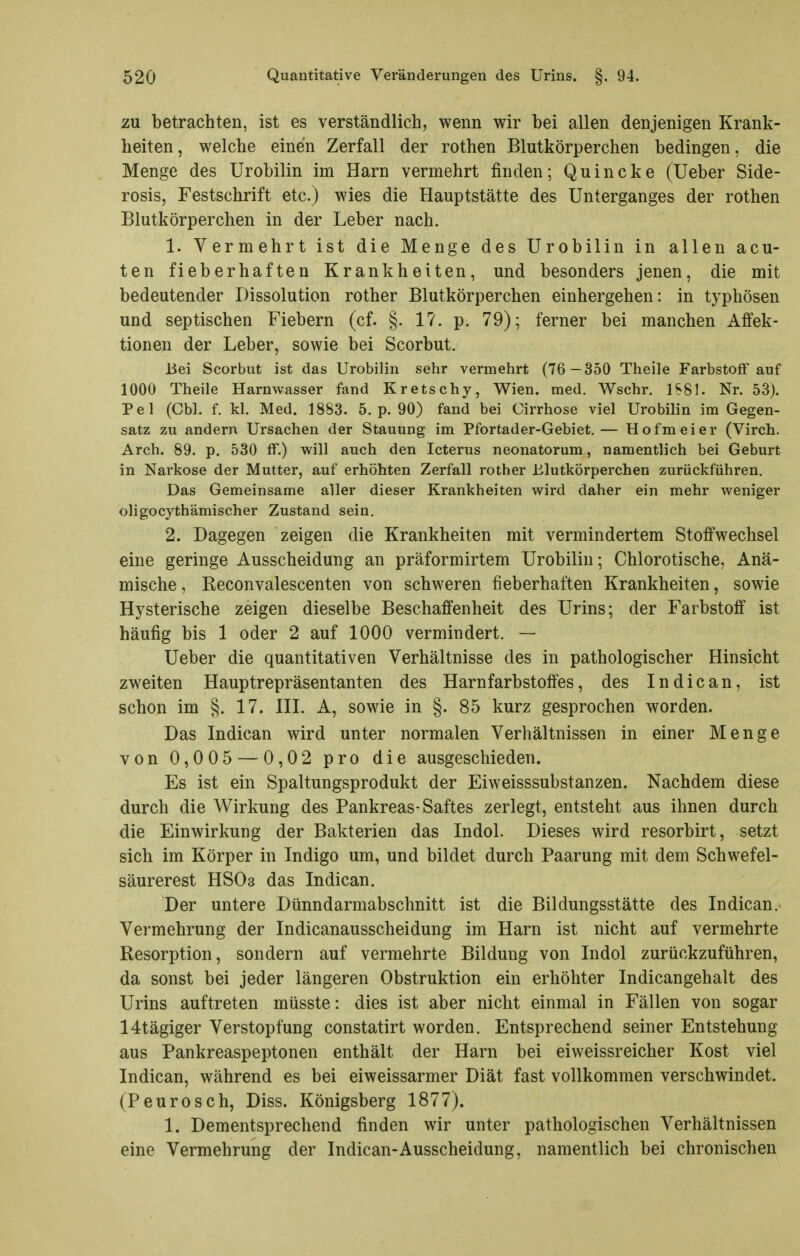 ZU betrachten, ist es verständlich, wenn wir bei allen denjenigen Krank- heiten , welche einen Zerfall der rothen Blutkörperchen bedingen, die Menge des Urobilin im Harn vermehrt finden; Quincke (Ueber Side- rosis, Festschrift etc.) wies die Hauptstätte des Unterganges der rothen Blutkörperchen in der Leber nach. 1. Vermehrt ist die Menge des Urobilin in allen acu- ten fieberhaften Krankheiten, und besonders jenen, die mit bedeutender Dissolution rother Blutkörperchen einhergehen: in typhösen und septischen Fiebern (cf. §. 17. p. 79); ferner bei manchen Affek- tionen der Leber, sowie bei Scorbut. Bei Scorbut ist das Urobilin sehr vermehrt (76 —350 Theile FarbstolF auf 1000 Theile Harnwasser fand Kretschy, Wien. med. Wsehr. 1S81. Nr. 53). Pel (Cbl. f. kl. Med. 1883. 5. p. 90) fand bei Cirrhose viel Urobilin im Gegen- satz zu andern Ursachen der Stauung im Pfortader-Gebiet.— Hofmeier (Virch. Arch. 89. p. 530 ff.) will auch den Icterus neonatorum, namentlich bei Geburt in Narkose der Mutter, auf erhöhten Zerfall rother Blutkörperchen zurückführen. Das Gemeinsame aller dieser Krankheiten wird daher ein mehr weniger oligocythämischer Zustand sein. 2. Dagegen zeigen die Krankheiten mit vermindertem Stoffwechsel eine geringe Ausscheidung an präformirtem Urobilin; Chlorotische, Anä- mische , Reconvalescenten von schweren fieberhaften Krankheiten, sowie Hysterische zeigen dieselbe Beschaffenheit des Urins; der Farbstoff ist häufig bis 1 oder 2 auf 1000 vermindert. — Ueber die quantitativen Verhältnisse des in pathologischer Hinsicht zweiten Hauptrepräsentanten des Harnfarbstoffes, des In die an, ist schon im §. 17. IIL A, sowie in §. 85 kurz gesprochen worden. Das Indican wird unter normalen Verhältnissen in einer Menge von 0,005 — 0,02 pro die ausgeschieden. Es ist ein Spaltungsprodukt der Eiweisssubstanzen. Nachdem diese durch die Wirkung des Pankreas-Saftes zerlegt, entsteht aus ihnen durch die Einwirkung der Bakterien das Indol. Dieses wird resorbirt, setzt sich im Körper in Indigo um, und bildet durch Paarung mit dem Schwefel- säurerest HSO3 das Indican. Der untere Dünndarmabschnitt ist die Bildungsstätte des Indican. Vermehrung der Indicanausscheidung im Harn ist nicht auf vermehrte Resorption, sondern auf vermehrte Bildung von Indol zurückzuführen, da sonst bei jeder längeren Obstruktion ein erhöhter Indicangehalt des Urins auftreten müsste: dies ist aber nicht einmal in Fällen von sogar 14tägiger Verstopfung constatirt worden. Entsprechend seiner Entstehung aus Pankreaspeptonen enthält der Harn bei eiweissreicher Kost viel Indican, während es bei eiweissarmer Diät fast vollkommen verschwindet. (Peurosch, Diss. Königsberg 1877). 1. Dementsprechend finden wir unter pathologischen Verhältnissen eine Vermehrung der Indican-Ausscheidung, namentlich bei chronischen