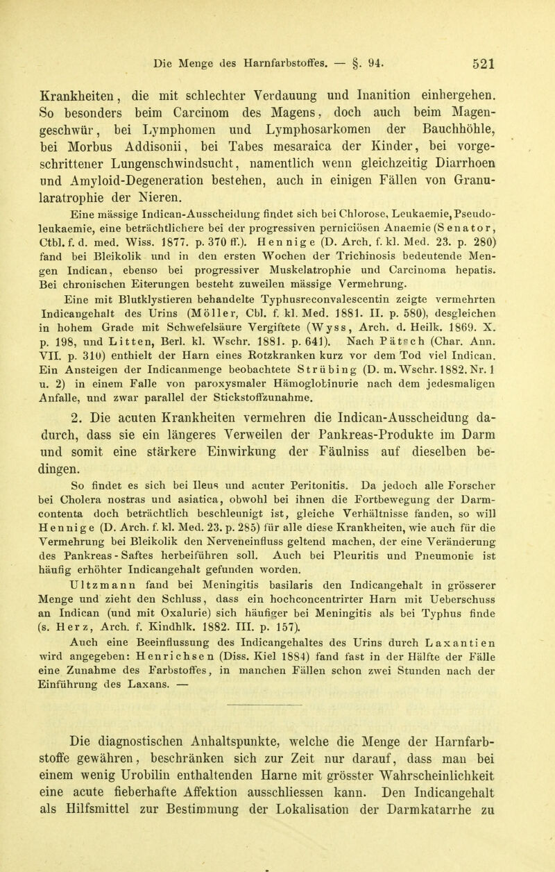 Krankheiten, die mit schlechter Verdauung und Inanition einhergehen. So besonders beim Carcinom des Magens, doch auch beim Magen- geschwür, bei Lymphomen und Lymphosarkomen der Bauchhöhle, bei Morbus Addisonii, bei Tabes mesaraica der Kinder, bei vorge- schrittener Lungenschwindsucht, namentlich wenn gleichzeitig Diarrhoen und Amyloid-Degeneration bestehen, auch in einigen Fällen von Granu- laratrophie der Nieren. Eine massige Indican-Ausscheidung findet sich bei Chlorose, Leukaemie,Pseudo- leukaemie, eine beträchtlichere bei der progressiven perniciösen Anaemie (Senator, Ctbl.f.d. med. Wiss. 1877. p. 370 ff'.). Hennige (D. Arch. f. kl. Med. 23. p. 280) fand bei Bleikolik und in den ersten Wochen der Trichinosis bedeutende Men- gen Indican, ebenso bei progressiver Muskelatrophie und Carcinoma hepatis. Bei chronischen Eiterungen besteht zuweilen massige Vermehrung. Eine mit Blutklystieren behandelte Typhusreconvalescentin zeigte vermehrten Indicangehalt des Urins (Möller, Cbl. f. kl. Med. 1881. II. p. 580), desgleichen in hohem Grade mit Schwefelsäure Vergiftete (Wyss, Arch. d. Heilk. 1869. X. p. 198, und Litten, Berl. kl. Wschr. 1881. p. 641). Nach Pätrch (Char. Ann. VII. p. 310) enthielt der Harn eines Rotzkranken kurz vor dem Tod viel Indican. Ein Ansteigen der Indicanmenge beobachtete Strübing (D. m. Wschr. 1882.Nr. 1 u. 2) in einem Falle von paroxysmaler Hämoglobinurie nach dem jedesmaligen Anfalle, und zwar parallel der Stickstoff zunähme. 2. Die acuten Krankheiten vermehren die Indican-Ausscheidung da- durch, dass sie ein längeres Verweilen der Pankreas-Produkte im Darm und somit eine stärkere Einwirkung der Fäulniss auf dieselben be- dingen. So findet es sich bei Ileus und acuter Peritonitis, Da jedoch alle Forscher bei Cholera nostras und asiatica, obwohl bei ihnen die Fortbewegung der Darm- contenta doch beträchtlich beschleunigt ist, gleiche Verhältnisse fanden, so will Henni g e (D. Arch. f. kl. Med. 23. p. 285) für alle diese Krankheiten, wie auch für die Vermehrung bei Bleikolik den Nerveneinfluss geltend machen, der eine Veränderung des Pankreas - Saftes herbeiführen soll. Auch bei Pleuritis und Pneumonie ist häufig erhöhter Indicangehalt gefunden worden. Ultzmann fand bei Meningitis basilaris den Indicangehalt in grösserer Menge und zieht den Schluss, dass ein hochconcentrirter Harn mit Ueberschuss an Indican (und mit Oxalurie) sich häufiq;er bei Meningitis als bei Typhus finde (s. Herz, Arch. f. Kindhlk. 1882. IIL p. 157). Auch eine Beeinflussung des Indicangehaltes des Urins durch Laxantien wird angegeben: Henrichsen (Diss. Kiel 1884) fand fast in der Hälfte der Fälle eine Zunahme des Farbstoff'es, in manchen Fällen schon zwei Stunden nach der Einführung des Laxans. — Die diagnostischen Anhaltspunkte, welche die Menge der Harnfarb- stoffe gewähren, beschränken sich zur Zeit nur darauf, dass man bei einem wenig Urobilin enthaltenden Harne mit grösster Wahrscheinlichkeit eine acute fieberhafte Affektion ausschliessen kann. Den Indicangehalt als Hilfsmittel zur Bestimmung der Lokalisation der Darmkatarrhe zu