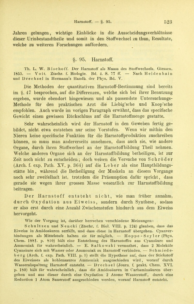 Jahren gelungen, wichtige Einblicke in die Ausscheidungsverhältnisse dieser Urinbestandtheile und somit in den Stoffwechsel zu thun, Eesultate, welche zu weiteren Forschungen auffordern. §. 95. Harnstoff. Th. L. W. Bischoff. Der Harnstoff als Maass des Stoff'wechsels. Glessen. 1853. — Voit. Ztschr. f. Biologie. Bd. 4. S. 77 ff. — Nach Heidenhain und Drechsei in Hermann's Handb. der Phys. Bd. V. Die Methoden der quantitativen Harnstoff-Bestimmung sind bereits im §. 47 besprochen, auf die Differenzen, welche sich bei ihrer Benutzung ergeben, wurde ebendort hingewiesen und als passendste üntersuchungs- Methode für den praktischen Arzt die Liebig'sche und Knop'sche empfohlen. Auch wurde im vorigen Paragraph erwähnt, dass das specifische Gewicht einen gewissen Rückschluss auf die Harnstoftmenge gestatte. Sehr wahrscheinlich wird der Harnstoff in den Geweben fertig ge- bildet, nicht etwa entstehen nur seine Vorstufen. Wenn wir mithin den Nieren keine specifische Funktion für die Harnstoffproduktion zuschreiben können, so muss man andererseits annehmen, dass auch sie, wie andere Organe, durch ihren Stoffwechsel an der Harnstoffbildung Theil nehmen. Welche anderen Organe sich an der Harnstoffbildung betheiligen, ist zur Zeit noch nicht zu entscheiden; doch weisen die Versuche von Schröder (Arch. f. exp. Path. XV. p. 364) auf die Leber als eine Hauptbildungs- stätte hin, während die Betheiligung der Muskeln an diesem Vorgange noch sehr zweifelhaft ist, trotzdem die Präsumption dafür spricht, dass gerade sie wegen ihrer grossen Masse wesentlich zur Harnstoft'bildung beitragen. Der Harnstoff entsteht nicht, wie man früher annahm, durch Oxydation aus Eiweiss, sondern durch Synthese, sodass er also erst durch eine Anzahl Zwischenstufen hindurch aus dem Eiweiss hervorgeht. Wie der Vorgang ist, darüber herrschen verschiedene Meinungen: Schultzen und Nencki (Ztschr. f. Biol. VHI. p. 124) glauben, dass das Eiweiss in Amidosäuren zerfällt, und dass diese in Harnstoff übergehen. Cyanver- bindungen als Mittelstufe halten sie für möglich. — Hoppe-Seyler (Phys. Chem. 1881. p. 810) hält eine Entstehung des Harnstoffes aus Cyansäure und Ammoniak für wahrscheinlich. — E. Salkowski vermuthet, dass 2 Moleküle Cyansäure sich mit Wasser oder Ammoniak zu Harnstoff verbinden. — Schmiede- berg (Arch. f. exp. Path. VIII. p. 1) stellt die Hypothese auf, dass der Stickstoff des Eiweisses als kohlensaures Ammoniak ausgeschieden wird, worauf durch Wasserabspaltung Harnstoff entsteht. — Drechsel (Journ. f. prakt. Chem. XVI. p. 180) hält für wahrscheinlich, dass die Amidosäuren in Carbaminsäuren über- gehen und aus dieser durch eine Oxydation 2 Atome Wasserstoff, durch eine ßeduction 1 Atom Sauerstoff ausgeschieden werden, worauf Harnstoff entsteht.