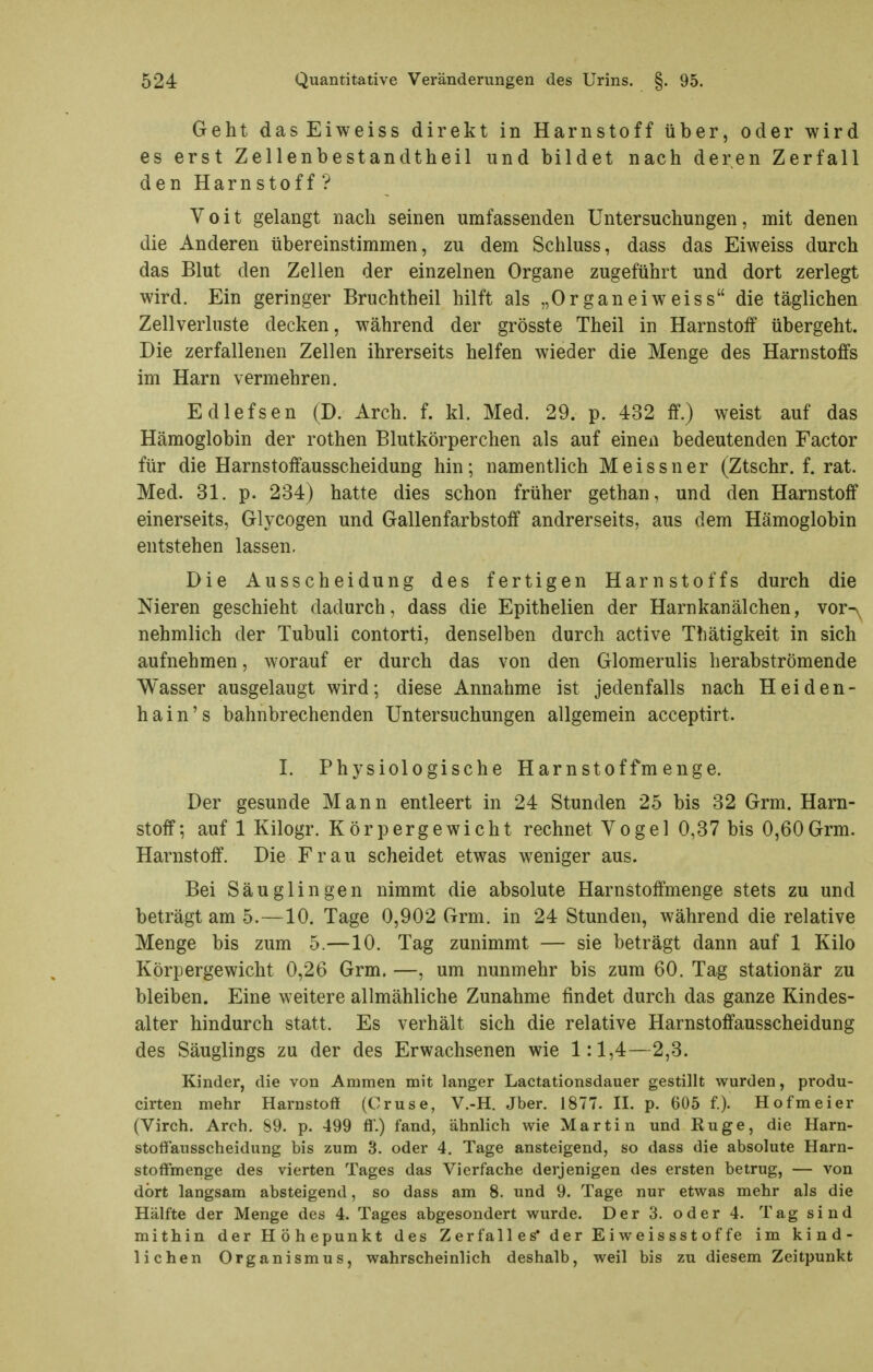 Geht dasEiweiss direkt in Harnstoff über, oder wird es erst Zellenbestandtheil und bildet nach deren Zerfall den Harnstoff? Voit gelangt nach seinen umfassenden Untersuchungen, mit denen die Anderen übereinstimmen, zu dem Schluss, dass das Eiweiss durch das Blut den Zellen der einzelnen Organe zugeführt und dort zerlegt wird. Ein geringer Bruchtheil hilft als „Organ ei weiss die täglichen Zellverhiste decken, während der grösste Theil in Harnstoff übergeht. Die zerfallenen Zellen ihrerseits helfen wieder die Menge des Harnstoffs im Harn vermehren. Edlefsen (D. Arch. f. kl. Med. 29. p. 432 ff.) weist auf das Hämoglobin der rothen Blutkörperchen als auf einen bedeutenden Factor für die Harnstoffausscheidung hin; namentlich Meissner (Ztschr. f. rat. Med. 31. p. 234) hatte dies schon früher gethan, und den Harnstoff einerseits, Glycogen und Gallenfarbstoff andrerseits, aus dem Hämoglobin entstehen lassen. Die Ausscheidung des fertigen Harnstoffs durch die Nieren geschieht dadurch, dass die Epithelien der Harnkanälchen, vor^ nehmlich der Tubuli contorti, denselben durch active Thätigkeit in sich aufnehmen, worauf er durch das von den Glomerulis herabströmende Wasser ausgelaugt wird; diese Annahme ist jedenfalls nach Heiden- hain's bahnbrechenden Untersuchungen allgemein acceptirt. I. Physiologische Harnstoffmenge. Der gesunde Mann entleert in 24 Stunden 25 bis 32 Grm. Harn- stoff; auf 1 Kilogr. Körpergewicht rechnet Vogel 0,37 bis 0,60Grm. Harnstoff. Die Frau scheidet etwas weniger aus. Bei Säuglingen nimmt die absolute Harnstoffmenge stets zu und beträgt am 5.—10. Tage 0,902 Grm. in 24 Stunden, während die relative Menge bis zum 5.—10. Tag zunimmt — sie beträgt dann auf 1 Kilo Körpergewicht 0,26 Grm. —, um nunmehr bis zum 60. Tag stationär zu bleiben. Eine weitere allmähliche Zunahme findet durch das ganze Kindes- alter hindurch statt. Es verhält sich die relative Harnstoffausscheidung des Säuglings zu der des Erwachsenen wie 1:1,4—2,3. Kinder, die von Ammen mit langer Lactationsdauer gestillt wurden, produ- cirten mehr Harnstoff (Gruse, V.-H. Jber. 1877. 11. p. 605 f.). Hofmeier (Virch. Arch. S9. p. 499 fl.) fand, ähnlich wie Martin und Enge, die Harn- stoffausscheidung bis zum 3. oder 4. Tage ansteigend, so dass die absolute Harn- stoffmenge des vierten Tages das Vierfache derjenigen des ersten betrug, — von dort langsam absteigend, so dass am 8. und 9. Tage nur etwas mehr als die Hälfte der Menge des 4. Tages abgesondert wurde. Der 3. oder 4. Tag sind mithin der Höhepunkt des Zerfall es* der Ei weissstof fe im kind- lichen Organismus, wahrscheinlich deshalb, weil bis zu diesem Zeitpunkt