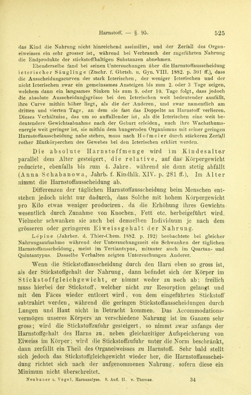 das Kind die Nahrung nicht hinreichend assimilirt, und der Zerfall des Organ- eiweisses ein sehr grosser ist, während bei Verbrauch der zugeführten Nahrung die Endprodukte der stickstoffhaltigen Substanzen abnehmen. Ebenderselbe fand bei seinen Untersuchungen über die Harnstoffausscheidung icterischer Säuglinge (Ztschr. f. Gbrtsh. u. Gyn. VIII. 1882. p. 301 ff.), dass die Ausscheidungscurven der stark Icterischen, der weniger Icterischen und der nicht Icterischen zwar ein gemeinsames Ansteigen bis zum 2. oder 3 Tage zeigen, welchem dann ein langsames Sinken bis zum 9. oder 10. Tage folgt, dass jedoch die. absolute Ausscheidungsgrösse bei den Icterischen weit bedeutender ausfällt, ihre Curve mithin höher liegt, als die der Anderen, und zwar namentlich am dritten und vierten Tage, an dem sie fast das Doppelte an Harnstoff verlieren. Dieses Verhältniss, das um so auffallender ist, als die Icterischen eine weit be- deutendere Gewichtsabnahme nach der Geburt erleiden, auch ihre Wachsthums- energie weit geringer ist, sie mithin dem hungernden Organismus mit seiner geringen Harnstoffausscheidung nahestehen, muss nach Hofmeier durch stärkeren Zerfall rother Blutkörperchen des Gewebes bei den Icterischen erklärt werden. Die absolute Harnstoffmenge wird im Kindesalte-r parallel dem Alter gesteigert, die relative, auf das Körpergewicht reducirte, ebenfalls bis zum 4. Jahre, während sie dann stetig abfällt (Anna Schabanowa, Jahrb. f. Kindhlk. XIV. p. 281 ff.). Im Alter nimmt die Harnstoffausscheidung ab. Differenzen der täglichen Harn Stoffausscheidung beim Menschen ent- stehen jedoch nicht nur dadurch, dass Solche mit hohem Körpergewicht pro Kilo etwas weniger produciren, da die Erhöhung ihres Gewichts > wesentlich durch Zunahme von Knochen, Fett etc. herbeigeführt wird. Vielmehr schwanken sie auch bei demselben Individuum je nach dem grösseren oder geringeren Eiweissgehalt der Nahrung. Lepine (Jahrber. d. Thier-Chem. 1882. p. 192) beobachtete bei gleicher Nahrungsaufnahme während der Untersuchungszeit ein Schwanken der täglichen Harnstoffausscheidung, meist im Terliantypus, mitunter auch im Quartan- und Quintantypus. Dasselbe Verhalten zeigten Untersuchungen Anderer. V^enn die Stickstoffausscheidung durch den Harn eben so gross ist, als der Stickstoffgehalt der Nahrung, dann befindet sich der Körper im Stickstoffgleichgewicht, er limmt weder zu noch ab; freilich muss hierbei der Stickstoff, welcher nicht zur Resorption gelangt und mit den Fäces wieder entleert wird, von dem eingeführten Stickstoff subtrahirt werden, während die geringen Stickstoffausscheidungen durch Lungen und Haut nicht in Betracht kommen. Das Accommodations- vermögen unseres Körpers an verschiedene Nahrung ist im Ganzen sehr gross; wird die Stickstoffzufuhr gesteigert, so nimmt zwar anfangs der Harnstoffgehalt des Harns zu , neben gleichzeitiger Aufspeicherung von Eiweiss im Körper; wird die Stickstoffzufuhr unter die Norm beschränkt, dann zerfällt ein Theil des Organeiweisses zu Harnstoff. Sehr bald stellt sich jedoch das Stickstoffgleichgewicht wieder her, die Harnstoffausschei- dung richtet sich nach der aufgenommenen Nahrung, sofern diese ein Minimum nicht überschreitet. Neubauer u. Vogel, Harnanalyse. 8. Aufl. II. v. Thomas. 34